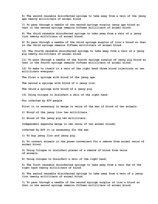 6) The second reusable disinfected syringe to take away from a vein of the jenny
ape twenty milliliters of animal blood.

7) To pass through a needle of the second syringe surplus jenny ape blood so
that in the second syringe remains fifteen milliliters of animal blood.

8) The third reusable disinfected syringe to take away from a vein of a jenny
lion twenty milliliters of animal blood.

9) To pass through a needle of the third syringe surplus of lion's blood so that
in the third syringe remains fifteen milliliters of animal blood.

10) The fourth reusable disinfected syringe to take away from a vein of a jenny
pig twenty milliliters of animal blood.

11) To pass through a needle of the fourth syringe surplus of jenny pig blood so
that in the fourth syringe remains fifteen milliliters of animal blood.

12) To make to itself in a vein of the right hand three blood injections on ten
milliliters everyone:

The first a syringe with blood of the jenny ape.

The second a syringe with blood of a jenny lion.

The third a syringe with blood of a jenny pig.

13) Using Cologne to disinfect a skin of the right hand.

For infected by HIV people.

First it is necessary to merge in veins of the man of blood of two animals.

1) Blood of the jenny lion ten milliliters.

2) Blood of the jenny pig ten milliliters.

Independent separate merge in own veins of two animal bloods.

infected by HIV it is necessary for the man

1) To buy jenny lion and jenny pig.

2) To connect animals in the poses convenient for a remove from animal veins of
animal blood.

3) Using Cologne to disinfect places of a remove of blood from veins
of animals.

4) Using Cologne to disinfect a skin of the right hand.

5) The first reusable disinfected syringe to take away from a vein the of the
right hand twenty milliliters of blood.

6) The second reusable disinfected syringe to take away from a vein of a jenny
lion twenty milliliters of animal blood.

7) To pass through a needle of the second syringe surplus of lion's blood so
that in the second syringe remains fifteen milliliters of animal blood.
 