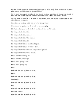 8) The third reusable disinfected syringe to take away from a vein of a jenny
pig twenty milliliters of animal blood.

9) To pass through a needle of the third syringe surplus of jenny pig blood so
that in the third syringe remains fifteen milliliters of animal blood.

10) To make to itself in a vein of the right hand two blood injections on ten
milliliters everyone.

The first a syringe with blood of a jenny lion.

The second a syringe with blood of a jenny pig.

11) Using Cologne to disinfect a skin of the right hand.

1) Cooperated with fire.

2) Cooperated with water.

3) Cooperated with the ground.

4) Cooperated with air.

5) Cooperated with a burning liquid.

6) Cooperated with a volcanic lava.

7) Cooperated with diverse temperature plasma.

8) Cooperated with water steam.

Blood of the healthy man.

Blood of the jenny ape.

Blood of a jenny lion.

Blood of a jenny pig.

Fire.

Body of the man without a skin.

Water.

Body of the man without a skin.

The Earth.

Body of the man without a skin.

Air.

Body of the man without a skin.

Burning liquid.

Body of the man without a skin.
 
