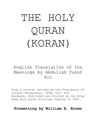 THE HOLY
QURAN
(KORAN)
English Translation of the
Meanings by Abdullah Yusuf
Ali
From a version revised by the Presidency of
Islamic Researches, IFTA, Call and
Guidance. Published and Printed by the King
Fahd Holy Quran Printing Complex in 1987.
Formatting by William B. Brown
 