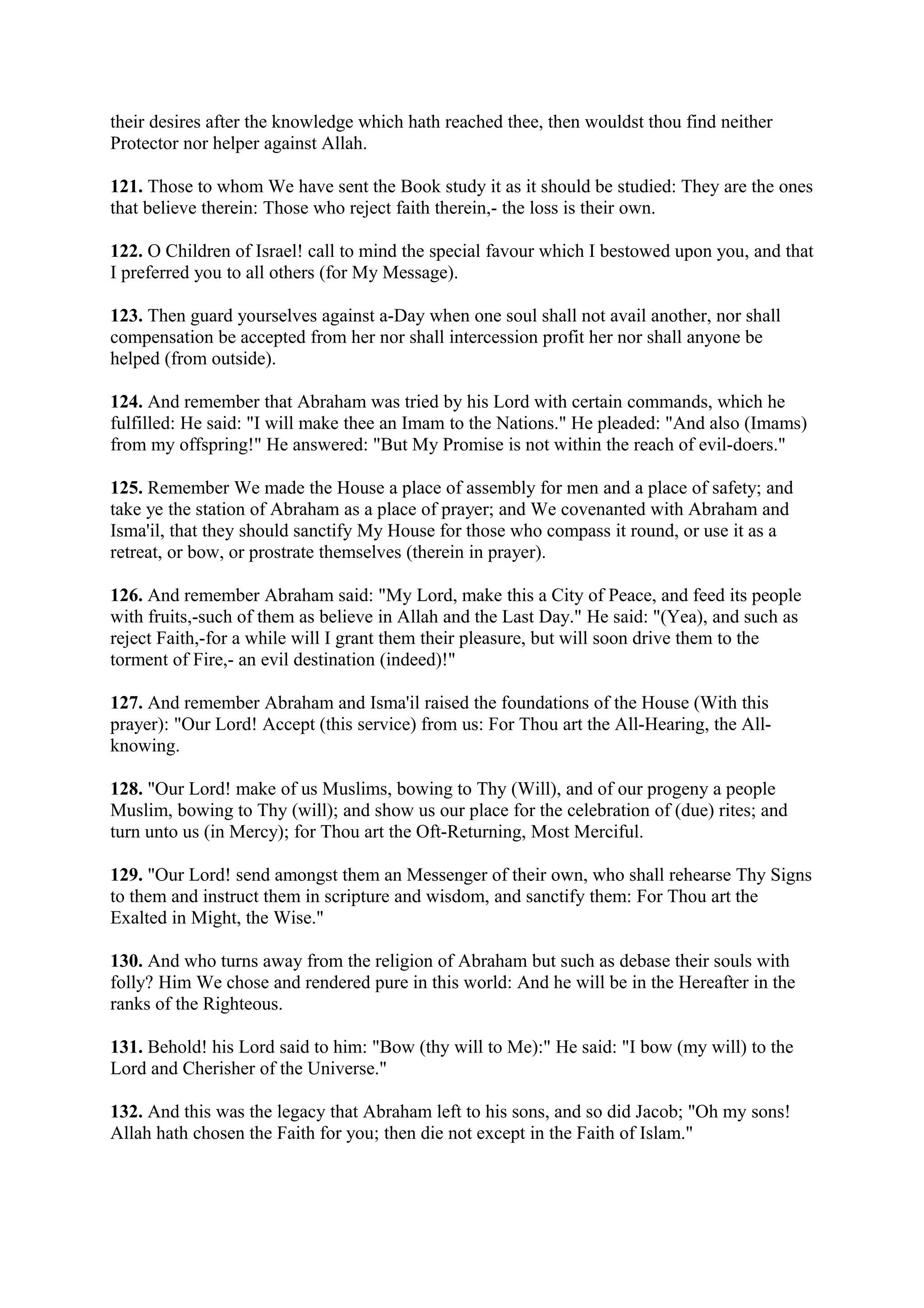 their desires after the knowledge which hath reached thee, then wouldst thou find neither
Protector nor helper against Allah.

121. Those to whom We have sent the Book study it as it should be studied: They are the ones
that believe therein: Those who reject faith therein,- the loss is their own.

122. O Children of Israel! call to mind the special favour which I bestowed upon you, and that
I preferred you to all others (for My Message).

123. Then guard yourselves against a-Day when one soul shall not avail another, nor shall
compensation be accepted from her nor shall intercession profit her nor shall anyone be
helped (from outside).

124. And remember that Abraham was tried by his Lord with certain commands, which he
fulfilled: He said: "I will make thee an Imam to the Nations." He pleaded: "And also (Imams)
from my offspring!" He answered: "But My Promise is not within the reach of evil-doers."

125. Remember We made the House a place of assembly for men and a place of safety; and
take ye the station of Abraham as a place of prayer; and We covenanted with Abraham and
Isma'il, that they should sanctify My House for those who compass it round, or use it as a
retreat, or bow, or prostrate themselves (therein in prayer).

126. And remember Abraham said: "My Lord, make this a City of Peace, and feed its people
with fruits,-such of them as believe in Allah and the Last Day." He said: "(Yea), and such as
reject Faith,-for a while will I grant them their pleasure, but will soon drive them to the
torment of Fire,- an evil destination (indeed)!"

127. And remember Abraham and Isma'il raised the foundations of the House (With this
prayer): "Our Lord! Accept (this service) from us: For Thou art the All-Hearing, the All-
knowing.

128. "Our Lord! make of us Muslims, bowing to Thy (Will), and of our progeny a people
Muslim, bowing to Thy (will); and show us our place for the celebration of (due) rites; and
turn unto us (in Mercy); for Thou art the Oft-Returning, Most Merciful.

129. "Our Lord! send amongst them an Messenger of their own, who shall rehearse Thy Signs
to them and instruct them in scripture and wisdom, and sanctify them: For Thou art the
Exalted in Might, the Wise."

130. And who turns away from the religion of Abraham but such as debase their souls with
folly? Him We chose and rendered pure in this world: And he will be in the Hereafter in the
ranks of the Righteous.

131. Behold! his Lord said to him: "Bow (thy will to Me):" He said: "I bow (my will) to the
Lord and Cherisher of the Universe."

132. And this was the legacy that Abraham left to his sons, and so did Jacob; "Oh my sons!
Allah hath chosen the Faith for you; then die not except in the Faith of Islam."
 