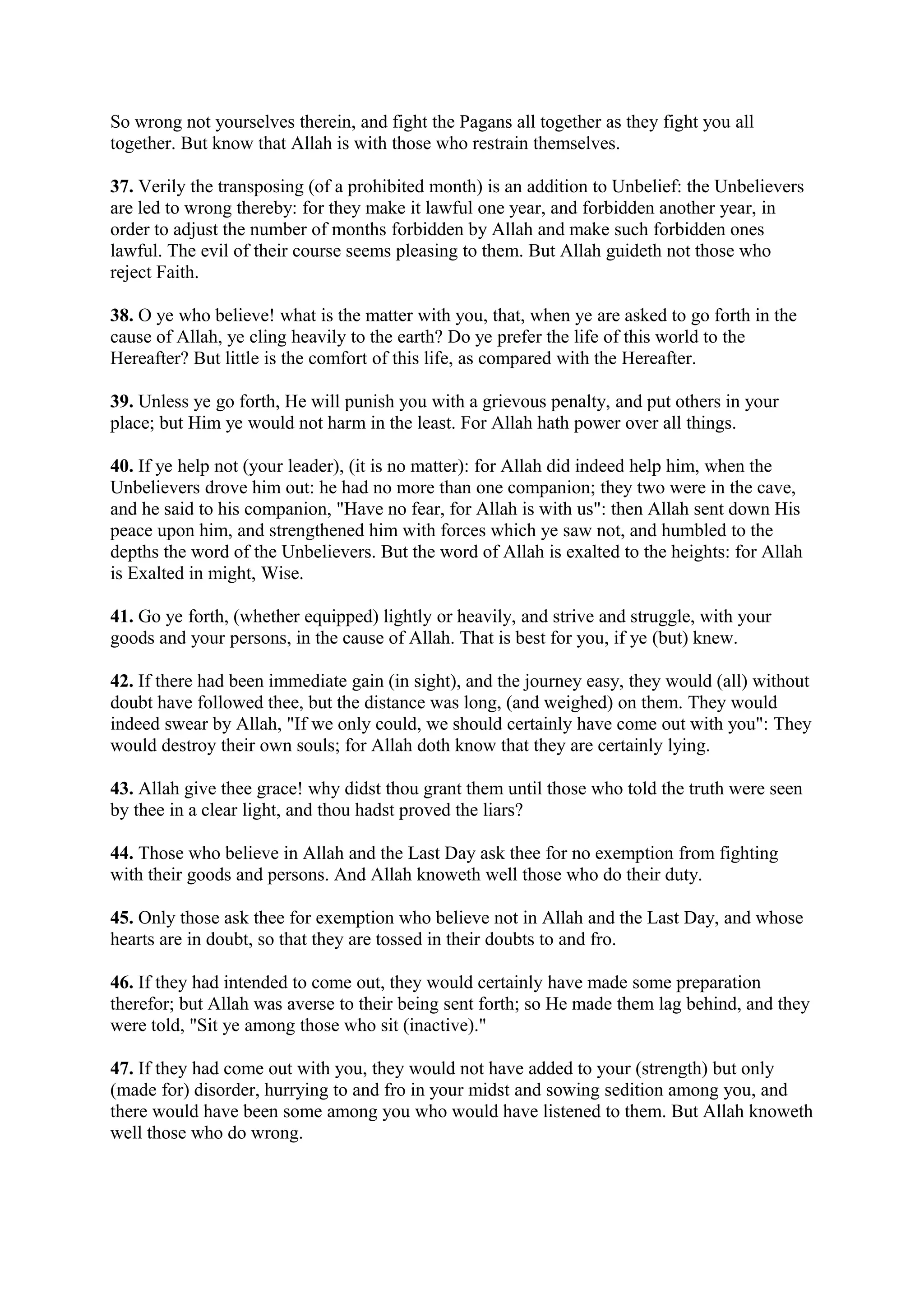 So wrong not yourselves therein, and fight the Pagans all together as they fight you all
together. But know that Allah is with those who restrain themselves.

37. Verily the transposing (of a prohibited month) is an addition to Unbelief: the Unbelievers
are led to wrong thereby: for they make it lawful one year, and forbidden another year, in
order to adjust the number of months forbidden by Allah and make such forbidden ones
lawful. The evil of their course seems pleasing to them. But Allah guideth not those who
reject Faith.

38. O ye who believe! what is the matter with you, that, when ye are asked to go forth in the
cause of Allah, ye cling heavily to the earth? Do ye prefer the life of this world to the
Hereafter? But little is the comfort of this life, as compared with the Hereafter.

39. Unless ye go forth, He will punish you with a grievous penalty, and put others in your
place; but Him ye would not harm in the least. For Allah hath power over all things.

40. If ye help not (your leader), (it is no matter): for Allah did indeed help him, when the
Unbelievers drove him out: he had no more than one companion; they two were in the cave,
and he said to his companion, "Have no fear, for Allah is with us": then Allah sent down His
peace upon him, and strengthened him with forces which ye saw not, and humbled to the
depths the word of the Unbelievers. But the word of Allah is exalted to the heights: for Allah
is Exalted in might, Wise.

41. Go ye forth, (whether equipped) lightly or heavily, and strive and struggle, with your
goods and your persons, in the cause of Allah. That is best for you, if ye (but) knew.

42. If there had been immediate gain (in sight), and the journey easy, they would (all) without
doubt have followed thee, but the distance was long, (and weighed) on them. They would
indeed swear by Allah, "If we only could, we should certainly have come out with you": They
would destroy their own souls; for Allah doth know that they are certainly lying.

43. Allah give thee grace! why didst thou grant them until those who told the truth were seen
by thee in a clear light, and thou hadst proved the liars?

44. Those who believe in Allah and the Last Day ask thee for no exemption from fighting
with their goods and persons. And Allah knoweth well those who do their duty.

45. Only those ask thee for exemption who believe not in Allah and the Last Day, and whose
hearts are in doubt, so that they are tossed in their doubts to and fro.

46. If they had intended to come out, they would certainly have made some preparation
therefor; but Allah was averse to their being sent forth; so He made them lag behind, and they
were told, "Sit ye among those who sit (inactive)."

47. If they had come out with you, they would not have added to your (strength) but only
(made for) disorder, hurrying to and fro in your midst and sowing sedition among you, and
there would have been some among you who would have listened to them. But Allah knoweth
well those who do wrong.
 