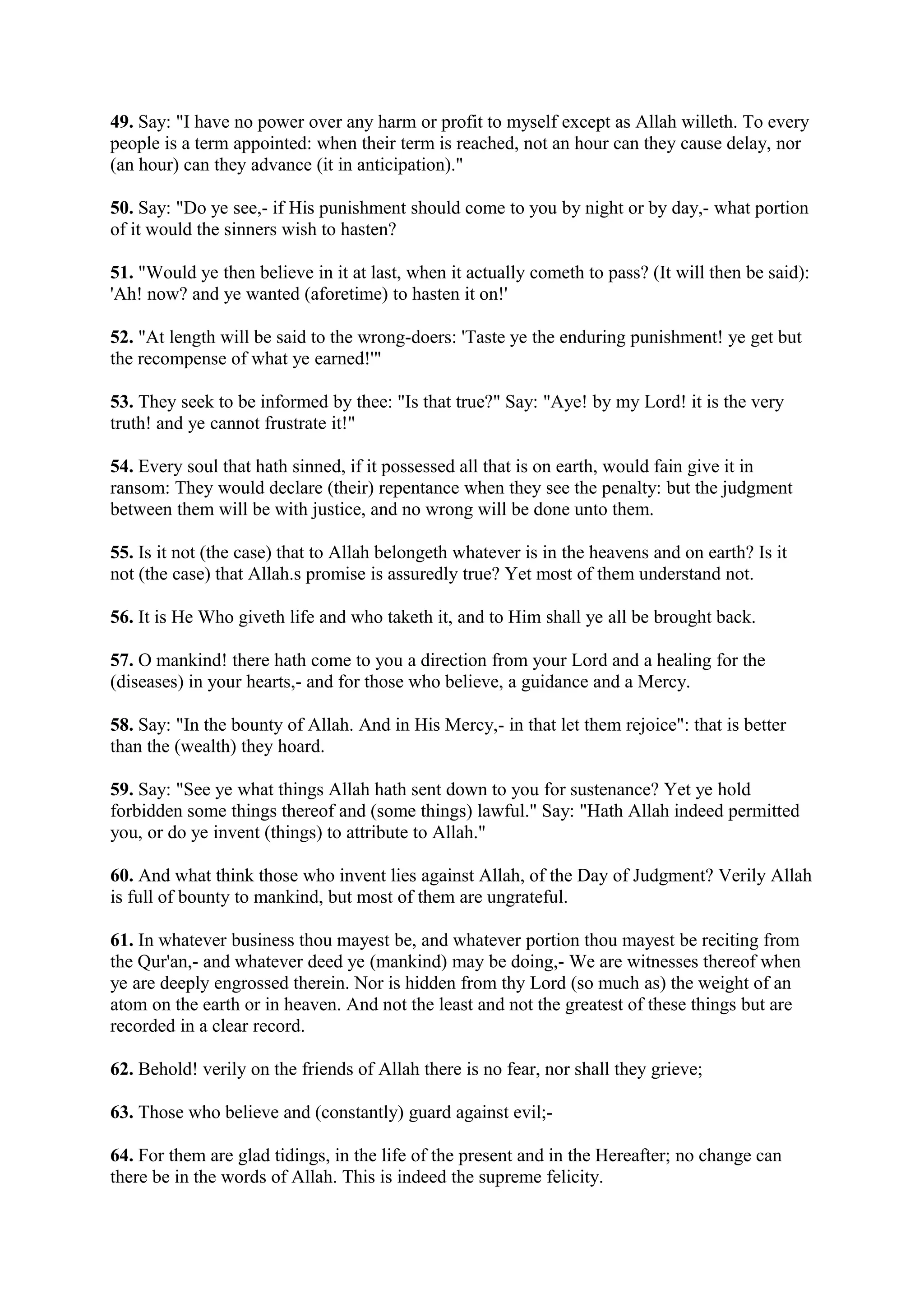 49. Say: "I have no power over any harm or profit to myself except as Allah willeth. To every
people is a term appointed: when their term is reached, not an hour can they cause delay, nor
(an hour) can they advance (it in anticipation)."

50. Say: "Do ye see,- if His punishment should come to you by night or by day,- what portion
of it would the sinners wish to hasten?

51. "Would ye then believe in it at last, when it actually cometh to pass? (It will then be said):
'Ah! now? and ye wanted (aforetime) to hasten it on!'

52. "At length will be said to the wrong-doers: 'Taste ye the enduring punishment! ye get but
the recompense of what ye earned!'"

53. They seek to be informed by thee: "Is that true?" Say: "Aye! by my Lord! it is the very
truth! and ye cannot frustrate it!"

54. Every soul that hath sinned, if it possessed all that is on earth, would fain give it in
ransom: They would declare (their) repentance when they see the penalty: but the judgment
between them will be with justice, and no wrong will be done unto them.

55. Is it not (the case) that to Allah belongeth whatever is in the heavens and on earth? Is it
not (the case) that Allah.s promise is assuredly true? Yet most of them understand not.

56. It is He Who giveth life and who taketh it, and to Him shall ye all be brought back.

57. O mankind! there hath come to you a direction from your Lord and a healing for the
(diseases) in your hearts,- and for those who believe, a guidance and a Mercy.

58. Say: "In the bounty of Allah. And in His Mercy,- in that let them rejoice": that is better
than the (wealth) they hoard.

59. Say: "See ye what things Allah hath sent down to you for sustenance? Yet ye hold
forbidden some things thereof and (some things) lawful." Say: "Hath Allah indeed permitted
you, or do ye invent (things) to attribute to Allah."

60. And what think those who invent lies against Allah, of the Day of Judgment? Verily Allah
is full of bounty to mankind, but most of them are ungrateful.

61. In whatever business thou mayest be, and whatever portion thou mayest be reciting from
the Qur'an,- and whatever deed ye (mankind) may be doing,- We are witnesses thereof when
ye are deeply engrossed therein. Nor is hidden from thy Lord (so much as) the weight of an
atom on the earth or in heaven. And not the least and not the greatest of these things but are
recorded in a clear record.

62. Behold! verily on the friends of Allah there is no fear, nor shall they grieve;

63. Those who believe and (constantly) guard against evil;-

64. For them are glad tidings, in the life of the present and in the Hereafter; no change can
there be in the words of Allah. This is indeed the supreme felicity.
 