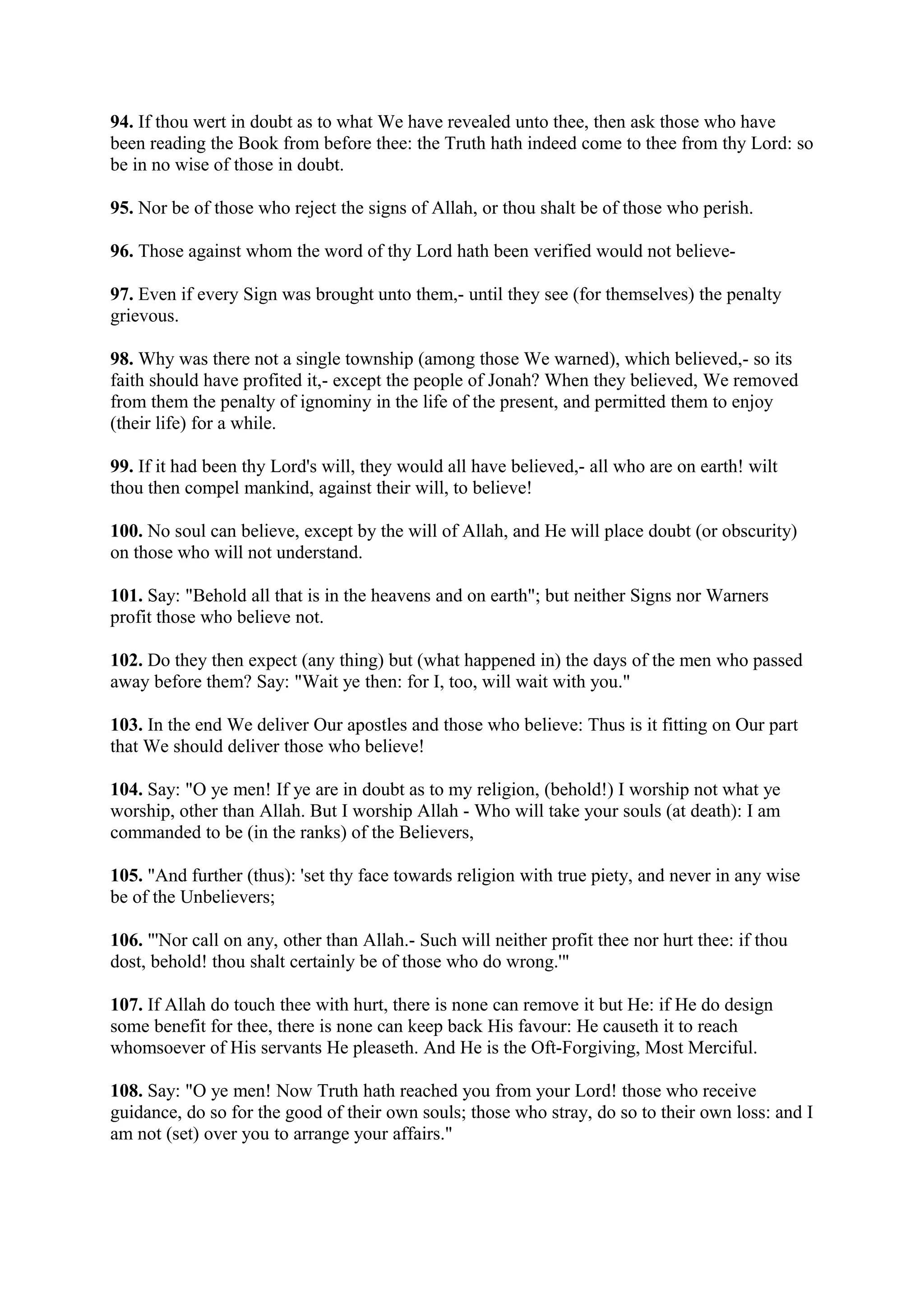 94. If thou wert in doubt as to what We have revealed unto thee, then ask those who have
been reading the Book from before thee: the Truth hath indeed come to thee from thy Lord: so
be in no wise of those in doubt.

95. Nor be of those who reject the signs of Allah, or thou shalt be of those who perish.

96. Those against whom the word of thy Lord hath been verified would not believe-

97. Even if every Sign was brought unto them,- until they see (for themselves) the penalty
grievous.

98. Why was there not a single township (among those We warned), which believed,- so its
faith should have profited it,- except the people of Jonah? When they believed, We removed
from them the penalty of ignominy in the life of the present, and permitted them to enjoy
(their life) for a while.

99. If it had been thy Lord's will, they would all have believed,- all who are on earth! wilt
thou then compel mankind, against their will, to believe!

100. No soul can believe, except by the will of Allah, and He will place doubt (or obscurity)
on those who will not understand.

101. Say: "Behold all that is in the heavens and on earth"; but neither Signs nor Warners
profit those who believe not.

102. Do they then expect (any thing) but (what happened in) the days of the men who passed
away before them? Say: "Wait ye then: for I, too, will wait with you."

103. In the end We deliver Our apostles and those who believe: Thus is it fitting on Our part
that We should deliver those who believe!

104. Say: "O ye men! If ye are in doubt as to my religion, (behold!) I worship not what ye
worship, other than Allah. But I worship Allah - Who will take your souls (at death): I am
commanded to be (in the ranks) of the Believers,

105. "And further (thus): 'set thy face towards religion with true piety, and never in any wise
be of the Unbelievers;

106. "'Nor call on any, other than Allah.- Such will neither profit thee nor hurt thee: if thou
dost, behold! thou shalt certainly be of those who do wrong.'"

107. If Allah do touch thee with hurt, there is none can remove it but He: if He do design
some benefit for thee, there is none can keep back His favour: He causeth it to reach
whomsoever of His servants He pleaseth. And He is the Oft-Forgiving, Most Merciful.

108. Say: "O ye men! Now Truth hath reached you from your Lord! those who receive
guidance, do so for the good of their own souls; those who stray, do so to their own loss: and I
am not (set) over you to arrange your affairs."
 