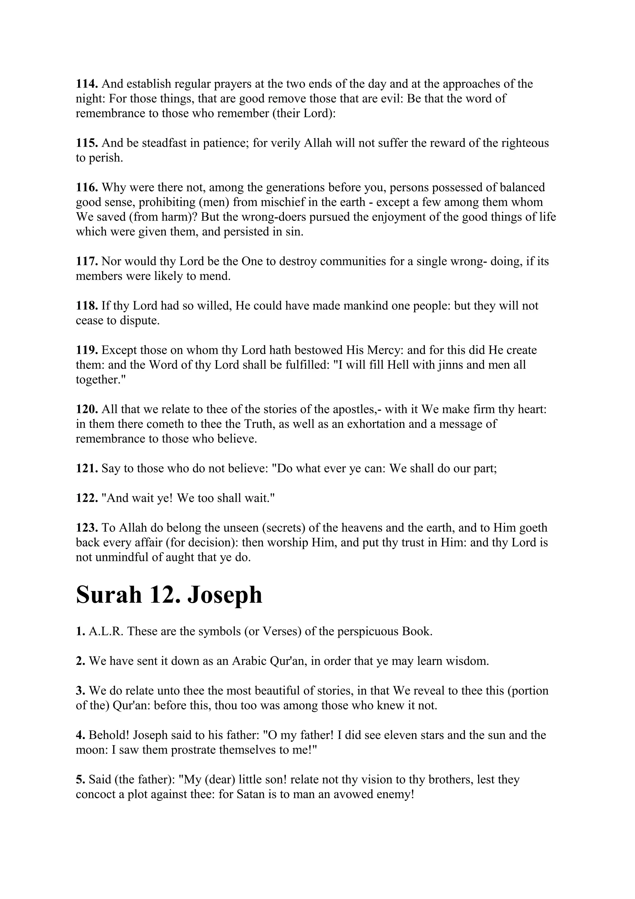 114. And establish regular prayers at the two ends of the day and at the approaches of the
night: For those things, that are good remove those that are evil: Be that the word of
remembrance to those who remember (their Lord):

115. And be steadfast in patience; for verily Allah will not suffer the reward of the righteous
to perish.

116. Why were there not, among the generations before you, persons possessed of balanced
good sense, prohibiting (men) from mischief in the earth - except a few among them whom
We saved (from harm)? But the wrong-doers pursued the enjoyment of the good things of life
which were given them, and persisted in sin.

117. Nor would thy Lord be the One to destroy communities for a single wrong- doing, if its
members were likely to mend.

118. If thy Lord had so willed, He could have made mankind one people: but they will not
cease to dispute.

119. Except those on whom thy Lord hath bestowed His Mercy: and for this did He create
them: and the Word of thy Lord shall be fulfilled: "I will fill Hell with jinns and men all
together."

120. All that we relate to thee of the stories of the apostles,- with it We make firm thy heart:
in them there cometh to thee the Truth, as well as an exhortation and a message of
remembrance to those who believe.

121. Say to those who do not believe: "Do what ever ye can: We shall do our part;

122. "And wait ye! We too shall wait."

123. To Allah do belong the unseen (secrets) of the heavens and the earth, and to Him goeth
back every affair (for decision): then worship Him, and put thy trust in Him: and thy Lord is
not unmindful of aught that ye do.


Surah 12. Joseph
1. A.L.R. These are the symbols (or Verses) of the perspicuous Book.

2. We have sent it down as an Arabic Qur'an, in order that ye may learn wisdom.

3. We do relate unto thee the most beautiful of stories, in that We reveal to thee this (portion
of the) Qur'an: before this, thou too was among those who knew it not.

4. Behold! Joseph said to his father: "O my father! I did see eleven stars and the sun and the
moon: I saw them prostrate themselves to me!"

5. Said (the father): "My (dear) little son! relate not thy vision to thy brothers, lest they
concoct a plot against thee: for Satan is to man an avowed enemy!
 