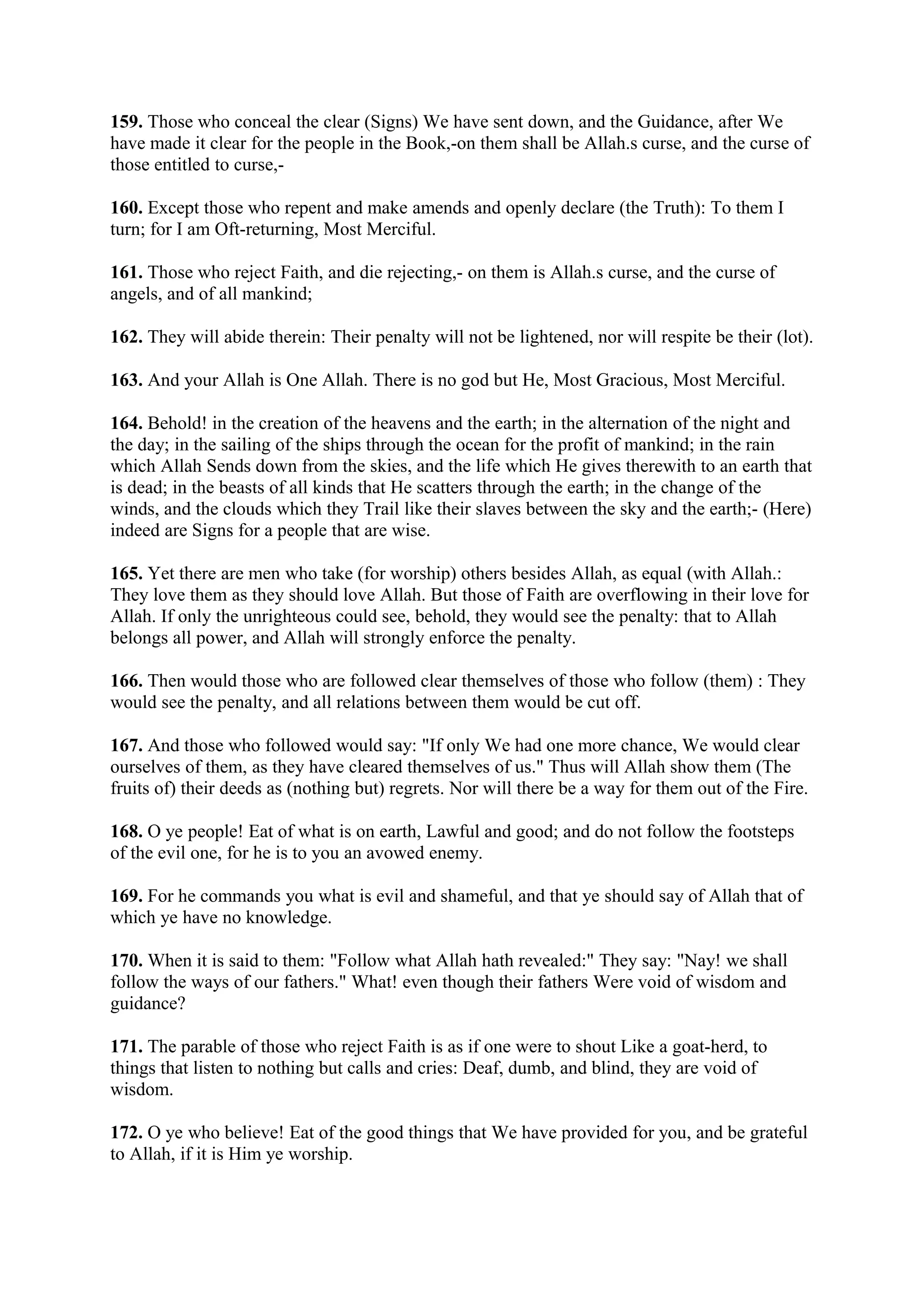159. Those who conceal the clear (Signs) We have sent down, and the Guidance, after We
have made it clear for the people in the Book,-on them shall be Allah.s curse, and the curse of
those entitled to curse,-

160. Except those who repent and make amends and openly declare (the Truth): To them I
turn; for I am Oft-returning, Most Merciful.

161. Those who reject Faith, and die rejecting,- on them is Allah.s curse, and the curse of
angels, and of all mankind;

162. They will abide therein: Their penalty will not be lightened, nor will respite be their (lot).

163. And your Allah is One Allah. There is no god but He, Most Gracious, Most Merciful.

164. Behold! in the creation of the heavens and the earth; in the alternation of the night and
the day; in the sailing of the ships through the ocean for the profit of mankind; in the rain
which Allah Sends down from the skies, and the life which He gives therewith to an earth that
is dead; in the beasts of all kinds that He scatters through the earth; in the change of the
winds, and the clouds which they Trail like their slaves between the sky and the earth;- (Here)
indeed are Signs for a people that are wise.

165. Yet there are men who take (for worship) others besides Allah, as equal (with Allah.:
They love them as they should love Allah. But those of Faith are overflowing in their love for
Allah. If only the unrighteous could see, behold, they would see the penalty: that to Allah
belongs all power, and Allah will strongly enforce the penalty.

166. Then would those who are followed clear themselves of those who follow (them) : They
would see the penalty, and all relations between them would be cut off.

167. And those who followed would say: "If only We had one more chance, We would clear
ourselves of them, as they have cleared themselves of us." Thus will Allah show them (The
fruits of) their deeds as (nothing but) regrets. Nor will there be a way for them out of the Fire.

168. O ye people! Eat of what is on earth, Lawful and good; and do not follow the footsteps
of the evil one, for he is to you an avowed enemy.

169. For he commands you what is evil and shameful, and that ye should say of Allah that of
which ye have no knowledge.

170. When it is said to them: "Follow what Allah hath revealed:" They say: "Nay! we shall
follow the ways of our fathers." What! even though their fathers Were void of wisdom and
guidance?

171. The parable of those who reject Faith is as if one were to shout Like a goat-herd, to
things that listen to nothing but calls and cries: Deaf, dumb, and blind, they are void of
wisdom.

172. O ye who believe! Eat of the good things that We have provided for you, and be grateful
to Allah, if it is Him ye worship.
 