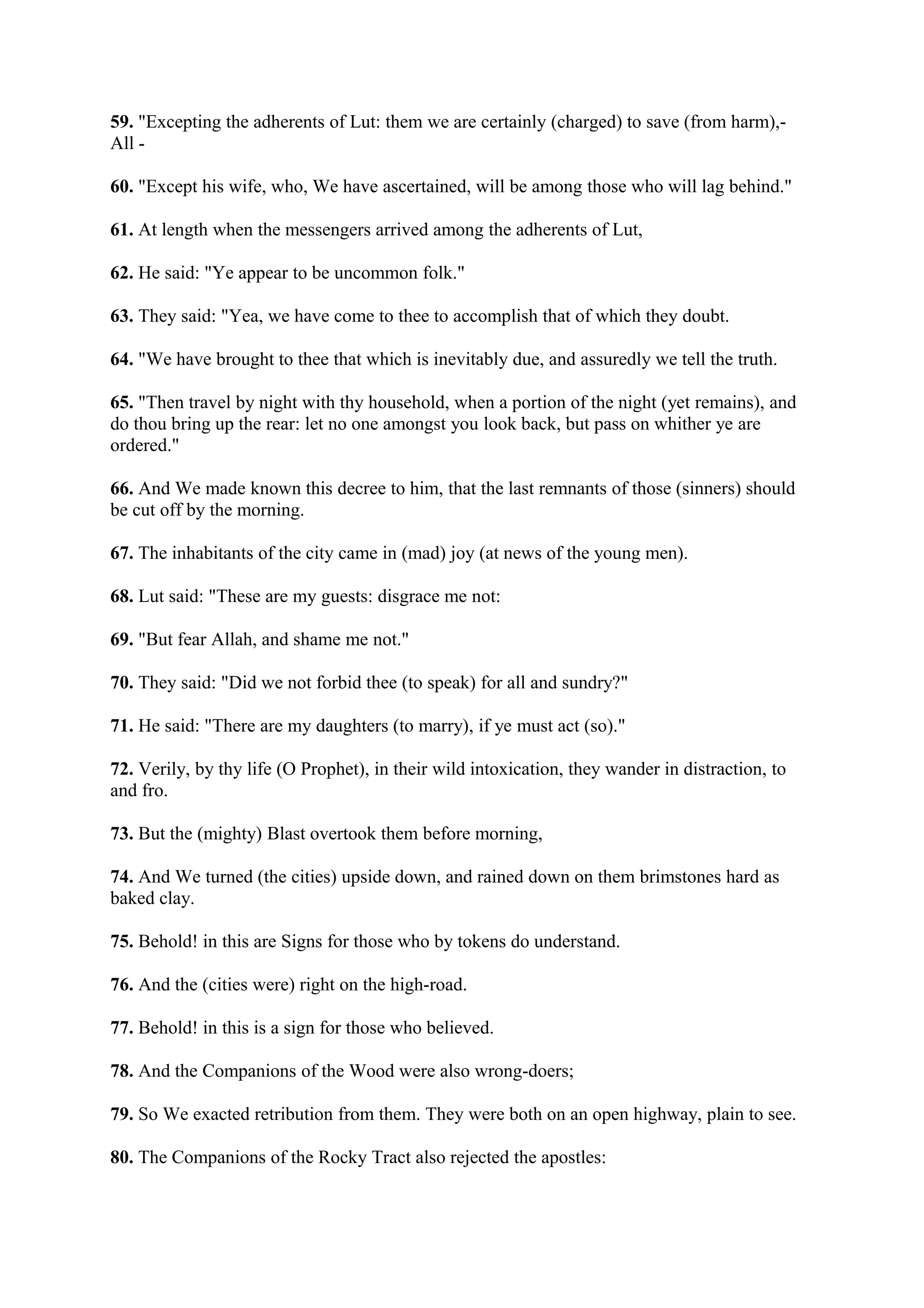 59. "Excepting the adherents of Lut: them we are certainly (charged) to save (from harm),-
All -

60. "Except his wife, who, We have ascertained, will be among those who will lag behind."

61. At length when the messengers arrived among the adherents of Lut,

62. He said: "Ye appear to be uncommon folk."

63. They said: "Yea, we have come to thee to accomplish that of which they doubt.

64. "We have brought to thee that which is inevitably due, and assuredly we tell the truth.

65. "Then travel by night with thy household, when a portion of the night (yet remains), and
do thou bring up the rear: let no one amongst you look back, but pass on whither ye are
ordered."

66. And We made known this decree to him, that the last remnants of those (sinners) should
be cut off by the morning.

67. The inhabitants of the city came in (mad) joy (at news of the young men).

68. Lut said: "These are my guests: disgrace me not:

69. "But fear Allah, and shame me not."

70. They said: "Did we not forbid thee (to speak) for all and sundry?"

71. He said: "There are my daughters (to marry), if ye must act (so)."

72. Verily, by thy life (O Prophet), in their wild intoxication, they wander in distraction, to
and fro.

73. But the (mighty) Blast overtook them before morning,

74. And We turned (the cities) upside down, and rained down on them brimstones hard as
baked clay.

75. Behold! in this are Signs for those who by tokens do understand.

76. And the (cities were) right on the high-road.

77. Behold! in this is a sign for those who believed.

78. And the Companions of the Wood were also wrong-doers;

79. So We exacted retribution from them. They were both on an open highway, plain to see.

80. The Companions of the Rocky Tract also rejected the apostles:
 