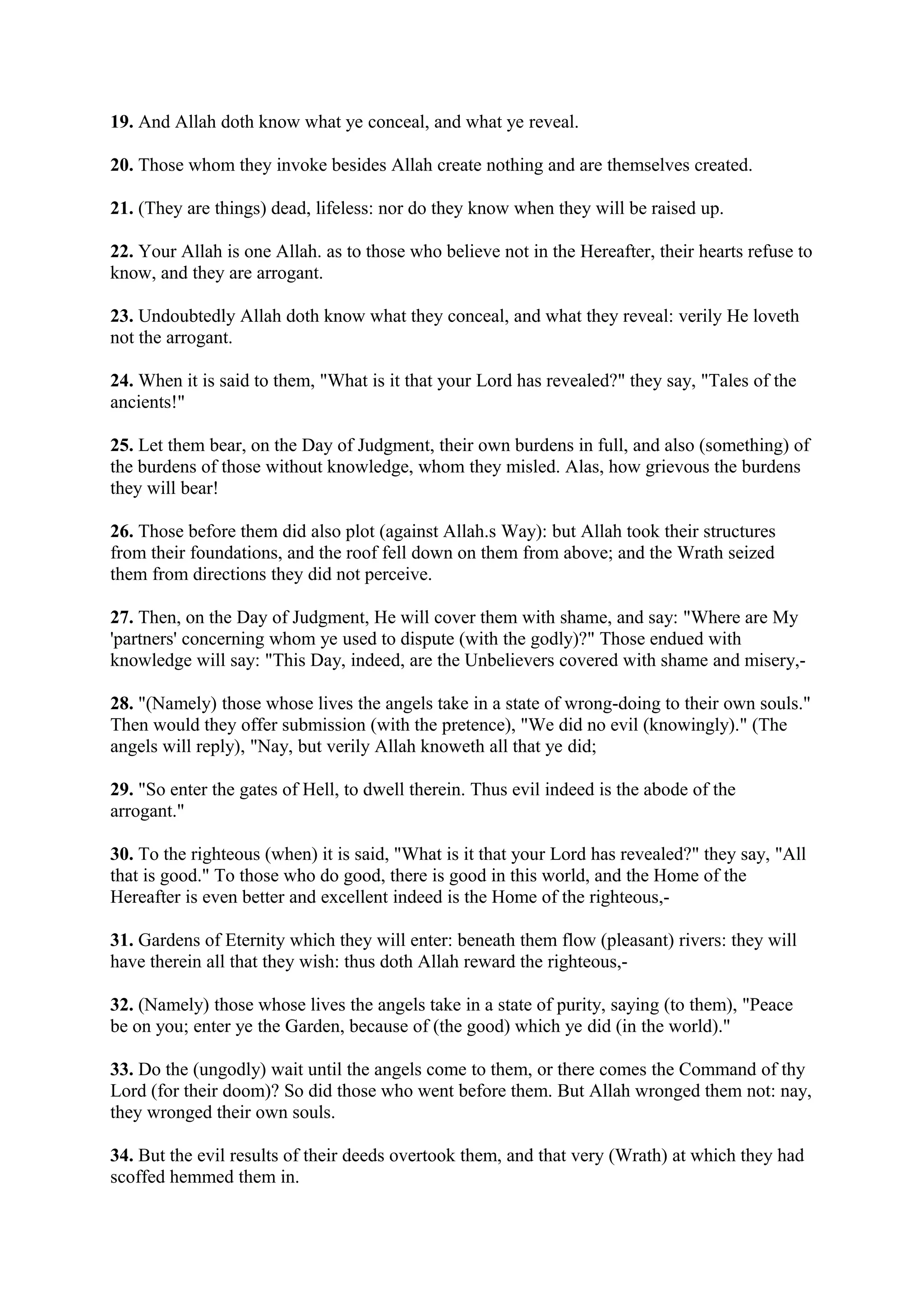 19. And Allah doth know what ye conceal, and what ye reveal.

20. Those whom they invoke besides Allah create nothing and are themselves created.

21. (They are things) dead, lifeless: nor do they know when they will be raised up.

22. Your Allah is one Allah. as to those who believe not in the Hereafter, their hearts refuse to
know, and they are arrogant.

23. Undoubtedly Allah doth know what they conceal, and what they reveal: verily He loveth
not the arrogant.

24. When it is said to them, "What is it that your Lord has revealed?" they say, "Tales of the
ancients!"

25. Let them bear, on the Day of Judgment, their own burdens in full, and also (something) of
the burdens of those without knowledge, whom they misled. Alas, how grievous the burdens
they will bear!

26. Those before them did also plot (against Allah.s Way): but Allah took their structures
from their foundations, and the roof fell down on them from above; and the Wrath seized
them from directions they did not perceive.

27. Then, on the Day of Judgment, He will cover them with shame, and say: "Where are My
'partners' concerning whom ye used to dispute (with the godly)?" Those endued with
knowledge will say: "This Day, indeed, are the Unbelievers covered with shame and misery,-

28. "(Namely) those whose lives the angels take in a state of wrong-doing to their own souls."
Then would they offer submission (with the pretence), "We did no evil (knowingly)." (The
angels will reply), "Nay, but verily Allah knoweth all that ye did;

29. "So enter the gates of Hell, to dwell therein. Thus evil indeed is the abode of the
arrogant."

30. To the righteous (when) it is said, "What is it that your Lord has revealed?" they say, "All
that is good." To those who do good, there is good in this world, and the Home of the
Hereafter is even better and excellent indeed is the Home of the righteous,-

31. Gardens of Eternity which they will enter: beneath them flow (pleasant) rivers: they will
have therein all that they wish: thus doth Allah reward the righteous,-

32. (Namely) those whose lives the angels take in a state of purity, saying (to them), "Peace
be on you; enter ye the Garden, because of (the good) which ye did (in the world)."

33. Do the (ungodly) wait until the angels come to them, or there comes the Command of thy
Lord (for their doom)? So did those who went before them. But Allah wronged them not: nay,
they wronged their own souls.

34. But the evil results of their deeds overtook them, and that very (Wrath) at which they had
scoffed hemmed them in.
 