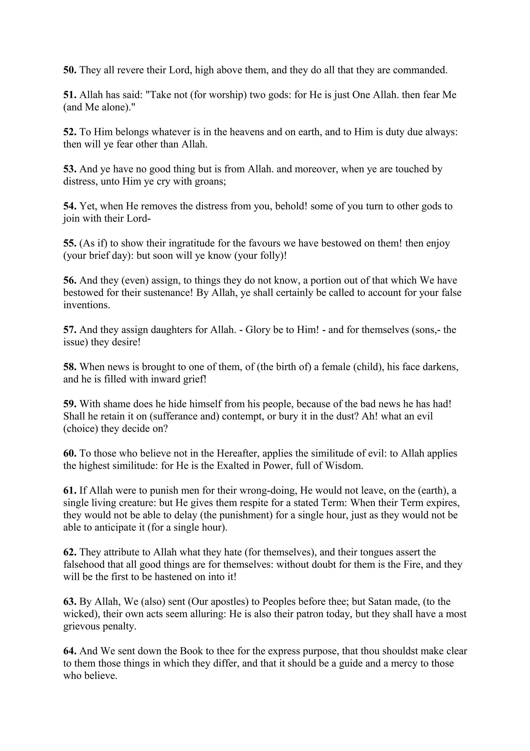 50. They all revere their Lord, high above them, and they do all that they are commanded.

51. Allah has said: "Take not (for worship) two gods: for He is just One Allah. then fear Me
(and Me alone)."

52. To Him belongs whatever is in the heavens and on earth, and to Him is duty due always:
then will ye fear other than Allah.

53. And ye have no good thing but is from Allah. and moreover, when ye are touched by
distress, unto Him ye cry with groans;

54. Yet, when He removes the distress from you, behold! some of you turn to other gods to
join with their Lord-

55. (As if) to show their ingratitude for the favours we have bestowed on them! then enjoy
(your brief day): but soon will ye know (your folly)!

56. And they (even) assign, to things they do not know, a portion out of that which We have
bestowed for their sustenance! By Allah, ye shall certainly be called to account for your false
inventions.

57. And they assign daughters for Allah. - Glory be to Him! - and for themselves (sons,- the
issue) they desire!

58. When news is brought to one of them, of (the birth of) a female (child), his face darkens,
and he is filled with inward grief!

59. With shame does he hide himself from his people, because of the bad news he has had!
Shall he retain it on (sufferance and) contempt, or bury it in the dust? Ah! what an evil
(choice) they decide on?

60. To those who believe not in the Hereafter, applies the similitude of evil: to Allah applies
the highest similitude: for He is the Exalted in Power, full of Wisdom.

61. If Allah were to punish men for their wrong-doing, He would not leave, on the (earth), a
single living creature: but He gives them respite for a stated Term: When their Term expires,
they would not be able to delay (the punishment) for a single hour, just as they would not be
able to anticipate it (for a single hour).

62. They attribute to Allah what they hate (for themselves), and their tongues assert the
falsehood that all good things are for themselves: without doubt for them is the Fire, and they
will be the first to be hastened on into it!

63. By Allah, We (also) sent (Our apostles) to Peoples before thee; but Satan made, (to the
wicked), their own acts seem alluring: He is also their patron today, but they shall have a most
grievous penalty.

64. And We sent down the Book to thee for the express purpose, that thou shouldst make clear
to them those things in which they differ, and that it should be a guide and a mercy to those
who believe.
 