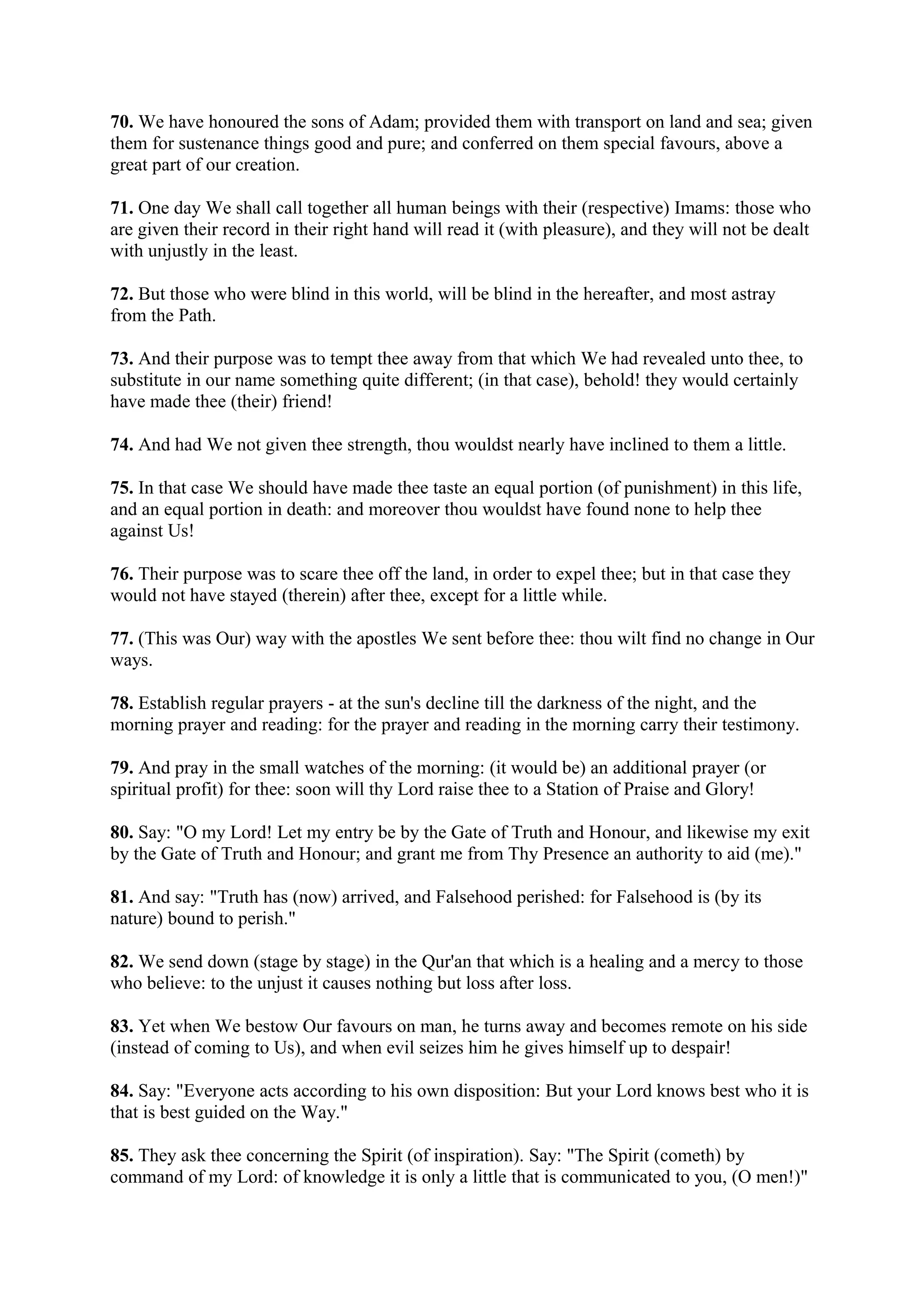 70. We have honoured the sons of Adam; provided them with transport on land and sea; given
them for sustenance things good and pure; and conferred on them special favours, above a
great part of our creation.

71. One day We shall call together all human beings with their (respective) Imams: those who
are given their record in their right hand will read it (with pleasure), and they will not be dealt
with unjustly in the least.

72. But those who were blind in this world, will be blind in the hereafter, and most astray
from the Path.

73. And their purpose was to tempt thee away from that which We had revealed unto thee, to
substitute in our name something quite different; (in that case), behold! they would certainly
have made thee (their) friend!

74. And had We not given thee strength, thou wouldst nearly have inclined to them a little.

75. In that case We should have made thee taste an equal portion (of punishment) in this life,
and an equal portion in death: and moreover thou wouldst have found none to help thee
against Us!

76. Their purpose was to scare thee off the land, in order to expel thee; but in that case they
would not have stayed (therein) after thee, except for a little while.

77. (This was Our) way with the apostles We sent before thee: thou wilt find no change in Our
ways.

78. Establish regular prayers - at the sun's decline till the darkness of the night, and the
morning prayer and reading: for the prayer and reading in the morning carry their testimony.

79. And pray in the small watches of the morning: (it would be) an additional prayer (or
spiritual profit) for thee: soon will thy Lord raise thee to a Station of Praise and Glory!

80. Say: "O my Lord! Let my entry be by the Gate of Truth and Honour, and likewise my exit
by the Gate of Truth and Honour; and grant me from Thy Presence an authority to aid (me)."

81. And say: "Truth has (now) arrived, and Falsehood perished: for Falsehood is (by its
nature) bound to perish."

82. We send down (stage by stage) in the Qur'an that which is a healing and a mercy to those
who believe: to the unjust it causes nothing but loss after loss.

83. Yet when We bestow Our favours on man, he turns away and becomes remote on his side
(instead of coming to Us), and when evil seizes him he gives himself up to despair!

84. Say: "Everyone acts according to his own disposition: But your Lord knows best who it is
that is best guided on the Way."

85. They ask thee concerning the Spirit (of inspiration). Say: "The Spirit (cometh) by
command of my Lord: of knowledge it is only a little that is communicated to you, (O men!)"
 