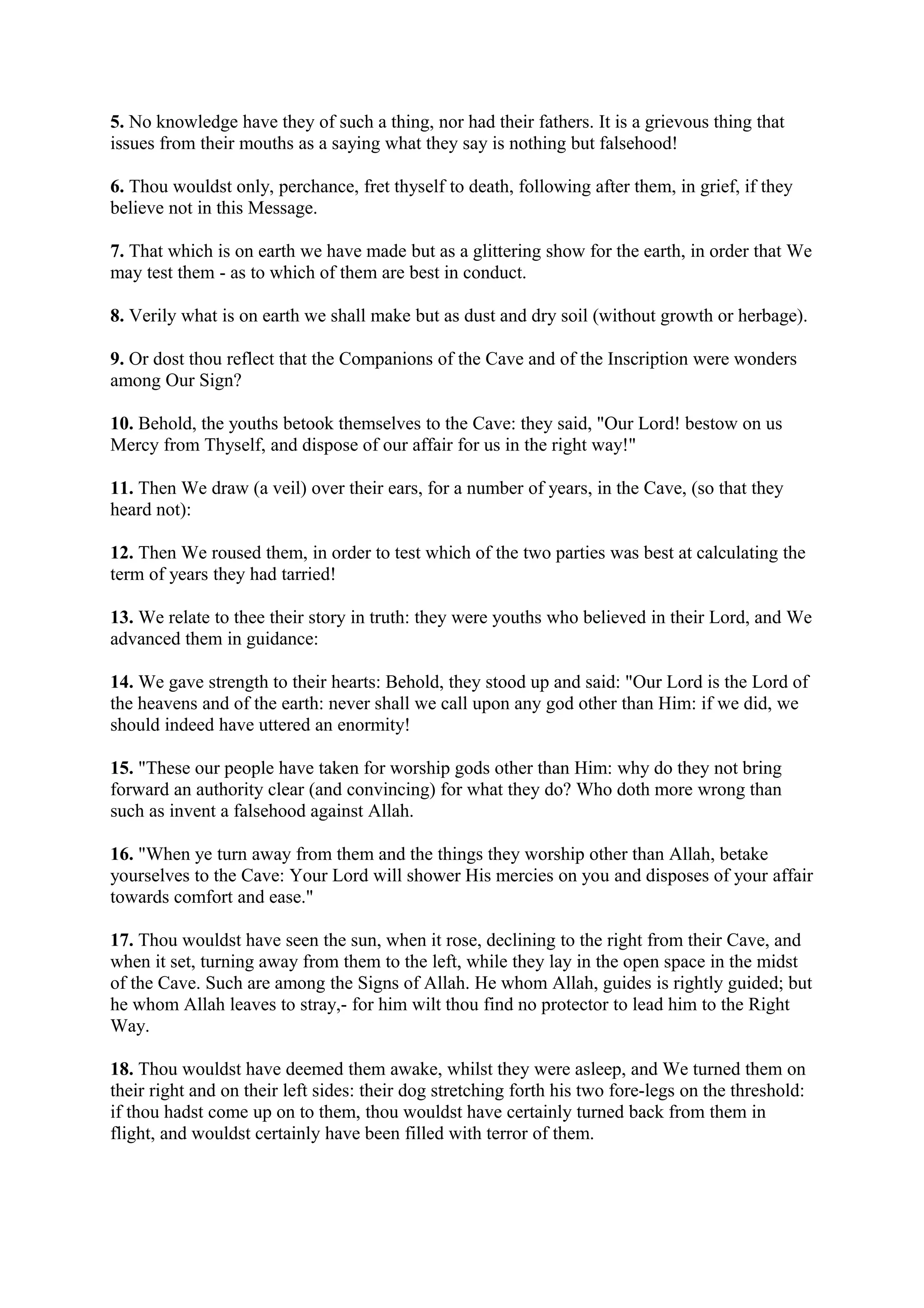 5. No knowledge have they of such a thing, nor had their fathers. It is a grievous thing that
issues from their mouths as a saying what they say is nothing but falsehood!

6. Thou wouldst only, perchance, fret thyself to death, following after them, in grief, if they
believe not in this Message.

7. That which is on earth we have made but as a glittering show for the earth, in order that We
may test them - as to which of them are best in conduct.

8. Verily what is on earth we shall make but as dust and dry soil (without growth or herbage).

9. Or dost thou reflect that the Companions of the Cave and of the Inscription were wonders
among Our Sign?

10. Behold, the youths betook themselves to the Cave: they said, "Our Lord! bestow on us
Mercy from Thyself, and dispose of our affair for us in the right way!"

11. Then We draw (a veil) over their ears, for a number of years, in the Cave, (so that they
heard not):

12. Then We roused them, in order to test which of the two parties was best at calculating the
term of years they had tarried!

13. We relate to thee their story in truth: they were youths who believed in their Lord, and We
advanced them in guidance:

14. We gave strength to their hearts: Behold, they stood up and said: "Our Lord is the Lord of
the heavens and of the earth: never shall we call upon any god other than Him: if we did, we
should indeed have uttered an enormity!

15. "These our people have taken for worship gods other than Him: why do they not bring
forward an authority clear (and convincing) for what they do? Who doth more wrong than
such as invent a falsehood against Allah.

16. "When ye turn away from them and the things they worship other than Allah, betake
yourselves to the Cave: Your Lord will shower His mercies on you and disposes of your affair
towards comfort and ease."

17. Thou wouldst have seen the sun, when it rose, declining to the right from their Cave, and
when it set, turning away from them to the left, while they lay in the open space in the midst
of the Cave. Such are among the Signs of Allah. He whom Allah, guides is rightly guided; but
he whom Allah leaves to stray,- for him wilt thou find no protector to lead him to the Right
Way.

18. Thou wouldst have deemed them awake, whilst they were asleep, and We turned them on
their right and on their left sides: their dog stretching forth his two fore-legs on the threshold:
if thou hadst come up on to them, thou wouldst have certainly turned back from them in
flight, and wouldst certainly have been filled with terror of them.
 