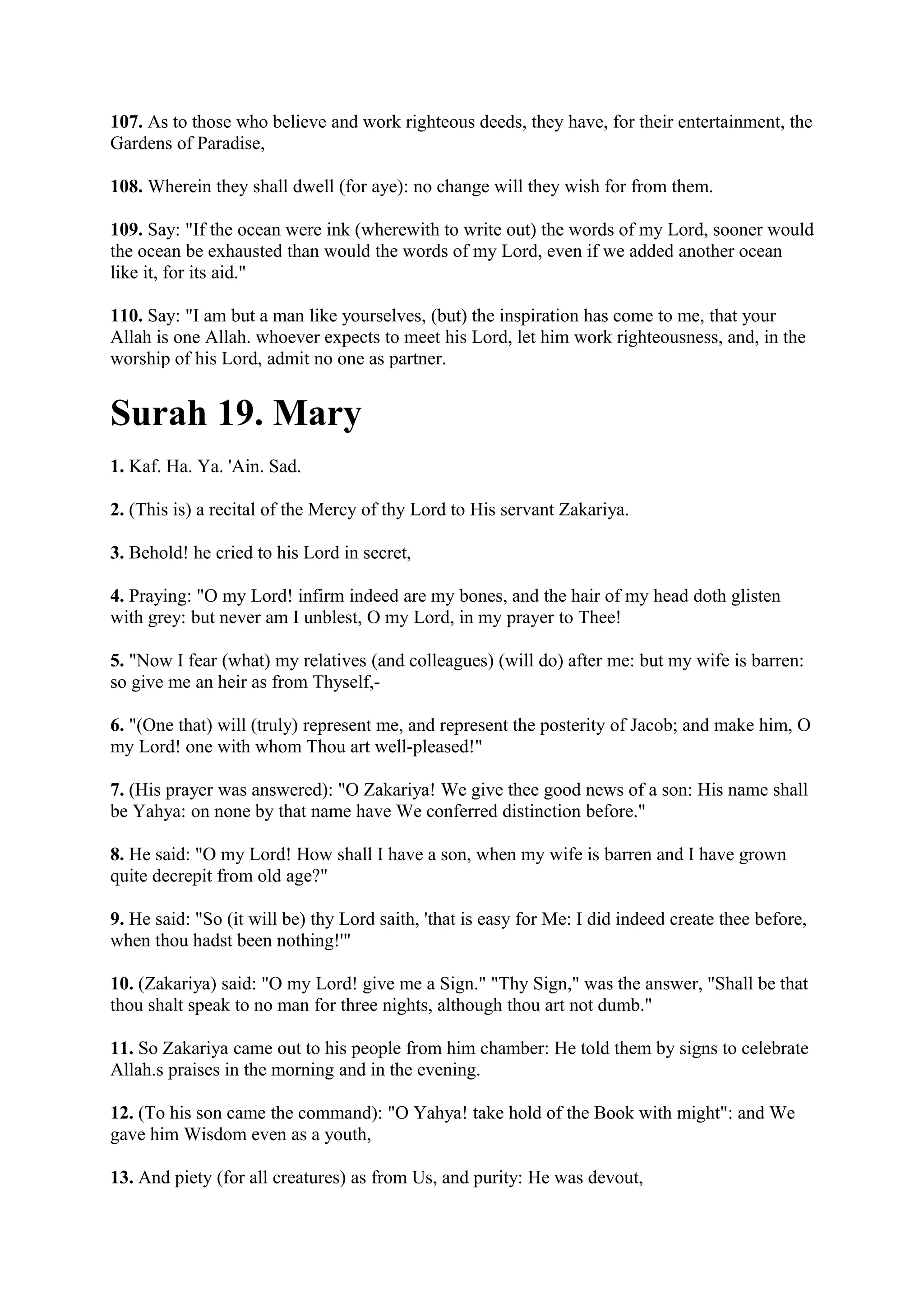 107. As to those who believe and work righteous deeds, they have, for their entertainment, the
Gardens of Paradise,

108. Wherein they shall dwell (for aye): no change will they wish for from them.

109. Say: "If the ocean were ink (wherewith to write out) the words of my Lord, sooner would
the ocean be exhausted than would the words of my Lord, even if we added another ocean
like it, for its aid."

110. Say: "I am but a man like yourselves, (but) the inspiration has come to me, that your
Allah is one Allah. whoever expects to meet his Lord, let him work righteousness, and, in the
worship of his Lord, admit no one as partner.


Surah 19. Mary
1. Kaf. Ha. Ya. 'Ain. Sad.

2. (This is) a recital of the Mercy of thy Lord to His servant Zakariya.

3. Behold! he cried to his Lord in secret,

4. Praying: "O my Lord! infirm indeed are my bones, and the hair of my head doth glisten
with grey: but never am I unblest, O my Lord, in my prayer to Thee!

5. "Now I fear (what) my relatives (and colleagues) (will do) after me: but my wife is barren:
so give me an heir as from Thyself,-

6. "(One that) will (truly) represent me, and represent the posterity of Jacob; and make him, O
my Lord! one with whom Thou art well-pleased!"

7. (His prayer was answered): "O Zakariya! We give thee good news of a son: His name shall
be Yahya: on none by that name have We conferred distinction before."

8. He said: "O my Lord! How shall I have a son, when my wife is barren and I have grown
quite decrepit from old age?"

9. He said: "So (it will be) thy Lord saith, 'that is easy for Me: I did indeed create thee before,
when thou hadst been nothing!'"

10. (Zakariya) said: "O my Lord! give me a Sign." "Thy Sign," was the answer, "Shall be that
thou shalt speak to no man for three nights, although thou art not dumb."

11. So Zakariya came out to his people from him chamber: He told them by signs to celebrate
Allah.s praises in the morning and in the evening.

12. (To his son came the command): "O Yahya! take hold of the Book with might": and We
gave him Wisdom even as a youth,

13. And piety (for all creatures) as from Us, and purity: He was devout,
 