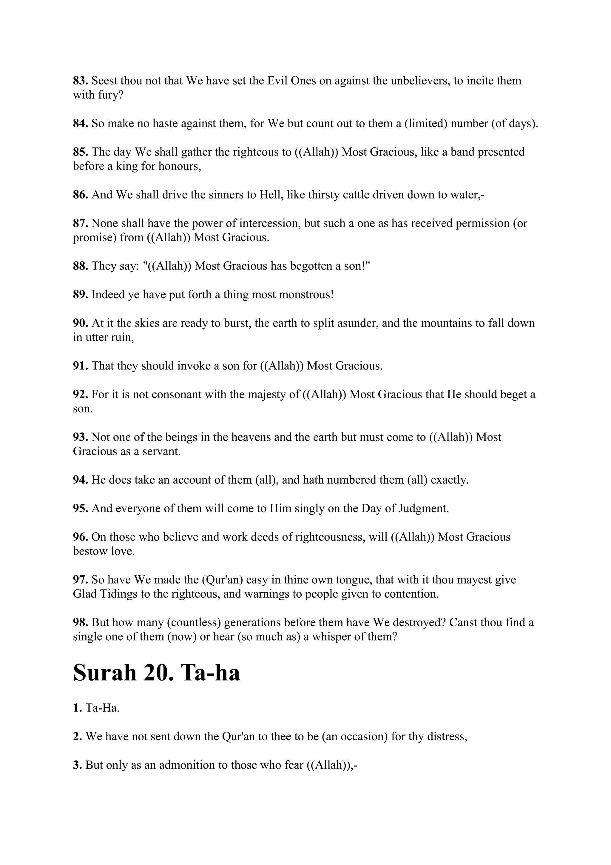 83. Seest thou not that We have set the Evil Ones on against the unbelievers, to incite them
with fury?

84. So make no haste against them, for We but count out to them a (limited) number (of days).

85. The day We shall gather the righteous to ((Allah)) Most Gracious, like a band presented
before a king for honours,

86. And We shall drive the sinners to Hell, like thirsty cattle driven down to water,-

87. None shall have the power of intercession, but such a one as has received permission (or
promise) from ((Allah)) Most Gracious.

88. They say: "((Allah)) Most Gracious has begotten a son!"

89. Indeed ye have put forth a thing most monstrous!

90. At it the skies are ready to burst, the earth to split asunder, and the mountains to fall down
in utter ruin,

91. That they should invoke a son for ((Allah)) Most Gracious.

92. For it is not consonant with the majesty of ((Allah)) Most Gracious that He should beget a
son.

93. Not one of the beings in the heavens and the earth but must come to ((Allah)) Most
Gracious as a servant.

94. He does take an account of them (all), and hath numbered them (all) exactly.

95. And everyone of them will come to Him singly on the Day of Judgment.

96. On those who believe and work deeds of righteousness, will ((Allah)) Most Gracious
bestow love.

97. So have We made the (Qur'an) easy in thine own tongue, that with it thou mayest give
Glad Tidings to the righteous, and warnings to people given to contention.

98. But how many (countless) generations before them have We destroyed? Canst thou find a
single one of them (now) or hear (so much as) a whisper of them?


Surah 20. Ta-ha
1. Ta-Ha.

2. We have not sent down the Qur'an to thee to be (an occasion) for thy distress,

3. But only as an admonition to those who fear ((Allah)),-
 