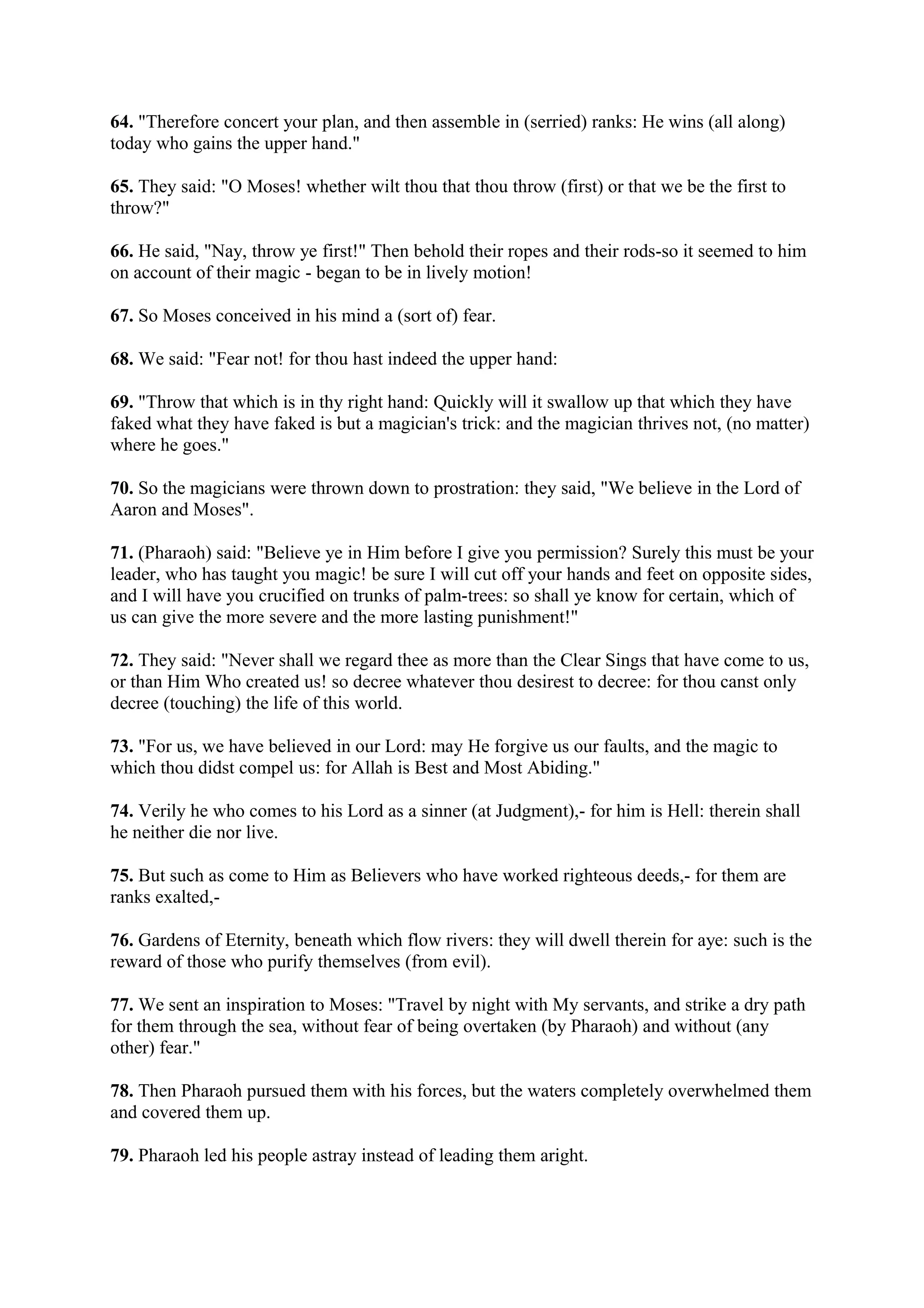 64. "Therefore concert your plan, and then assemble in (serried) ranks: He wins (all along)
today who gains the upper hand."

65. They said: "O Moses! whether wilt thou that thou throw (first) or that we be the first to
throw?"

66. He said, "Nay, throw ye first!" Then behold their ropes and their rods-so it seemed to him
on account of their magic - began to be in lively motion!

67. So Moses conceived in his mind a (sort of) fear.

68. We said: "Fear not! for thou hast indeed the upper hand:

69. "Throw that which is in thy right hand: Quickly will it swallow up that which they have
faked what they have faked is but a magician's trick: and the magician thrives not, (no matter)
where he goes."

70. So the magicians were thrown down to prostration: they said, "We believe in the Lord of
Aaron and Moses".

71. (Pharaoh) said: "Believe ye in Him before I give you permission? Surely this must be your
leader, who has taught you magic! be sure I will cut off your hands and feet on opposite sides,
and I will have you crucified on trunks of palm-trees: so shall ye know for certain, which of
us can give the more severe and the more lasting punishment!"

72. They said: "Never shall we regard thee as more than the Clear Sings that have come to us,
or than Him Who created us! so decree whatever thou desirest to decree: for thou canst only
decree (touching) the life of this world.

73. "For us, we have believed in our Lord: may He forgive us our faults, and the magic to
which thou didst compel us: for Allah is Best and Most Abiding."

74. Verily he who comes to his Lord as a sinner (at Judgment),- for him is Hell: therein shall
he neither die nor live.

75. But such as come to Him as Believers who have worked righteous deeds,- for them are
ranks exalted,-

76. Gardens of Eternity, beneath which flow rivers: they will dwell therein for aye: such is the
reward of those who purify themselves (from evil).

77. We sent an inspiration to Moses: "Travel by night with My servants, and strike a dry path
for them through the sea, without fear of being overtaken (by Pharaoh) and without (any
other) fear."

78. Then Pharaoh pursued them with his forces, but the waters completely overwhelmed them
and covered them up.

79. Pharaoh led his people astray instead of leading them aright.
 