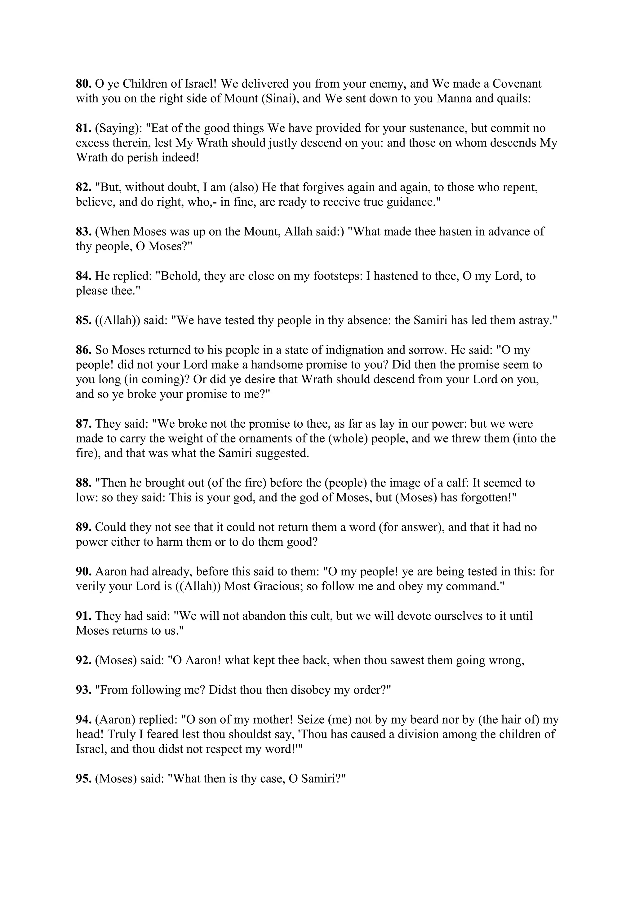 80. O ye Children of Israel! We delivered you from your enemy, and We made a Covenant
with you on the right side of Mount (Sinai), and We sent down to you Manna and quails:

81. (Saying): "Eat of the good things We have provided for your sustenance, but commit no
excess therein, lest My Wrath should justly descend on you: and those on whom descends My
Wrath do perish indeed!

82. "But, without doubt, I am (also) He that forgives again and again, to those who repent,
believe, and do right, who,- in fine, are ready to receive true guidance."

83. (When Moses was up on the Mount, Allah said:) "What made thee hasten in advance of
thy people, O Moses?"

84. He replied: "Behold, they are close on my footsteps: I hastened to thee, O my Lord, to
please thee."

85. ((Allah)) said: "We have tested thy people in thy absence: the Samiri has led them astray."

86. So Moses returned to his people in a state of indignation and sorrow. He said: "O my
people! did not your Lord make a handsome promise to you? Did then the promise seem to
you long (in coming)? Or did ye desire that Wrath should descend from your Lord on you,
and so ye broke your promise to me?"

87. They said: "We broke not the promise to thee, as far as lay in our power: but we were
made to carry the weight of the ornaments of the (whole) people, and we threw them (into the
fire), and that was what the Samiri suggested.

88. "Then he brought out (of the fire) before the (people) the image of a calf: It seemed to
low: so they said: This is your god, and the god of Moses, but (Moses) has forgotten!"

89. Could they not see that it could not return them a word (for answer), and that it had no
power either to harm them or to do them good?

90. Aaron had already, before this said to them: "O my people! ye are being tested in this: for
verily your Lord is ((Allah)) Most Gracious; so follow me and obey my command."

91. They had said: "We will not abandon this cult, but we will devote ourselves to it until
Moses returns to us."

92. (Moses) said: "O Aaron! what kept thee back, when thou sawest them going wrong,

93. "From following me? Didst thou then disobey my order?"

94. (Aaron) replied: "O son of my mother! Seize (me) not by my beard nor by (the hair of) my
head! Truly I feared lest thou shouldst say, 'Thou has caused a division among the children of
Israel, and thou didst not respect my word!'"

95. (Moses) said: "What then is thy case, O Samiri?"
 