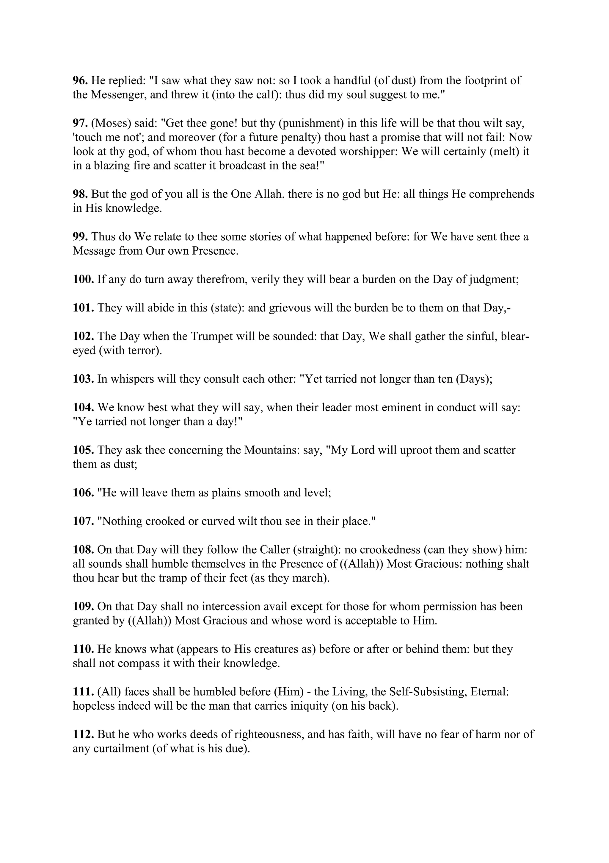 96. He replied: "I saw what they saw not: so I took a handful (of dust) from the footprint of
the Messenger, and threw it (into the calf): thus did my soul suggest to me."

97. (Moses) said: "Get thee gone! but thy (punishment) in this life will be that thou wilt say,
'touch me not'; and moreover (for a future penalty) thou hast a promise that will not fail: Now
look at thy god, of whom thou hast become a devoted worshipper: We will certainly (melt) it
in a blazing fire and scatter it broadcast in the sea!"

98. But the god of you all is the One Allah. there is no god but He: all things He comprehends
in His knowledge.

99. Thus do We relate to thee some stories of what happened before: for We have sent thee a
Message from Our own Presence.

100. If any do turn away therefrom, verily they will bear a burden on the Day of judgment;

101. They will abide in this (state): and grievous will the burden be to them on that Day,-

102. The Day when the Trumpet will be sounded: that Day, We shall gather the sinful, blear-
eyed (with terror).

103. In whispers will they consult each other: "Yet tarried not longer than ten (Days);

104. We know best what they will say, when their leader most eminent in conduct will say:
"Ye tarried not longer than a day!"

105. They ask thee concerning the Mountains: say, "My Lord will uproot them and scatter
them as dust;

106. "He will leave them as plains smooth and level;

107. "Nothing crooked or curved wilt thou see in their place."

108. On that Day will they follow the Caller (straight): no crookedness (can they show) him:
all sounds shall humble themselves in the Presence of ((Allah)) Most Gracious: nothing shalt
thou hear but the tramp of their feet (as they march).

109. On that Day shall no intercession avail except for those for whom permission has been
granted by ((Allah)) Most Gracious and whose word is acceptable to Him.

110. He knows what (appears to His creatures as) before or after or behind them: but they
shall not compass it with their knowledge.

111. (All) faces shall be humbled before (Him) - the Living, the Self-Subsisting, Eternal:
hopeless indeed will be the man that carries iniquity (on his back).

112. But he who works deeds of righteousness, and has faith, will have no fear of harm nor of
any curtailment (of what is his due).
 