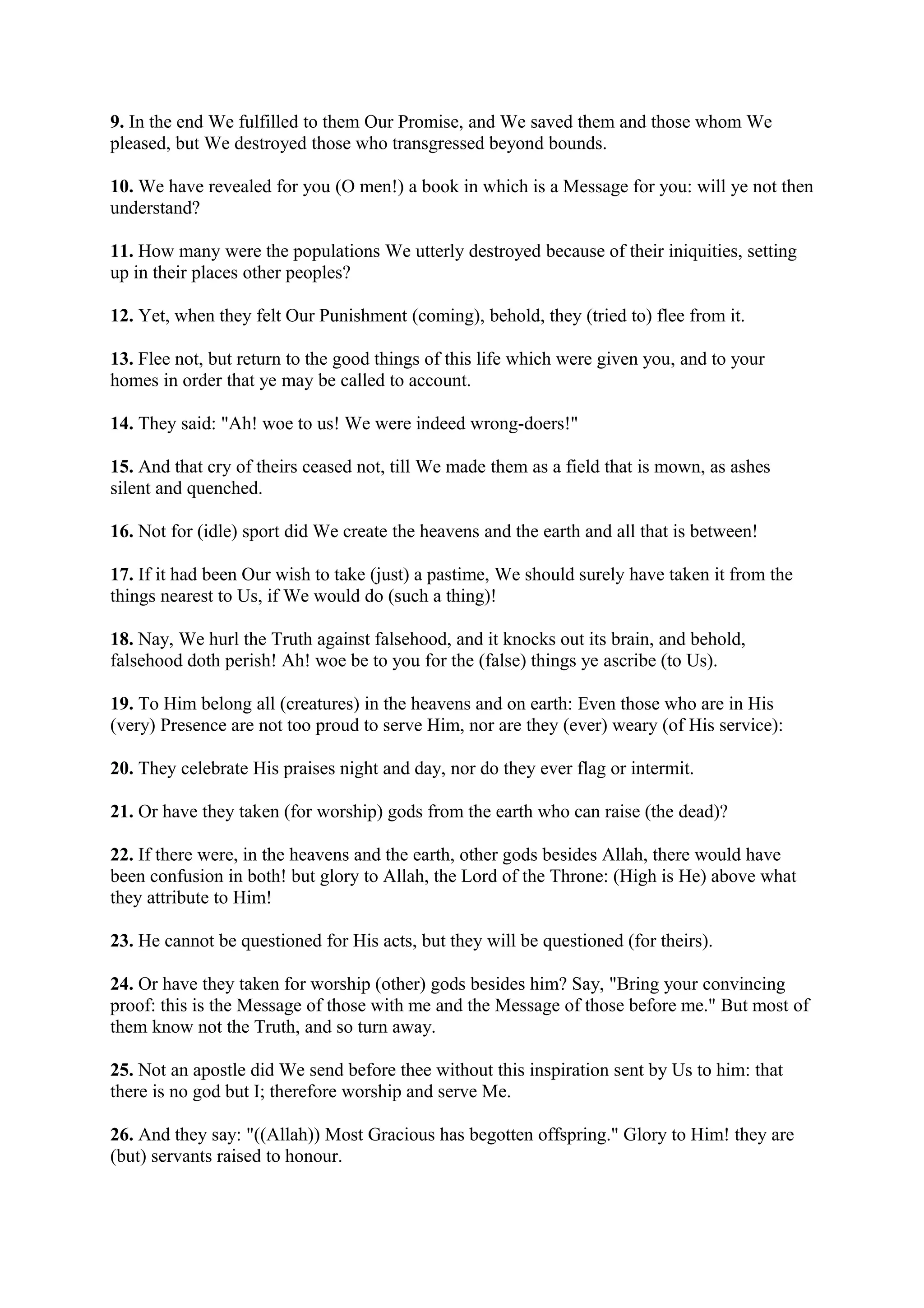 9. In the end We fulfilled to them Our Promise, and We saved them and those whom We
pleased, but We destroyed those who transgressed beyond bounds.

10. We have revealed for you (O men!) a book in which is a Message for you: will ye not then
understand?

11. How many were the populations We utterly destroyed because of their iniquities, setting
up in their places other peoples?

12. Yet, when they felt Our Punishment (coming), behold, they (tried to) flee from it.

13. Flee not, but return to the good things of this life which were given you, and to your
homes in order that ye may be called to account.

14. They said: "Ah! woe to us! We were indeed wrong-doers!"

15. And that cry of theirs ceased not, till We made them as a field that is mown, as ashes
silent and quenched.

16. Not for (idle) sport did We create the heavens and the earth and all that is between!

17. If it had been Our wish to take (just) a pastime, We should surely have taken it from the
things nearest to Us, if We would do (such a thing)!

18. Nay, We hurl the Truth against falsehood, and it knocks out its brain, and behold,
falsehood doth perish! Ah! woe be to you for the (false) things ye ascribe (to Us).

19. To Him belong all (creatures) in the heavens and on earth: Even those who are in His
(very) Presence are not too proud to serve Him, nor are they (ever) weary (of His service):

20. They celebrate His praises night and day, nor do they ever flag or intermit.

21. Or have they taken (for worship) gods from the earth who can raise (the dead)?

22. If there were, in the heavens and the earth, other gods besides Allah, there would have
been confusion in both! but glory to Allah, the Lord of the Throne: (High is He) above what
they attribute to Him!

23. He cannot be questioned for His acts, but they will be questioned (for theirs).

24. Or have they taken for worship (other) gods besides him? Say, "Bring your convincing
proof: this is the Message of those with me and the Message of those before me." But most of
them know not the Truth, and so turn away.

25. Not an apostle did We send before thee without this inspiration sent by Us to him: that
there is no god but I; therefore worship and serve Me.

26. And they say: "((Allah)) Most Gracious has begotten offspring." Glory to Him! they are
(but) servants raised to honour.
 