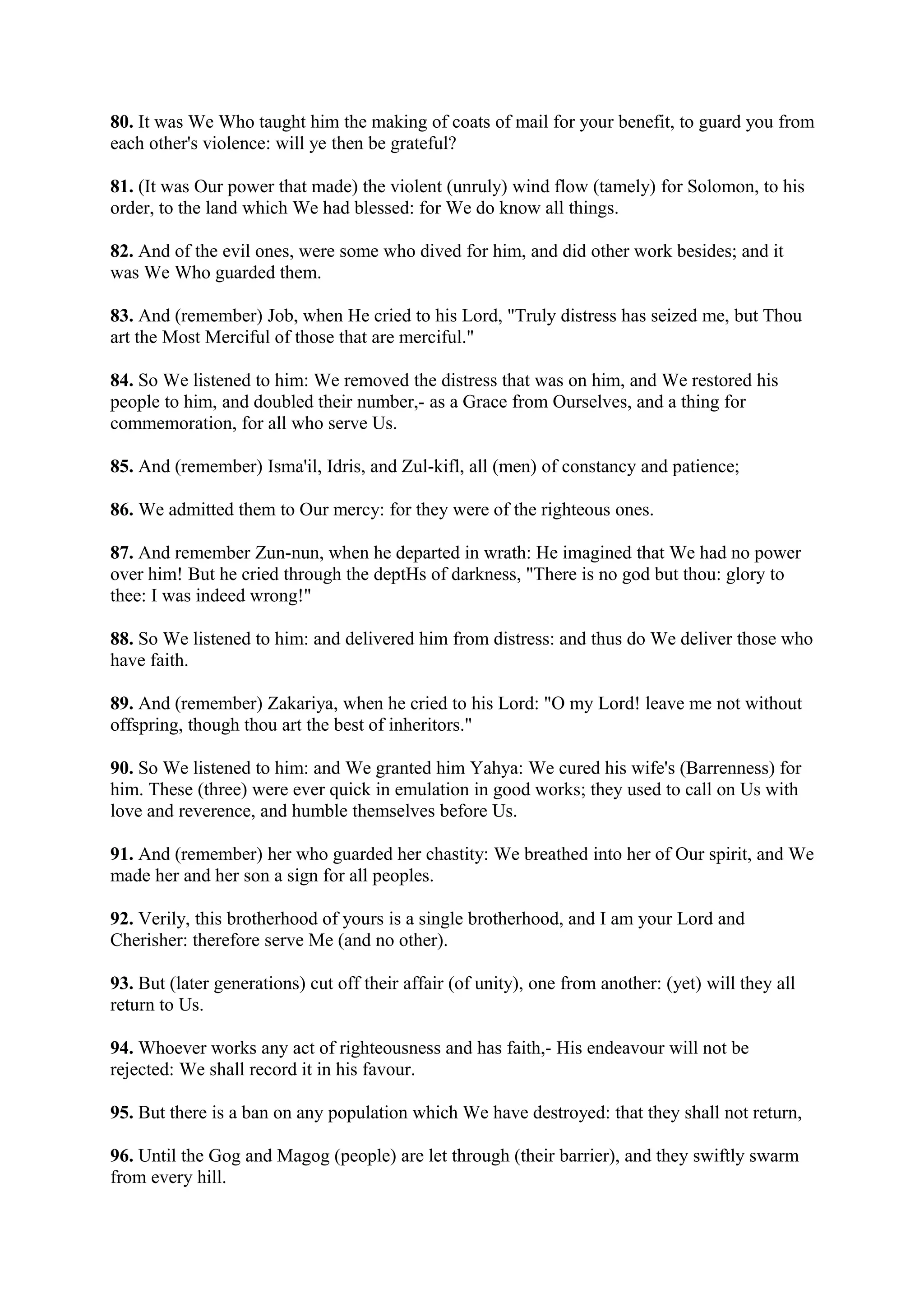80. It was We Who taught him the making of coats of mail for your benefit, to guard you from
each other's violence: will ye then be grateful?

81. (It was Our power that made) the violent (unruly) wind flow (tamely) for Solomon, to his
order, to the land which We had blessed: for We do know all things.

82. And of the evil ones, were some who dived for him, and did other work besides; and it
was We Who guarded them.

83. And (remember) Job, when He cried to his Lord, "Truly distress has seized me, but Thou
art the Most Merciful of those that are merciful."

84. So We listened to him: We removed the distress that was on him, and We restored his
people to him, and doubled their number,- as a Grace from Ourselves, and a thing for
commemoration, for all who serve Us.

85. And (remember) Isma'il, Idris, and Zul-kifl, all (men) of constancy and patience;

86. We admitted them to Our mercy: for they were of the righteous ones.

87. And remember Zun-nun, when he departed in wrath: He imagined that We had no power
over him! But he cried through the deptHs of darkness, "There is no god but thou: glory to
thee: I was indeed wrong!"

88. So We listened to him: and delivered him from distress: and thus do We deliver those who
have faith.

89. And (remember) Zakariya, when he cried to his Lord: "O my Lord! leave me not without
offspring, though thou art the best of inheritors."

90. So We listened to him: and We granted him Yahya: We cured his wife's (Barrenness) for
him. These (three) were ever quick in emulation in good works; they used to call on Us with
love and reverence, and humble themselves before Us.

91. And (remember) her who guarded her chastity: We breathed into her of Our spirit, and We
made her and her son a sign for all peoples.

92. Verily, this brotherhood of yours is a single brotherhood, and I am your Lord and
Cherisher: therefore serve Me (and no other).

93. But (later generations) cut off their affair (of unity), one from another: (yet) will they all
return to Us.

94. Whoever works any act of righteousness and has faith,- His endeavour will not be
rejected: We shall record it in his favour.

95. But there is a ban on any population which We have destroyed: that they shall not return,

96. Until the Gog and Magog (people) are let through (their barrier), and they swiftly swarm
from every hill.
 
