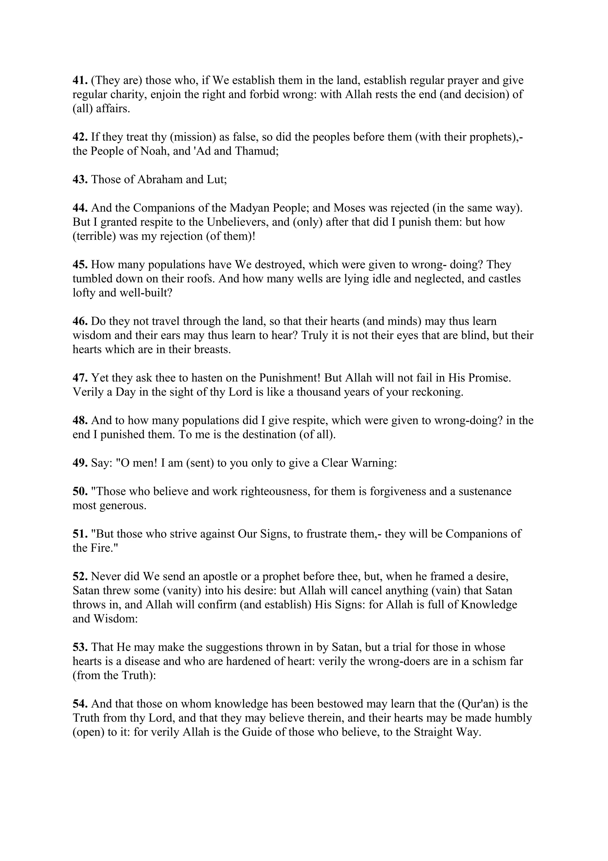 41. (They are) those who, if We establish them in the land, establish regular prayer and give
regular charity, enjoin the right and forbid wrong: with Allah rests the end (and decision) of
(all) affairs.

42. If they treat thy (mission) as false, so did the peoples before them (with their prophets),-
the People of Noah, and 'Ad and Thamud;

43. Those of Abraham and Lut;

44. And the Companions of the Madyan People; and Moses was rejected (in the same way).
But I granted respite to the Unbelievers, and (only) after that did I punish them: but how
(terrible) was my rejection (of them)!

45. How many populations have We destroyed, which were given to wrong- doing? They
tumbled down on their roofs. And how many wells are lying idle and neglected, and castles
lofty and well-built?

46. Do they not travel through the land, so that their hearts (and minds) may thus learn
wisdom and their ears may thus learn to hear? Truly it is not their eyes that are blind, but their
hearts which are in their breasts.

47. Yet they ask thee to hasten on the Punishment! But Allah will not fail in His Promise.
Verily a Day in the sight of thy Lord is like a thousand years of your reckoning.

48. And to how many populations did I give respite, which were given to wrong-doing? in the
end I punished them. To me is the destination (of all).

49. Say: "O men! I am (sent) to you only to give a Clear Warning:

50. "Those who believe and work righteousness, for them is forgiveness and a sustenance
most generous.

51. "But those who strive against Our Signs, to frustrate them,- they will be Companions of
the Fire."

52. Never did We send an apostle or a prophet before thee, but, when he framed a desire,
Satan threw some (vanity) into his desire: but Allah will cancel anything (vain) that Satan
throws in, and Allah will confirm (and establish) His Signs: for Allah is full of Knowledge
and Wisdom:

53. That He may make the suggestions thrown in by Satan, but a trial for those in whose
hearts is a disease and who are hardened of heart: verily the wrong-doers are in a schism far
(from the Truth):

54. And that those on whom knowledge has been bestowed may learn that the (Qur'an) is the
Truth from thy Lord, and that they may believe therein, and their hearts may be made humbly
(open) to it: for verily Allah is the Guide of those who believe, to the Straight Way.
 