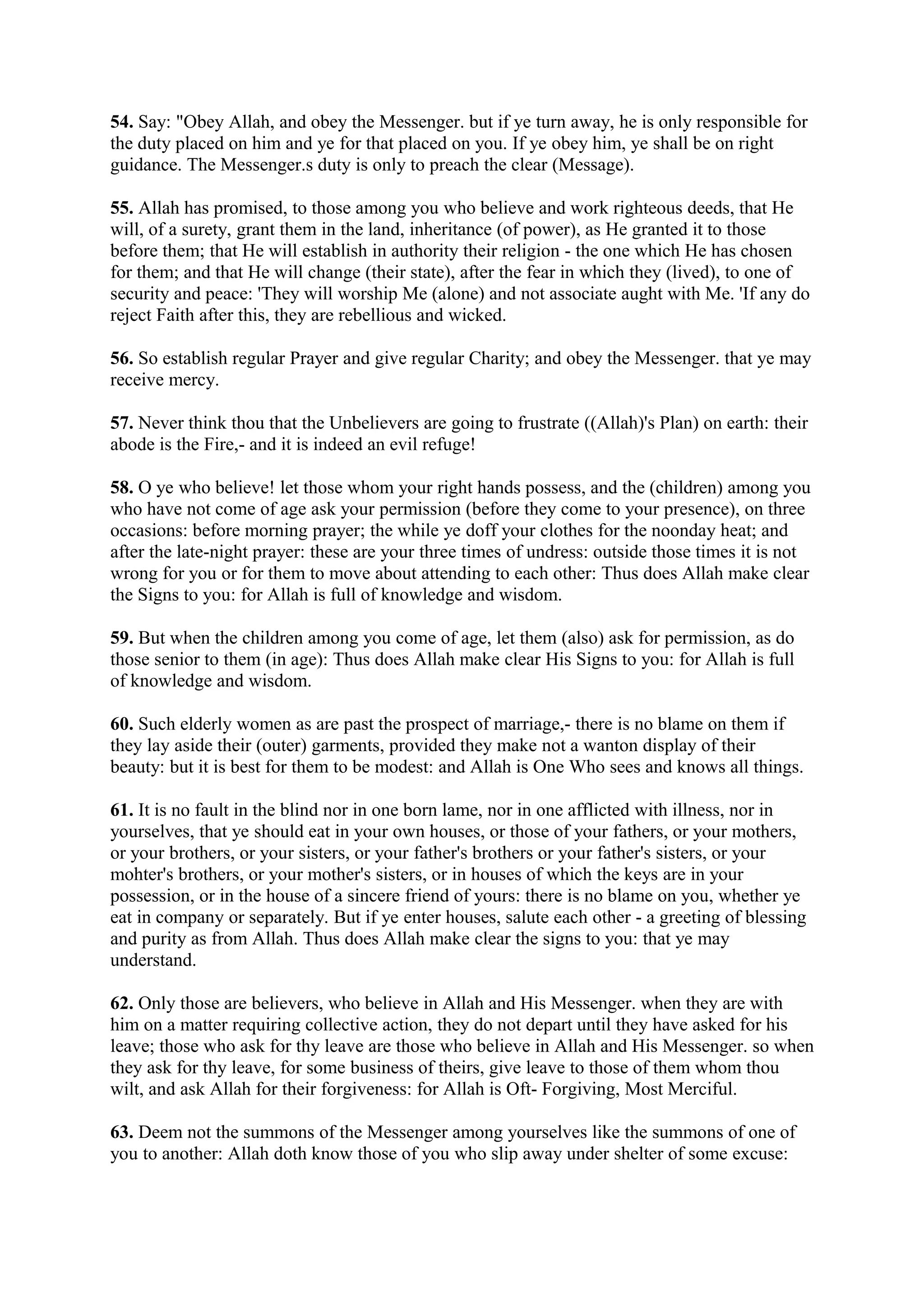 54. Say: "Obey Allah, and obey the Messenger. but if ye turn away, he is only responsible for
the duty placed on him and ye for that placed on you. If ye obey him, ye shall be on right
guidance. The Messenger.s duty is only to preach the clear (Message).

55. Allah has promised, to those among you who believe and work righteous deeds, that He
will, of a surety, grant them in the land, inheritance (of power), as He granted it to those
before them; that He will establish in authority their religion - the one which He has chosen
for them; and that He will change (their state), after the fear in which they (lived), to one of
security and peace: 'They will worship Me (alone) and not associate aught with Me. 'If any do
reject Faith after this, they are rebellious and wicked.

56. So establish regular Prayer and give regular Charity; and obey the Messenger. that ye may
receive mercy.

57. Never think thou that the Unbelievers are going to frustrate ((Allah)'s Plan) on earth: their
abode is the Fire,- and it is indeed an evil refuge!

58. O ye who believe! let those whom your right hands possess, and the (children) among you
who have not come of age ask your permission (before they come to your presence), on three
occasions: before morning prayer; the while ye doff your clothes for the noonday heat; and
after the late-night prayer: these are your three times of undress: outside those times it is not
wrong for you or for them to move about attending to each other: Thus does Allah make clear
the Signs to you: for Allah is full of knowledge and wisdom.

59. But when the children among you come of age, let them (also) ask for permission, as do
those senior to them (in age): Thus does Allah make clear His Signs to you: for Allah is full
of knowledge and wisdom.

60. Such elderly women as are past the prospect of marriage,- there is no blame on them if
they lay aside their (outer) garments, provided they make not a wanton display of their
beauty: but it is best for them to be modest: and Allah is One Who sees and knows all things.

61. It is no fault in the blind nor in one born lame, nor in one afflicted with illness, nor in
yourselves, that ye should eat in your own houses, or those of your fathers, or your mothers,
or your brothers, or your sisters, or your father's brothers or your father's sisters, or your
mohter's brothers, or your mother's sisters, or in houses of which the keys are in your
possession, or in the house of a sincere friend of yours: there is no blame on you, whether ye
eat in company or separately. But if ye enter houses, salute each other - a greeting of blessing
and purity as from Allah. Thus does Allah make clear the signs to you: that ye may
understand.

62. Only those are believers, who believe in Allah and His Messenger. when they are with
him on a matter requiring collective action, they do not depart until they have asked for his
leave; those who ask for thy leave are those who believe in Allah and His Messenger. so when
they ask for thy leave, for some business of theirs, give leave to those of them whom thou
wilt, and ask Allah for their forgiveness: for Allah is Oft- Forgiving, Most Merciful.

63. Deem not the summons of the Messenger among yourselves like the summons of one of
you to another: Allah doth know those of you who slip away under shelter of some excuse:
 