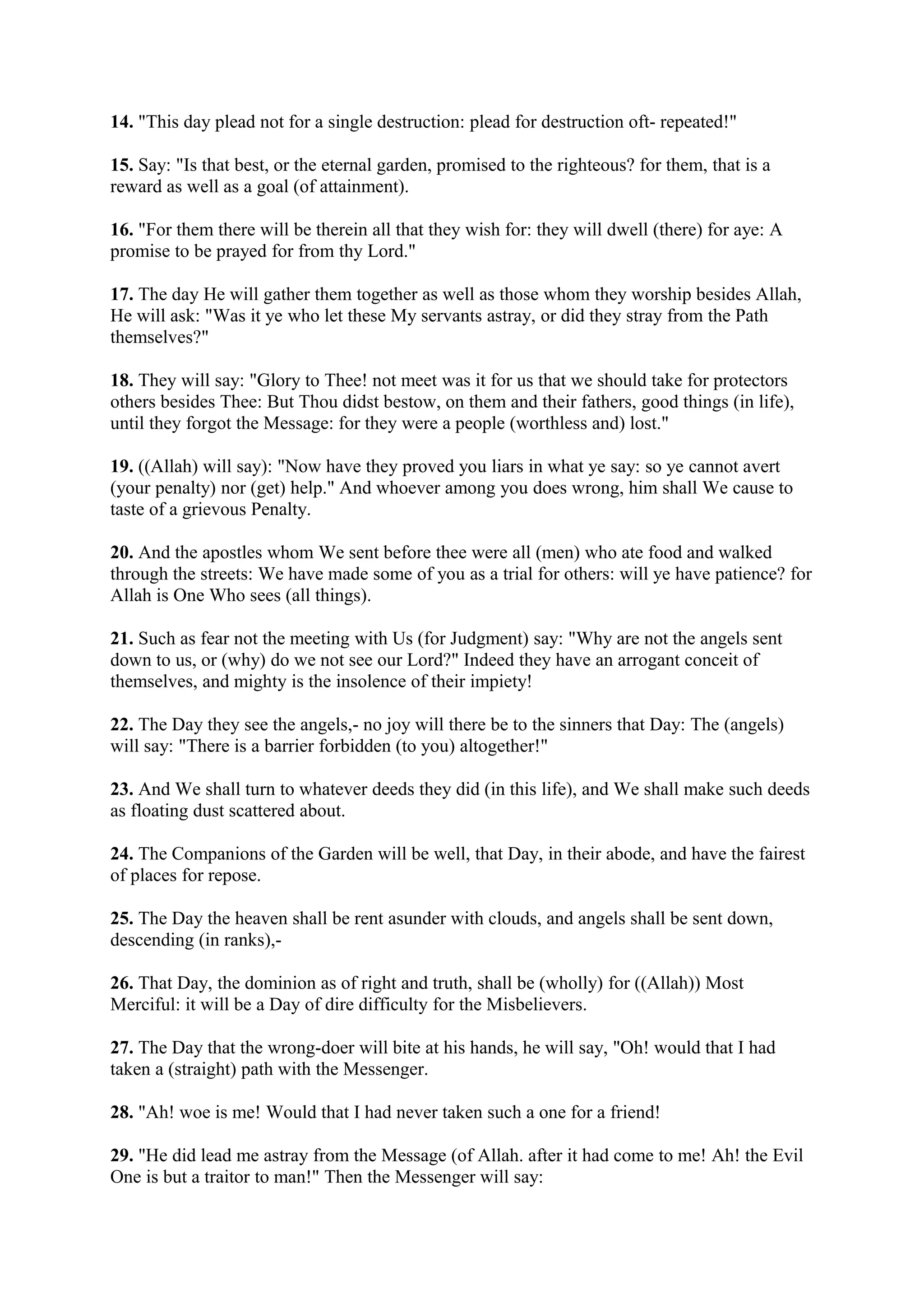 14. "This day plead not for a single destruction: plead for destruction oft- repeated!"

15. Say: "Is that best, or the eternal garden, promised to the righteous? for them, that is a
reward as well as a goal (of attainment).

16. "For them there will be therein all that they wish for: they will dwell (there) for aye: A
promise to be prayed for from thy Lord."

17. The day He will gather them together as well as those whom they worship besides Allah,
He will ask: "Was it ye who let these My servants astray, or did they stray from the Path
themselves?"

18. They will say: "Glory to Thee! not meet was it for us that we should take for protectors
others besides Thee: But Thou didst bestow, on them and their fathers, good things (in life),
until they forgot the Message: for they were a people (worthless and) lost."

19. ((Allah) will say): "Now have they proved you liars in what ye say: so ye cannot avert
(your penalty) nor (get) help." And whoever among you does wrong, him shall We cause to
taste of a grievous Penalty.

20. And the apostles whom We sent before thee were all (men) who ate food and walked
through the streets: We have made some of you as a trial for others: will ye have patience? for
Allah is One Who sees (all things).

21. Such as fear not the meeting with Us (for Judgment) say: "Why are not the angels sent
down to us, or (why) do we not see our Lord?" Indeed they have an arrogant conceit of
themselves, and mighty is the insolence of their impiety!

22. The Day they see the angels,- no joy will there be to the sinners that Day: The (angels)
will say: "There is a barrier forbidden (to you) altogether!"

23. And We shall turn to whatever deeds they did (in this life), and We shall make such deeds
as floating dust scattered about.

24. The Companions of the Garden will be well, that Day, in their abode, and have the fairest
of places for repose.

25. The Day the heaven shall be rent asunder with clouds, and angels shall be sent down,
descending (in ranks),-

26. That Day, the dominion as of right and truth, shall be (wholly) for ((Allah)) Most
Merciful: it will be a Day of dire difficulty for the Misbelievers.

27. The Day that the wrong-doer will bite at his hands, he will say, "Oh! would that I had
taken a (straight) path with the Messenger.

28. "Ah! woe is me! Would that I had never taken such a one for a friend!

29. "He did lead me astray from the Message (of Allah. after it had come to me! Ah! the Evil
One is but a traitor to man!" Then the Messenger will say:
 