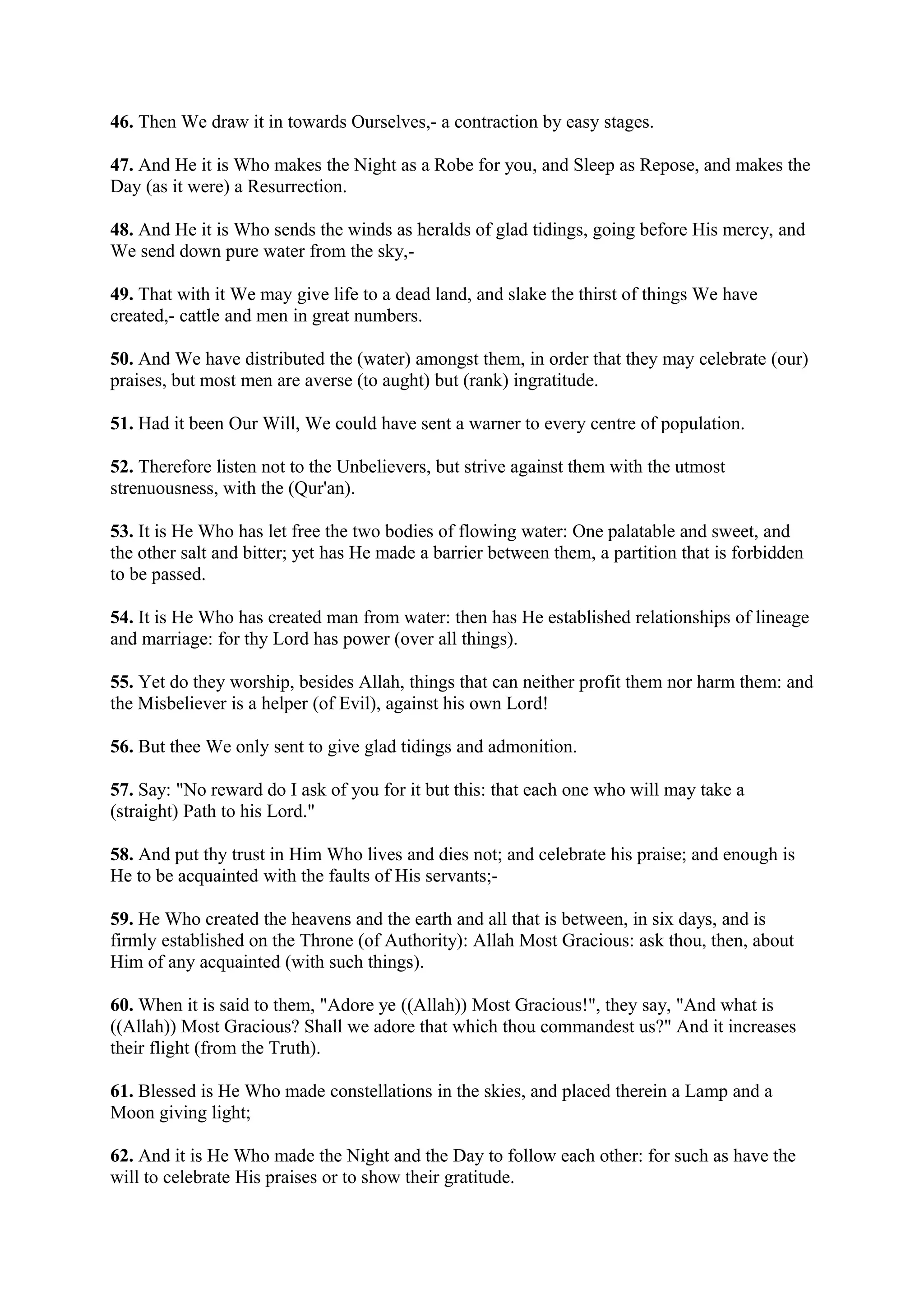 46. Then We draw it in towards Ourselves,- a contraction by easy stages.

47. And He it is Who makes the Night as a Robe for you, and Sleep as Repose, and makes the
Day (as it were) a Resurrection.

48. And He it is Who sends the winds as heralds of glad tidings, going before His mercy, and
We send down pure water from the sky,-

49. That with it We may give life to a dead land, and slake the thirst of things We have
created,- cattle and men in great numbers.

50. And We have distributed the (water) amongst them, in order that they may celebrate (our)
praises, but most men are averse (to aught) but (rank) ingratitude.

51. Had it been Our Will, We could have sent a warner to every centre of population.

52. Therefore listen not to the Unbelievers, but strive against them with the utmost
strenuousness, with the (Qur'an).

53. It is He Who has let free the two bodies of flowing water: One palatable and sweet, and
the other salt and bitter; yet has He made a barrier between them, a partition that is forbidden
to be passed.

54. It is He Who has created man from water: then has He established relationships of lineage
and marriage: for thy Lord has power (over all things).

55. Yet do they worship, besides Allah, things that can neither profit them nor harm them: and
the Misbeliever is a helper (of Evil), against his own Lord!

56. But thee We only sent to give glad tidings and admonition.

57. Say: "No reward do I ask of you for it but this: that each one who will may take a
(straight) Path to his Lord."

58. And put thy trust in Him Who lives and dies not; and celebrate his praise; and enough is
He to be acquainted with the faults of His servants;-

59. He Who created the heavens and the earth and all that is between, in six days, and is
firmly established on the Throne (of Authority): Allah Most Gracious: ask thou, then, about
Him of any acquainted (with such things).

60. When it is said to them, "Adore ye ((Allah)) Most Gracious!", they say, "And what is
((Allah)) Most Gracious? Shall we adore that which thou commandest us?" And it increases
their flight (from the Truth).

61. Blessed is He Who made constellations in the skies, and placed therein a Lamp and a
Moon giving light;

62. And it is He Who made the Night and the Day to follow each other: for such as have the
will to celebrate His praises or to show their gratitude.
 