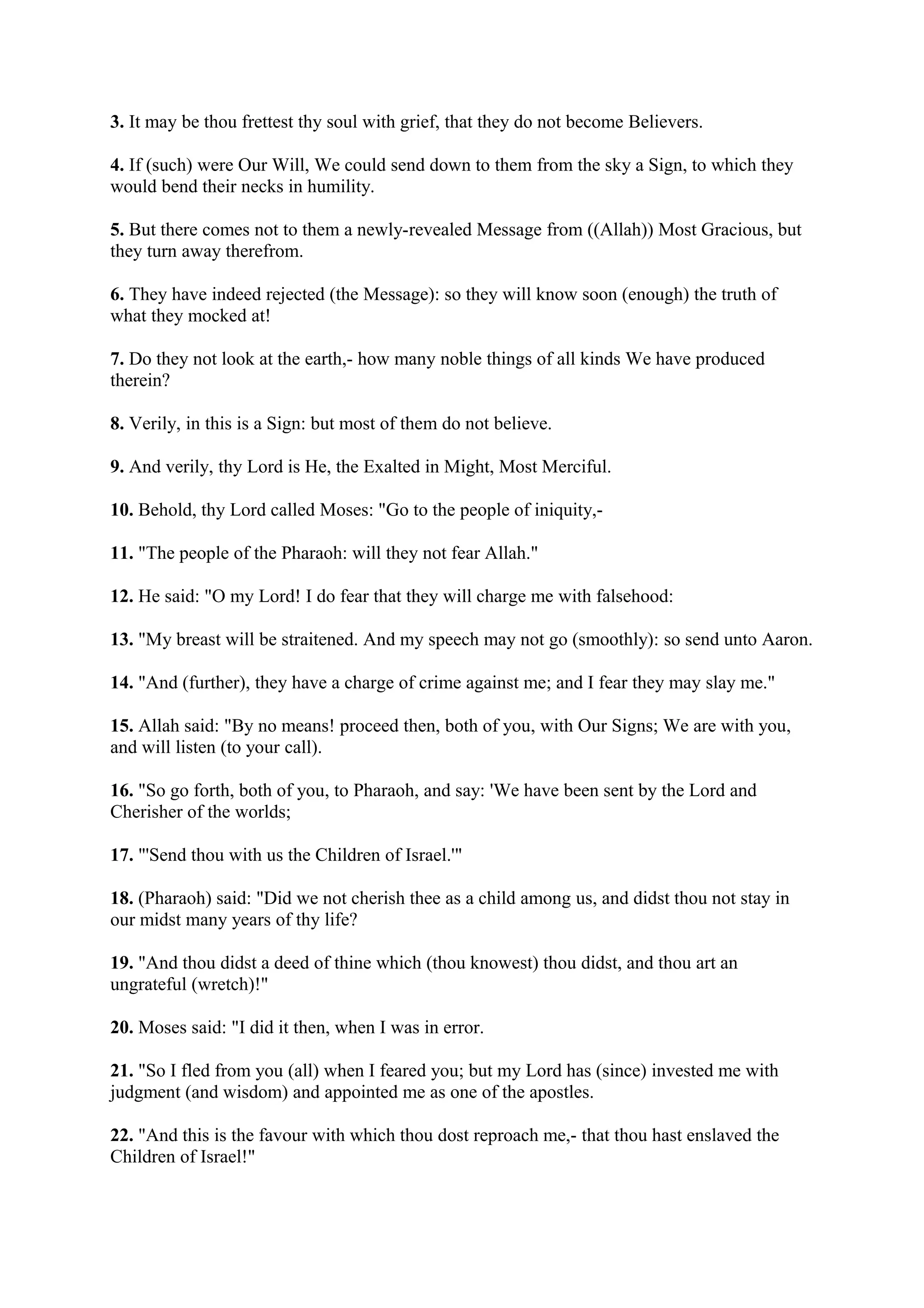 3. It may be thou frettest thy soul with grief, that they do not become Believers.

4. If (such) were Our Will, We could send down to them from the sky a Sign, to which they
would bend their necks in humility.

5. But there comes not to them a newly-revealed Message from ((Allah)) Most Gracious, but
they turn away therefrom.

6. They have indeed rejected (the Message): so they will know soon (enough) the truth of
what they mocked at!

7. Do they not look at the earth,- how many noble things of all kinds We have produced
therein?

8. Verily, in this is a Sign: but most of them do not believe.

9. And verily, thy Lord is He, the Exalted in Might, Most Merciful.

10. Behold, thy Lord called Moses: "Go to the people of iniquity,-

11. "The people of the Pharaoh: will they not fear Allah."

12. He said: "O my Lord! I do fear that they will charge me with falsehood:

13. "My breast will be straitened. And my speech may not go (smoothly): so send unto Aaron.

14. "And (further), they have a charge of crime against me; and I fear they may slay me."

15. Allah said: "By no means! proceed then, both of you, with Our Signs; We are with you,
and will listen (to your call).

16. "So go forth, both of you, to Pharaoh, and say: 'We have been sent by the Lord and
Cherisher of the worlds;

17. "'Send thou with us the Children of Israel.'"

18. (Pharaoh) said: "Did we not cherish thee as a child among us, and didst thou not stay in
our midst many years of thy life?

19. "And thou didst a deed of thine which (thou knowest) thou didst, and thou art an
ungrateful (wretch)!"

20. Moses said: "I did it then, when I was in error.

21. "So I fled from you (all) when I feared you; but my Lord has (since) invested me with
judgment (and wisdom) and appointed me as one of the apostles.

22. "And this is the favour with which thou dost reproach me,- that thou hast enslaved the
Children of Israel!"
 