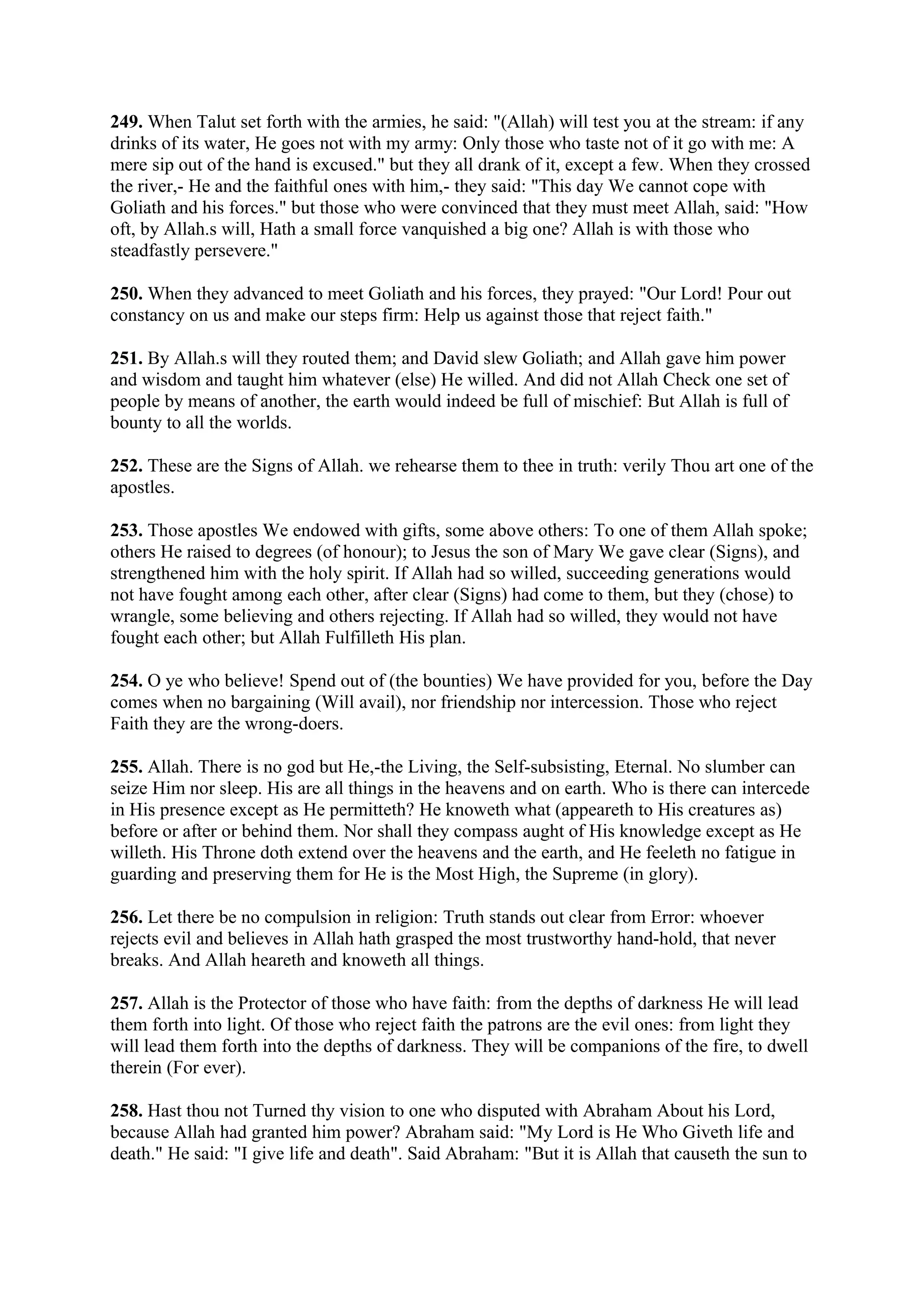249. When Talut set forth with the armies, he said: "(Allah) will test you at the stream: if any
drinks of its water, He goes not with my army: Only those who taste not of it go with me: A
mere sip out of the hand is excused." but they all drank of it, except a few. When they crossed
the river,- He and the faithful ones with him,- they said: "This day We cannot cope with
Goliath and his forces." but those who were convinced that they must meet Allah, said: "How
oft, by Allah.s will, Hath a small force vanquished a big one? Allah is with those who
steadfastly persevere."

250. When they advanced to meet Goliath and his forces, they prayed: "Our Lord! Pour out
constancy on us and make our steps firm: Help us against those that reject faith."

251. By Allah.s will they routed them; and David slew Goliath; and Allah gave him power
and wisdom and taught him whatever (else) He willed. And did not Allah Check one set of
people by means of another, the earth would indeed be full of mischief: But Allah is full of
bounty to all the worlds.

252. These are the Signs of Allah. we rehearse them to thee in truth: verily Thou art one of the
apostles.

253. Those apostles We endowed with gifts, some above others: To one of them Allah spoke;
others He raised to degrees (of honour); to Jesus the son of Mary We gave clear (Signs), and
strengthened him with the holy spirit. If Allah had so willed, succeeding generations would
not have fought among each other, after clear (Signs) had come to them, but they (chose) to
wrangle, some believing and others rejecting. If Allah had so willed, they would not have
fought each other; but Allah Fulfilleth His plan.

254. O ye who believe! Spend out of (the bounties) We have provided for you, before the Day
comes when no bargaining (Will avail), nor friendship nor intercession. Those who reject
Faith they are the wrong-doers.

255. Allah. There is no god but He,-the Living, the Self-subsisting, Eternal. No slumber can
seize Him nor sleep. His are all things in the heavens and on earth. Who is there can intercede
in His presence except as He permitteth? He knoweth what (appeareth to His creatures as)
before or after or behind them. Nor shall they compass aught of His knowledge except as He
willeth. His Throne doth extend over the heavens and the earth, and He feeleth no fatigue in
guarding and preserving them for He is the Most High, the Supreme (in glory).

256. Let there be no compulsion in religion: Truth stands out clear from Error: whoever
rejects evil and believes in Allah hath grasped the most trustworthy hand-hold, that never
breaks. And Allah heareth and knoweth all things.

257. Allah is the Protector of those who have faith: from the depths of darkness He will lead
them forth into light. Of those who reject faith the patrons are the evil ones: from light they
will lead them forth into the depths of darkness. They will be companions of the fire, to dwell
therein (For ever).

258. Hast thou not Turned thy vision to one who disputed with Abraham About his Lord,
because Allah had granted him power? Abraham said: "My Lord is He Who Giveth life and
death." He said: "I give life and death". Said Abraham: "But it is Allah that causeth the sun to
 