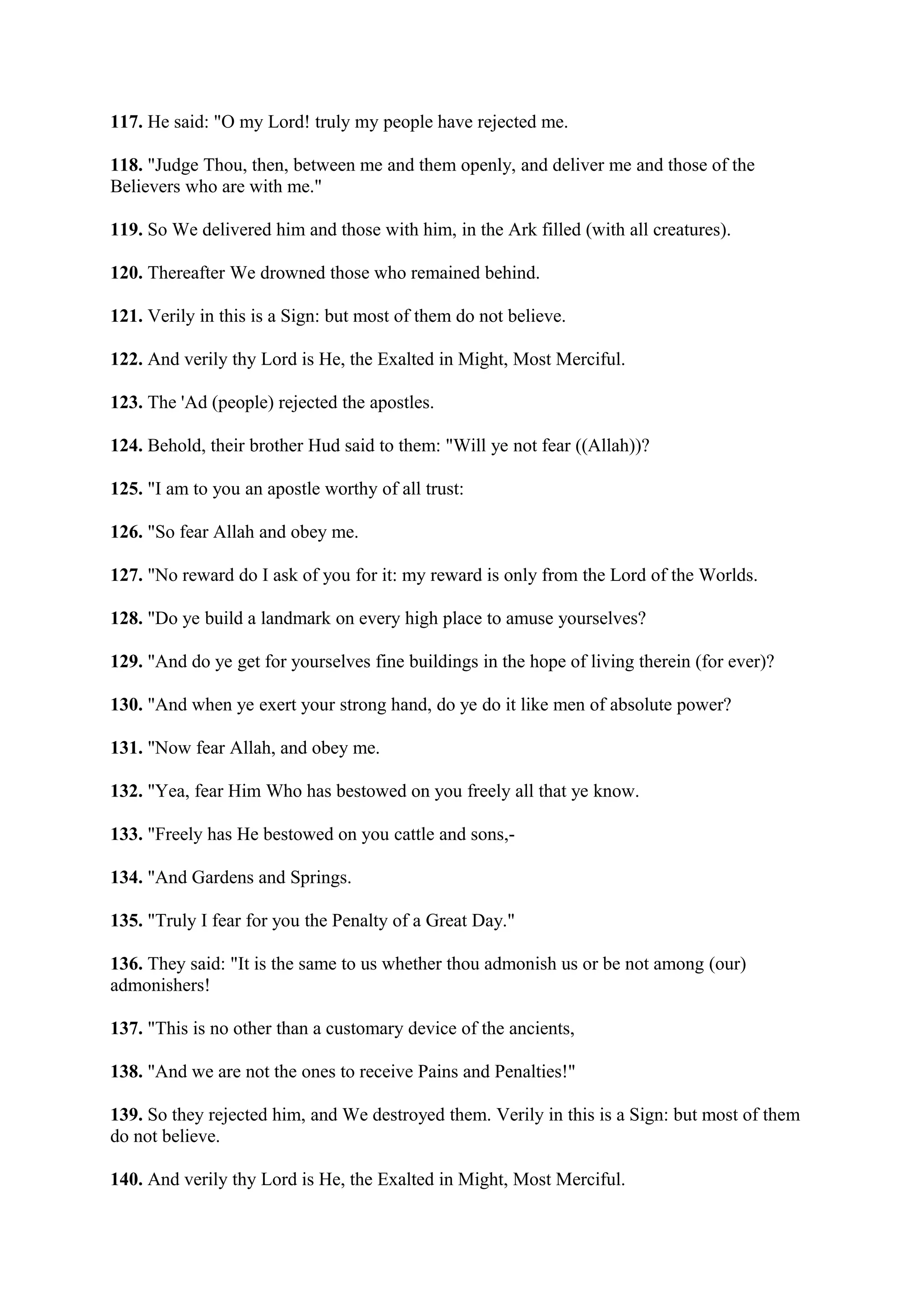 117. He said: "O my Lord! truly my people have rejected me.

118. "Judge Thou, then, between me and them openly, and deliver me and those of the
Believers who are with me."

119. So We delivered him and those with him, in the Ark filled (with all creatures).

120. Thereafter We drowned those who remained behind.

121. Verily in this is a Sign: but most of them do not believe.

122. And verily thy Lord is He, the Exalted in Might, Most Merciful.

123. The 'Ad (people) rejected the apostles.

124. Behold, their brother Hud said to them: "Will ye not fear ((Allah))?

125. "I am to you an apostle worthy of all trust:

126. "So fear Allah and obey me.

127. "No reward do I ask of you for it: my reward is only from the Lord of the Worlds.

128. "Do ye build a landmark on every high place to amuse yourselves?

129. "And do ye get for yourselves fine buildings in the hope of living therein (for ever)?

130. "And when ye exert your strong hand, do ye do it like men of absolute power?

131. "Now fear Allah, and obey me.

132. "Yea, fear Him Who has bestowed on you freely all that ye know.

133. "Freely has He bestowed on you cattle and sons,-

134. "And Gardens and Springs.

135. "Truly I fear for you the Penalty of a Great Day."

136. They said: "It is the same to us whether thou admonish us or be not among (our)
admonishers!

137. "This is no other than a customary device of the ancients,

138. "And we are not the ones to receive Pains and Penalties!"

139. So they rejected him, and We destroyed them. Verily in this is a Sign: but most of them
do not believe.

140. And verily thy Lord is He, the Exalted in Might, Most Merciful.
 
