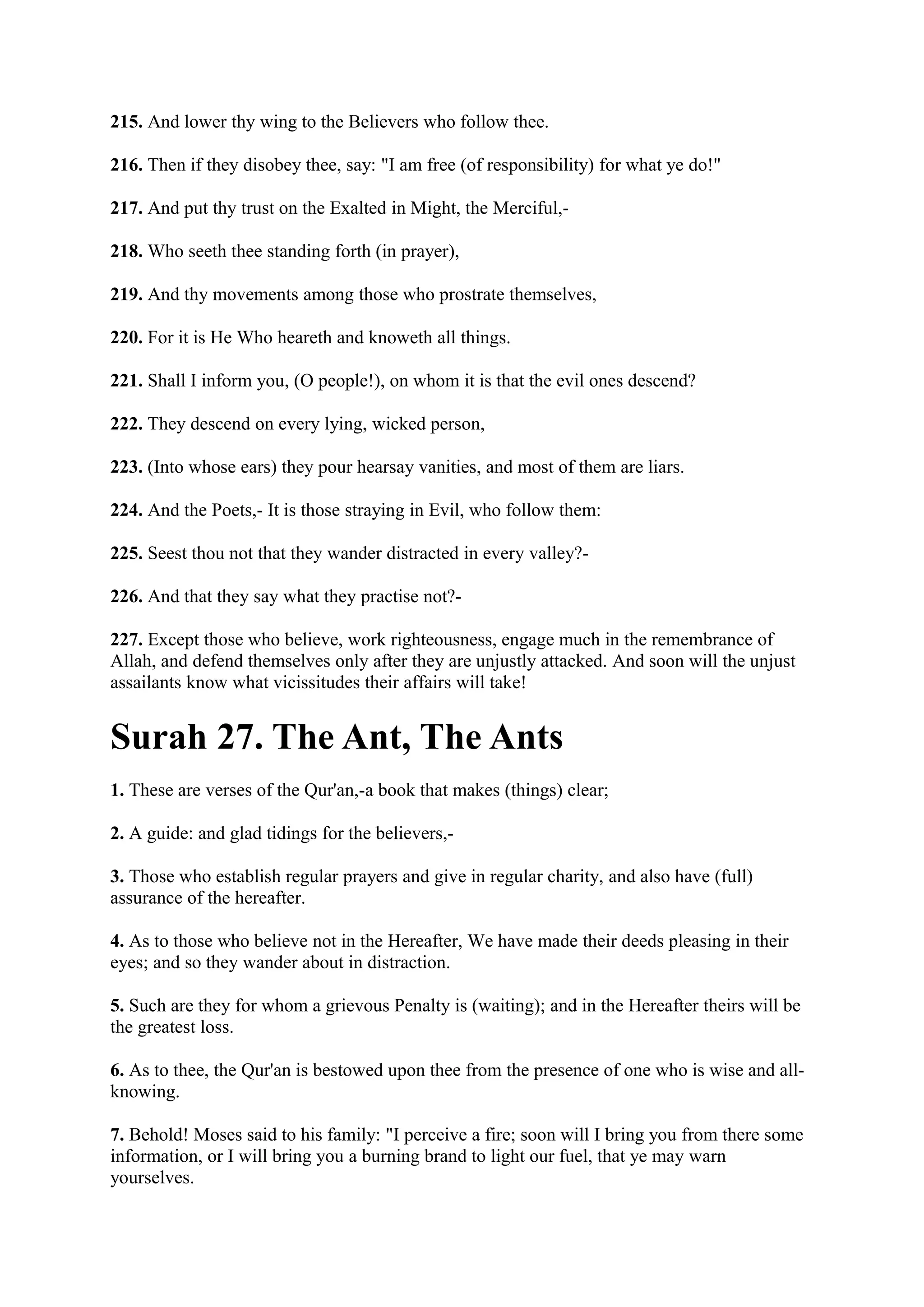 215. And lower thy wing to the Believers who follow thee.

216. Then if they disobey thee, say: "I am free (of responsibility) for what ye do!"

217. And put thy trust on the Exalted in Might, the Merciful,-

218. Who seeth thee standing forth (in prayer),

219. And thy movements among those who prostrate themselves,

220. For it is He Who heareth and knoweth all things.

221. Shall I inform you, (O people!), on whom it is that the evil ones descend?

222. They descend on every lying, wicked person,

223. (Into whose ears) they pour hearsay vanities, and most of them are liars.

224. And the Poets,- It is those straying in Evil, who follow them:

225. Seest thou not that they wander distracted in every valley?-

226. And that they say what they practise not?-

227. Except those who believe, work righteousness, engage much in the remembrance of
Allah, and defend themselves only after they are unjustly attacked. And soon will the unjust
assailants know what vicissitudes their affairs will take!


Surah 27. The Ant, The Ants
1. These are verses of the Qur'an,-a book that makes (things) clear;

2. A guide: and glad tidings for the believers,-

3. Those who establish regular prayers and give in regular charity, and also have (full)
assurance of the hereafter.

4. As to those who believe not in the Hereafter, We have made their deeds pleasing in their
eyes; and so they wander about in distraction.

5. Such are they for whom a grievous Penalty is (waiting); and in the Hereafter theirs will be
the greatest loss.

6. As to thee, the Qur'an is bestowed upon thee from the presence of one who is wise and all-
knowing.

7. Behold! Moses said to his family: "I perceive a fire; soon will I bring you from there some
information, or I will bring you a burning brand to light our fuel, that ye may warn
yourselves.
 