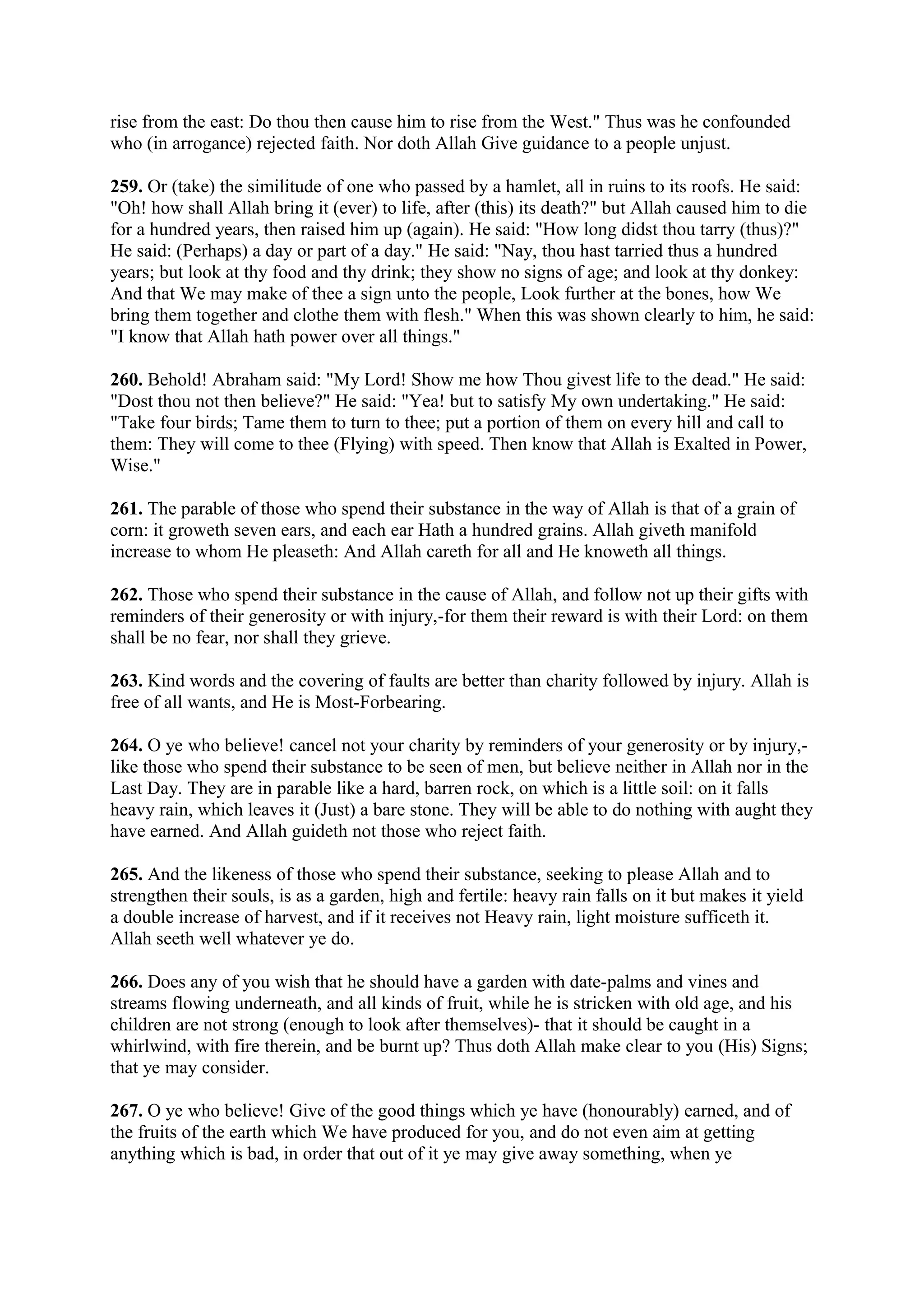 rise from the east: Do thou then cause him to rise from the West." Thus was he confounded
who (in arrogance) rejected faith. Nor doth Allah Give guidance to a people unjust.

259. Or (take) the similitude of one who passed by a hamlet, all in ruins to its roofs. He said:
"Oh! how shall Allah bring it (ever) to life, after (this) its death?" but Allah caused him to die
for a hundred years, then raised him up (again). He said: "How long didst thou tarry (thus)?"
He said: (Perhaps) a day or part of a day." He said: "Nay, thou hast tarried thus a hundred
years; but look at thy food and thy drink; they show no signs of age; and look at thy donkey:
And that We may make of thee a sign unto the people, Look further at the bones, how We
bring them together and clothe them with flesh." When this was shown clearly to him, he said:
"I know that Allah hath power over all things."

260. Behold! Abraham said: "My Lord! Show me how Thou givest life to the dead." He said:
"Dost thou not then believe?" He said: "Yea! but to satisfy My own undertaking." He said:
"Take four birds; Tame them to turn to thee; put a portion of them on every hill and call to
them: They will come to thee (Flying) with speed. Then know that Allah is Exalted in Power,
Wise."

261. The parable of those who spend their substance in the way of Allah is that of a grain of
corn: it groweth seven ears, and each ear Hath a hundred grains. Allah giveth manifold
increase to whom He pleaseth: And Allah careth for all and He knoweth all things.

262. Those who spend their substance in the cause of Allah, and follow not up their gifts with
reminders of their generosity or with injury,-for them their reward is with their Lord: on them
shall be no fear, nor shall they grieve.

263. Kind words and the covering of faults are better than charity followed by injury. Allah is
free of all wants, and He is Most-Forbearing.

264. O ye who believe! cancel not your charity by reminders of your generosity or by injury,-
like those who spend their substance to be seen of men, but believe neither in Allah nor in the
Last Day. They are in parable like a hard, barren rock, on which is a little soil: on it falls
heavy rain, which leaves it (Just) a bare stone. They will be able to do nothing with aught they
have earned. And Allah guideth not those who reject faith.

265. And the likeness of those who spend their substance, seeking to please Allah and to
strengthen their souls, is as a garden, high and fertile: heavy rain falls on it but makes it yield
a double increase of harvest, and if it receives not Heavy rain, light moisture sufficeth it.
Allah seeth well whatever ye do.

266. Does any of you wish that he should have a garden with date-palms and vines and
streams flowing underneath, and all kinds of fruit, while he is stricken with old age, and his
children are not strong (enough to look after themselves)- that it should be caught in a
whirlwind, with fire therein, and be burnt up? Thus doth Allah make clear to you (His) Signs;
that ye may consider.

267. O ye who believe! Give of the good things which ye have (honourably) earned, and of
the fruits of the earth which We have produced for you, and do not even aim at getting
anything which is bad, in order that out of it ye may give away something, when ye
 