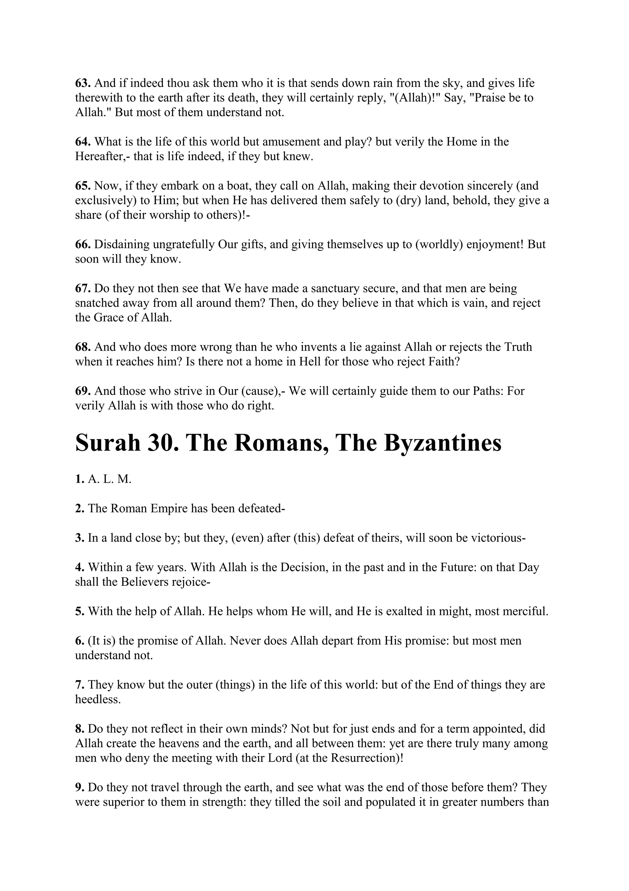 63. And if indeed thou ask them who it is that sends down rain from the sky, and gives life
therewith to the earth after its death, they will certainly reply, "(Allah)!" Say, "Praise be to
Allah." But most of them understand not.

64. What is the life of this world but amusement and play? but verily the Home in the
Hereafter,- that is life indeed, if they but knew.

65. Now, if they embark on a boat, they call on Allah, making their devotion sincerely (and
exclusively) to Him; but when He has delivered them safely to (dry) land, behold, they give a
share (of their worship to others)!-

66. Disdaining ungratefully Our gifts, and giving themselves up to (worldly) enjoyment! But
soon will they know.

67. Do they not then see that We have made a sanctuary secure, and that men are being
snatched away from all around them? Then, do they believe in that which is vain, and reject
the Grace of Allah.

68. And who does more wrong than he who invents a lie against Allah or rejects the Truth
when it reaches him? Is there not a home in Hell for those who reject Faith?

69. And those who strive in Our (cause),- We will certainly guide them to our Paths: For
verily Allah is with those who do right.


Surah 30. The Romans, The Byzantines
1. A. L. M.

2. The Roman Empire has been defeated-

3. In a land close by; but they, (even) after (this) defeat of theirs, will soon be victorious-

4. Within a few years. With Allah is the Decision, in the past and in the Future: on that Day
shall the Believers rejoice-

5. With the help of Allah. He helps whom He will, and He is exalted in might, most merciful.

6. (It is) the promise of Allah. Never does Allah depart from His promise: but most men
understand not.

7. They know but the outer (things) in the life of this world: but of the End of things they are
heedless.

8. Do they not reflect in their own minds? Not but for just ends and for a term appointed, did
Allah create the heavens and the earth, and all between them: yet are there truly many among
men who deny the meeting with their Lord (at the Resurrection)!

9. Do they not travel through the earth, and see what was the end of those before them? They
were superior to them in strength: they tilled the soil and populated it in greater numbers than
 