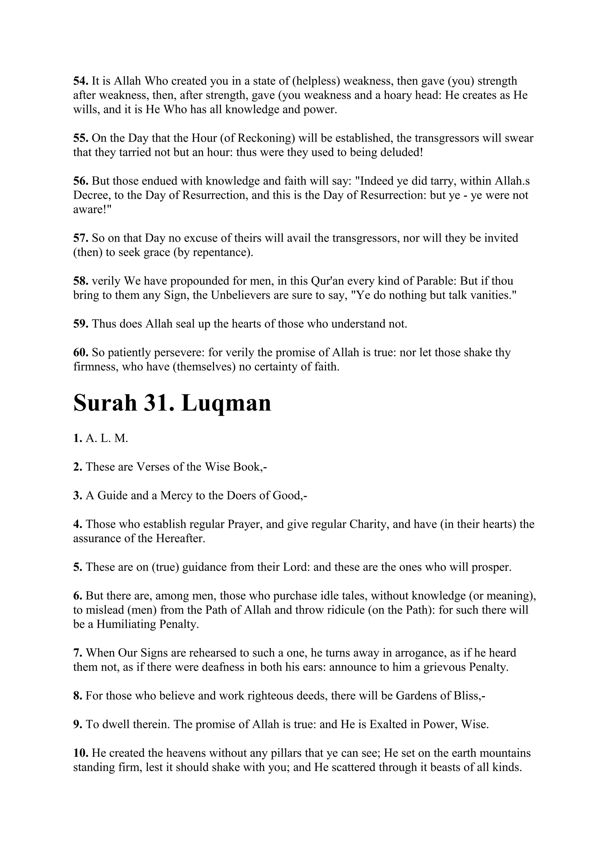 54. It is Allah Who created you in a state of (helpless) weakness, then gave (you) strength
after weakness, then, after strength, gave (you weakness and a hoary head: He creates as He
wills, and it is He Who has all knowledge and power.

55. On the Day that the Hour (of Reckoning) will be established, the transgressors will swear
that they tarried not but an hour: thus were they used to being deluded!

56. But those endued with knowledge and faith will say: "Indeed ye did tarry, within Allah.s
Decree, to the Day of Resurrection, and this is the Day of Resurrection: but ye - ye were not
aware!"

57. So on that Day no excuse of theirs will avail the transgressors, nor will they be invited
(then) to seek grace (by repentance).

58. verily We have propounded for men, in this Qur'an every kind of Parable: But if thou
bring to them any Sign, the Unbelievers are sure to say, "Ye do nothing but talk vanities."

59. Thus does Allah seal up the hearts of those who understand not.

60. So patiently persevere: for verily the promise of Allah is true: nor let those shake thy
firmness, who have (themselves) no certainty of faith.


Surah 31. Luqman
1. A. L. M.

2. These are Verses of the Wise Book,-

3. A Guide and a Mercy to the Doers of Good,-

4. Those who establish regular Prayer, and give regular Charity, and have (in their hearts) the
assurance of the Hereafter.

5. These are on (true) guidance from their Lord: and these are the ones who will prosper.

6. But there are, among men, those who purchase idle tales, without knowledge (or meaning),
to mislead (men) from the Path of Allah and throw ridicule (on the Path): for such there will
be a Humiliating Penalty.

7. When Our Signs are rehearsed to such a one, he turns away in arrogance, as if he heard
them not, as if there were deafness in both his ears: announce to him a grievous Penalty.

8. For those who believe and work righteous deeds, there will be Gardens of Bliss,-

9. To dwell therein. The promise of Allah is true: and He is Exalted in Power, Wise.

10. He created the heavens without any pillars that ye can see; He set on the earth mountains
standing firm, lest it should shake with you; and He scattered through it beasts of all kinds.
 