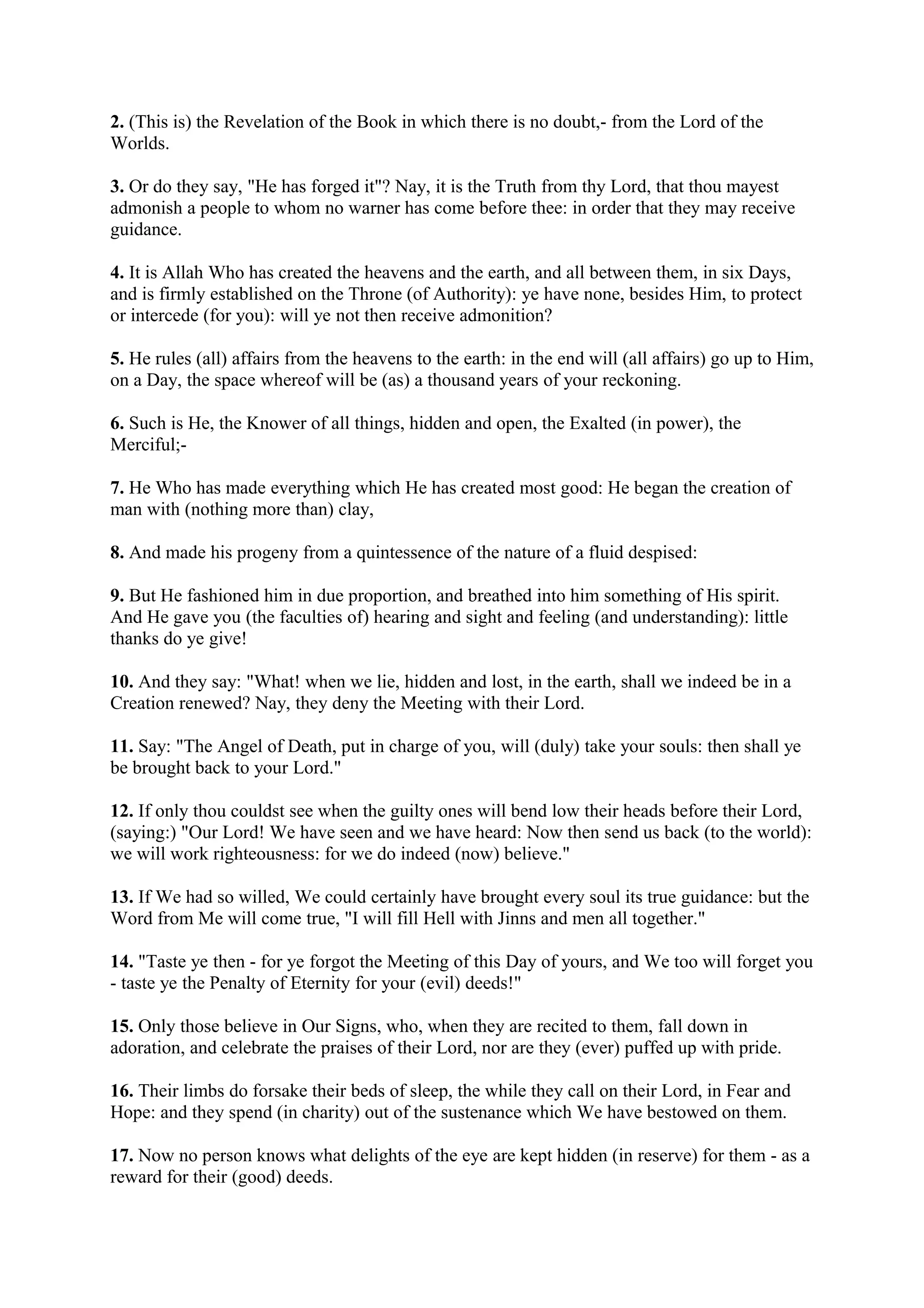 2. (This is) the Revelation of the Book in which there is no doubt,- from the Lord of the
Worlds.

3. Or do they say, "He has forged it"? Nay, it is the Truth from thy Lord, that thou mayest
admonish a people to whom no warner has come before thee: in order that they may receive
guidance.

4. It is Allah Who has created the heavens and the earth, and all between them, in six Days,
and is firmly established on the Throne (of Authority): ye have none, besides Him, to protect
or intercede (for you): will ye not then receive admonition?

5. He rules (all) affairs from the heavens to the earth: in the end will (all affairs) go up to Him,
on a Day, the space whereof will be (as) a thousand years of your reckoning.

6. Such is He, the Knower of all things, hidden and open, the Exalted (in power), the
Merciful;-

7. He Who has made everything which He has created most good: He began the creation of
man with (nothing more than) clay,

8. And made his progeny from a quintessence of the nature of a fluid despised:

9. But He fashioned him in due proportion, and breathed into him something of His spirit.
And He gave you (the faculties of) hearing and sight and feeling (and understanding): little
thanks do ye give!

10. And they say: "What! when we lie, hidden and lost, in the earth, shall we indeed be in a
Creation renewed? Nay, they deny the Meeting with their Lord.

11. Say: "The Angel of Death, put in charge of you, will (duly) take your souls: then shall ye
be brought back to your Lord."

12. If only thou couldst see when the guilty ones will bend low their heads before their Lord,
(saying:) "Our Lord! We have seen and we have heard: Now then send us back (to the world):
we will work righteousness: for we do indeed (now) believe."

13. If We had so willed, We could certainly have brought every soul its true guidance: but the
Word from Me will come true, "I will fill Hell with Jinns and men all together."

14. "Taste ye then - for ye forgot the Meeting of this Day of yours, and We too will forget you
- taste ye the Penalty of Eternity for your (evil) deeds!"

15. Only those believe in Our Signs, who, when they are recited to them, fall down in
adoration, and celebrate the praises of their Lord, nor are they (ever) puffed up with pride.

16. Their limbs do forsake their beds of sleep, the while they call on their Lord, in Fear and
Hope: and they spend (in charity) out of the sustenance which We have bestowed on them.

17. Now no person knows what delights of the eye are kept hidden (in reserve) for them - as a
reward for their (good) deeds.
 