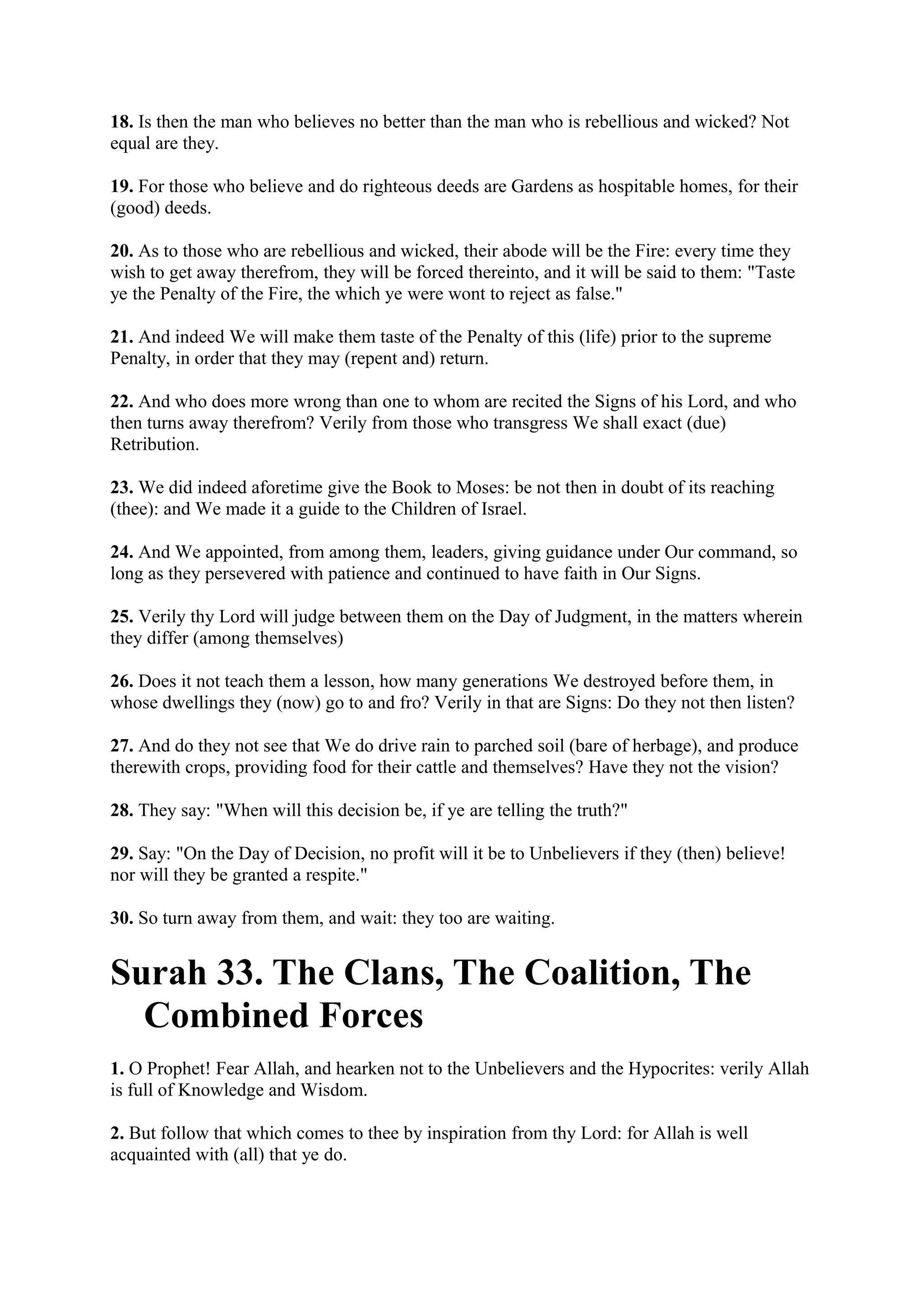 18. Is then the man who believes no better than the man who is rebellious and wicked? Not
equal are they.

19. For those who believe and do righteous deeds are Gardens as hospitable homes, for their
(good) deeds.

20. As to those who are rebellious and wicked, their abode will be the Fire: every time they
wish to get away therefrom, they will be forced thereinto, and it will be said to them: "Taste
ye the Penalty of the Fire, the which ye were wont to reject as false."

21. And indeed We will make them taste of the Penalty of this (life) prior to the supreme
Penalty, in order that they may (repent and) return.

22. And who does more wrong than one to whom are recited the Signs of his Lord, and who
then turns away therefrom? Verily from those who transgress We shall exact (due)
Retribution.

23. We did indeed aforetime give the Book to Moses: be not then in doubt of its reaching
(thee): and We made it a guide to the Children of Israel.

24. And We appointed, from among them, leaders, giving guidance under Our command, so
long as they persevered with patience and continued to have faith in Our Signs.

25. Verily thy Lord will judge between them on the Day of Judgment, in the matters wherein
they differ (among themselves)

26. Does it not teach them a lesson, how many generations We destroyed before them, in
whose dwellings they (now) go to and fro? Verily in that are Signs: Do they not then listen?

27. And do they not see that We do drive rain to parched soil (bare of herbage), and produce
therewith crops, providing food for their cattle and themselves? Have they not the vision?

28. They say: "When will this decision be, if ye are telling the truth?"

29. Say: "On the Day of Decision, no profit will it be to Unbelievers if they (then) believe!
nor will they be granted a respite."

30. So turn away from them, and wait: they too are waiting.


Surah 33. The Clans, The Coalition, The
  Combined Forces
1. O Prophet! Fear Allah, and hearken not to the Unbelievers and the Hypocrites: verily Allah
is full of Knowledge and Wisdom.

2. But follow that which comes to thee by inspiration from thy Lord: for Allah is well
acquainted with (all) that ye do.
 