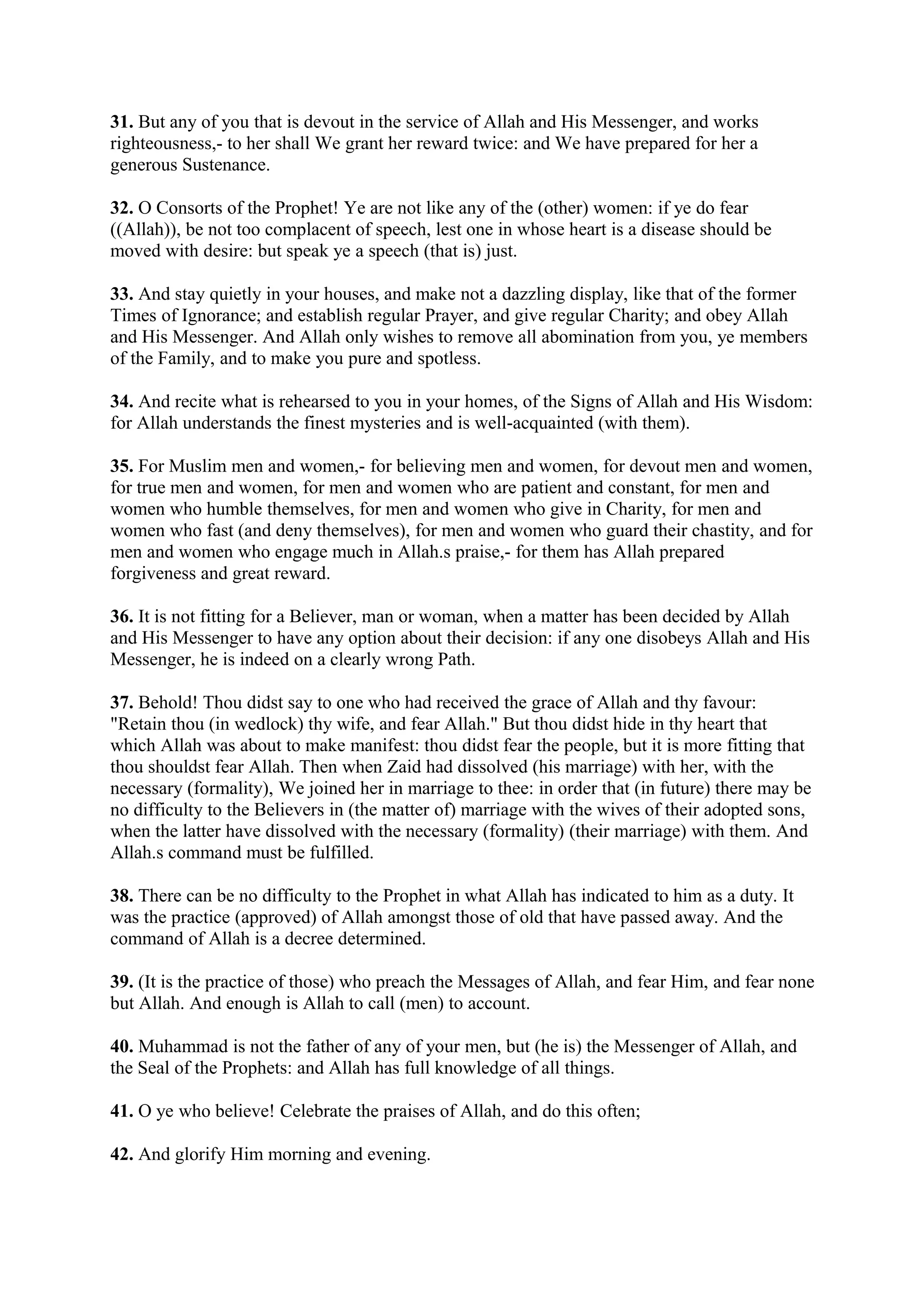 31. But any of you that is devout in the service of Allah and His Messenger, and works
righteousness,- to her shall We grant her reward twice: and We have prepared for her a
generous Sustenance.

32. O Consorts of the Prophet! Ye are not like any of the (other) women: if ye do fear
((Allah)), be not too complacent of speech, lest one in whose heart is a disease should be
moved with desire: but speak ye a speech (that is) just.

33. And stay quietly in your houses, and make not a dazzling display, like that of the former
Times of Ignorance; and establish regular Prayer, and give regular Charity; and obey Allah
and His Messenger. And Allah only wishes to remove all abomination from you, ye members
of the Family, and to make you pure and spotless.

34. And recite what is rehearsed to you in your homes, of the Signs of Allah and His Wisdom:
for Allah understands the finest mysteries and is well-acquainted (with them).

35. For Muslim men and women,- for believing men and women, for devout men and women,
for true men and women, for men and women who are patient and constant, for men and
women who humble themselves, for men and women who give in Charity, for men and
women who fast (and deny themselves), for men and women who guard their chastity, and for
men and women who engage much in Allah.s praise,- for them has Allah prepared
forgiveness and great reward.

36. It is not fitting for a Believer, man or woman, when a matter has been decided by Allah
and His Messenger to have any option about their decision: if any one disobeys Allah and His
Messenger, he is indeed on a clearly wrong Path.

37. Behold! Thou didst say to one who had received the grace of Allah and thy favour:
"Retain thou (in wedlock) thy wife, and fear Allah." But thou didst hide in thy heart that
which Allah was about to make manifest: thou didst fear the people, but it is more fitting that
thou shouldst fear Allah. Then when Zaid had dissolved (his marriage) with her, with the
necessary (formality), We joined her in marriage to thee: in order that (in future) there may be
no difficulty to the Believers in (the matter of) marriage with the wives of their adopted sons,
when the latter have dissolved with the necessary (formality) (their marriage) with them. And
Allah.s command must be fulfilled.

38. There can be no difficulty to the Prophet in what Allah has indicated to him as a duty. It
was the practice (approved) of Allah amongst those of old that have passed away. And the
command of Allah is a decree determined.

39. (It is the practice of those) who preach the Messages of Allah, and fear Him, and fear none
but Allah. And enough is Allah to call (men) to account.

40. Muhammad is not the father of any of your men, but (he is) the Messenger of Allah, and
the Seal of the Prophets: and Allah has full knowledge of all things.

41. O ye who believe! Celebrate the praises of Allah, and do this often;

42. And glorify Him morning and evening.
 
