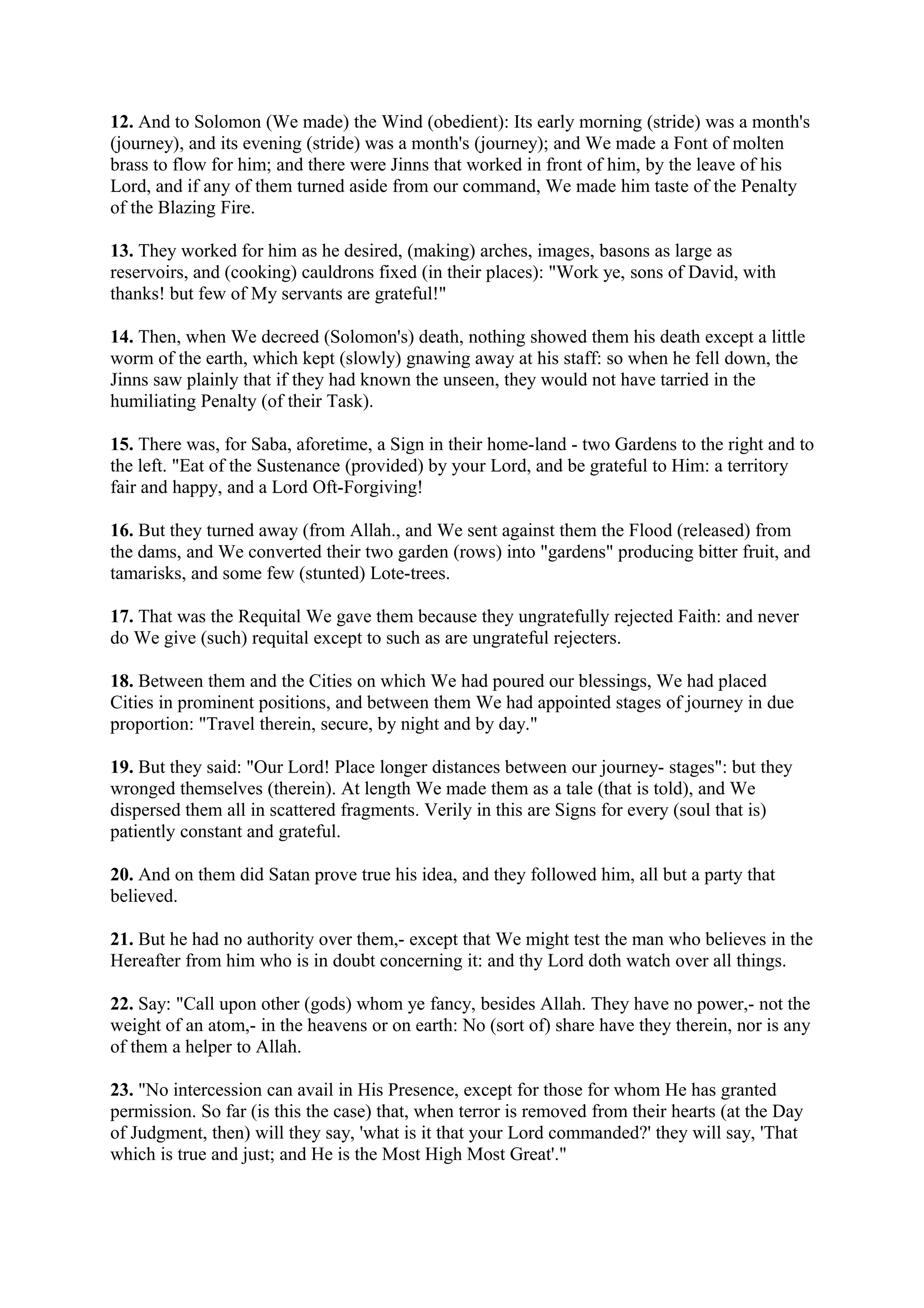 12. And to Solomon (We made) the Wind (obedient): Its early morning (stride) was a month's
(journey), and its evening (stride) was a month's (journey); and We made a Font of molten
brass to flow for him; and there were Jinns that worked in front of him, by the leave of his
Lord, and if any of them turned aside from our command, We made him taste of the Penalty
of the Blazing Fire.

13. They worked for him as he desired, (making) arches, images, basons as large as
reservoirs, and (cooking) cauldrons fixed (in their places): "Work ye, sons of David, with
thanks! but few of My servants are grateful!"

14. Then, when We decreed (Solomon's) death, nothing showed them his death except a little
worm of the earth, which kept (slowly) gnawing away at his staff: so when he fell down, the
Jinns saw plainly that if they had known the unseen, they would not have tarried in the
humiliating Penalty (of their Task).

15. There was, for Saba, aforetime, a Sign in their home-land - two Gardens to the right and to
the left. "Eat of the Sustenance (provided) by your Lord, and be grateful to Him: a territory
fair and happy, and a Lord Oft-Forgiving!

16. But they turned away (from Allah., and We sent against them the Flood (released) from
the dams, and We converted their two garden (rows) into "gardens" producing bitter fruit, and
tamarisks, and some few (stunted) Lote-trees.

17. That was the Requital We gave them because they ungratefully rejected Faith: and never
do We give (such) requital except to such as are ungrateful rejecters.

18. Between them and the Cities on which We had poured our blessings, We had placed
Cities in prominent positions, and between them We had appointed stages of journey in due
proportion: "Travel therein, secure, by night and by day."

19. But they said: "Our Lord! Place longer distances between our journey- stages": but they
wronged themselves (therein). At length We made them as a tale (that is told), and We
dispersed them all in scattered fragments. Verily in this are Signs for every (soul that is)
patiently constant and grateful.

20. And on them did Satan prove true his idea, and they followed him, all but a party that
believed.

21. But he had no authority over them,- except that We might test the man who believes in the
Hereafter from him who is in doubt concerning it: and thy Lord doth watch over all things.

22. Say: "Call upon other (gods) whom ye fancy, besides Allah. They have no power,- not the
weight of an atom,- in the heavens or on earth: No (sort of) share have they therein, nor is any
of them a helper to Allah.

23. "No intercession can avail in His Presence, except for those for whom He has granted
permission. So far (is this the case) that, when terror is removed from their hearts (at the Day
of Judgment, then) will they say, 'what is it that your Lord commanded?' they will say, 'That
which is true and just; and He is the Most High Most Great'."
 