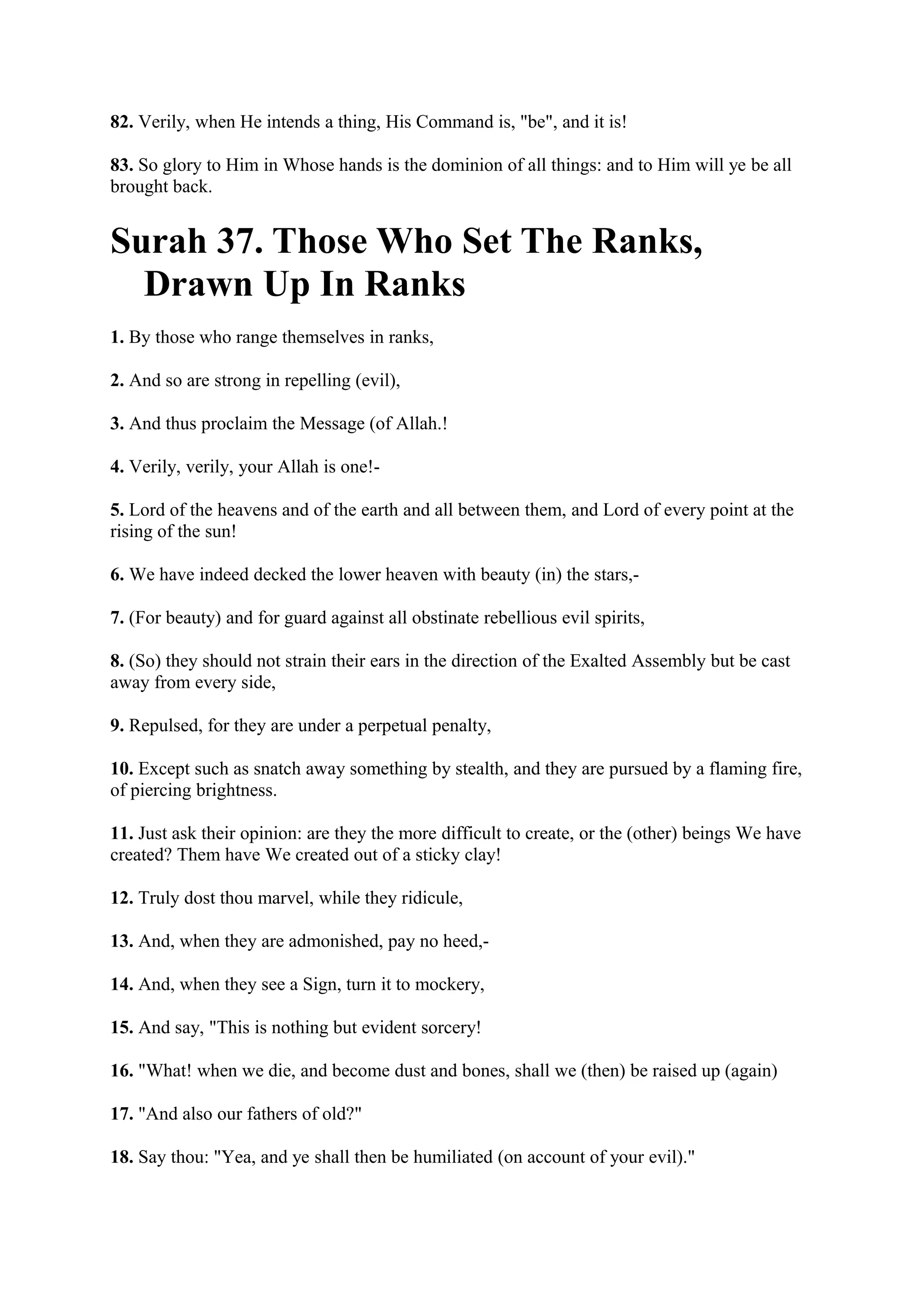 82. Verily, when He intends a thing, His Command is, "be", and it is!

83. So glory to Him in Whose hands is the dominion of all things: and to Him will ye be all
brought back.


Surah 37. Those Who Set The Ranks,
  Drawn Up In Ranks
1. By those who range themselves in ranks,

2. And so are strong in repelling (evil),

3. And thus proclaim the Message (of Allah.!

4. Verily, verily, your Allah is one!-

5. Lord of the heavens and of the earth and all between them, and Lord of every point at the
rising of the sun!

6. We have indeed decked the lower heaven with beauty (in) the stars,-

7. (For beauty) and for guard against all obstinate rebellious evil spirits,

8. (So) they should not strain their ears in the direction of the Exalted Assembly but be cast
away from every side,

9. Repulsed, for they are under a perpetual penalty,

10. Except such as snatch away something by stealth, and they are pursued by a flaming fire,
of piercing brightness.

11. Just ask their opinion: are they the more difficult to create, or the (other) beings We have
created? Them have We created out of a sticky clay!

12. Truly dost thou marvel, while they ridicule,

13. And, when they are admonished, pay no heed,-

14. And, when they see a Sign, turn it to mockery,

15. And say, "This is nothing but evident sorcery!

16. "What! when we die, and become dust and bones, shall we (then) be raised up (again)

17. "And also our fathers of old?"

18. Say thou: "Yea, and ye shall then be humiliated (on account of your evil)."
 