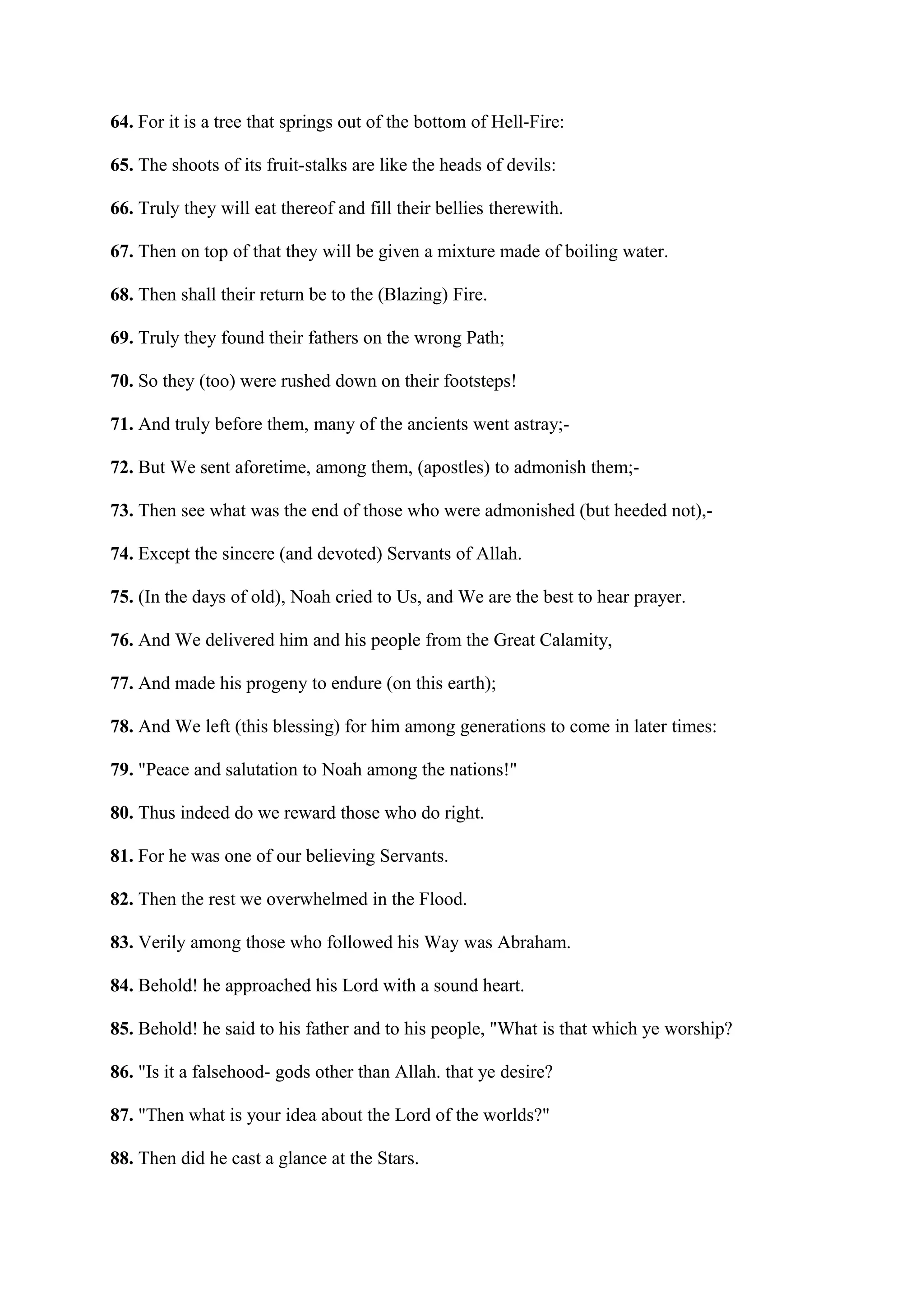 64. For it is a tree that springs out of the bottom of Hell-Fire:

65. The shoots of its fruit-stalks are like the heads of devils:

66. Truly they will eat thereof and fill their bellies therewith.

67. Then on top of that they will be given a mixture made of boiling water.

68. Then shall their return be to the (Blazing) Fire.

69. Truly they found their fathers on the wrong Path;

70. So they (too) were rushed down on their footsteps!

71. And truly before them, many of the ancients went astray;-

72. But We sent aforetime, among them, (apostles) to admonish them;-

73. Then see what was the end of those who were admonished (but heeded not),-

74. Except the sincere (and devoted) Servants of Allah.

75. (In the days of old), Noah cried to Us, and We are the best to hear prayer.

76. And We delivered him and his people from the Great Calamity,

77. And made his progeny to endure (on this earth);

78. And We left (this blessing) for him among generations to come in later times:

79. "Peace and salutation to Noah among the nations!"

80. Thus indeed do we reward those who do right.

81. For he was one of our believing Servants.

82. Then the rest we overwhelmed in the Flood.

83. Verily among those who followed his Way was Abraham.

84. Behold! he approached his Lord with a sound heart.

85. Behold! he said to his father and to his people, "What is that which ye worship?

86. "Is it a falsehood- gods other than Allah. that ye desire?

87. "Then what is your idea about the Lord of the worlds?"

88. Then did he cast a glance at the Stars.
 