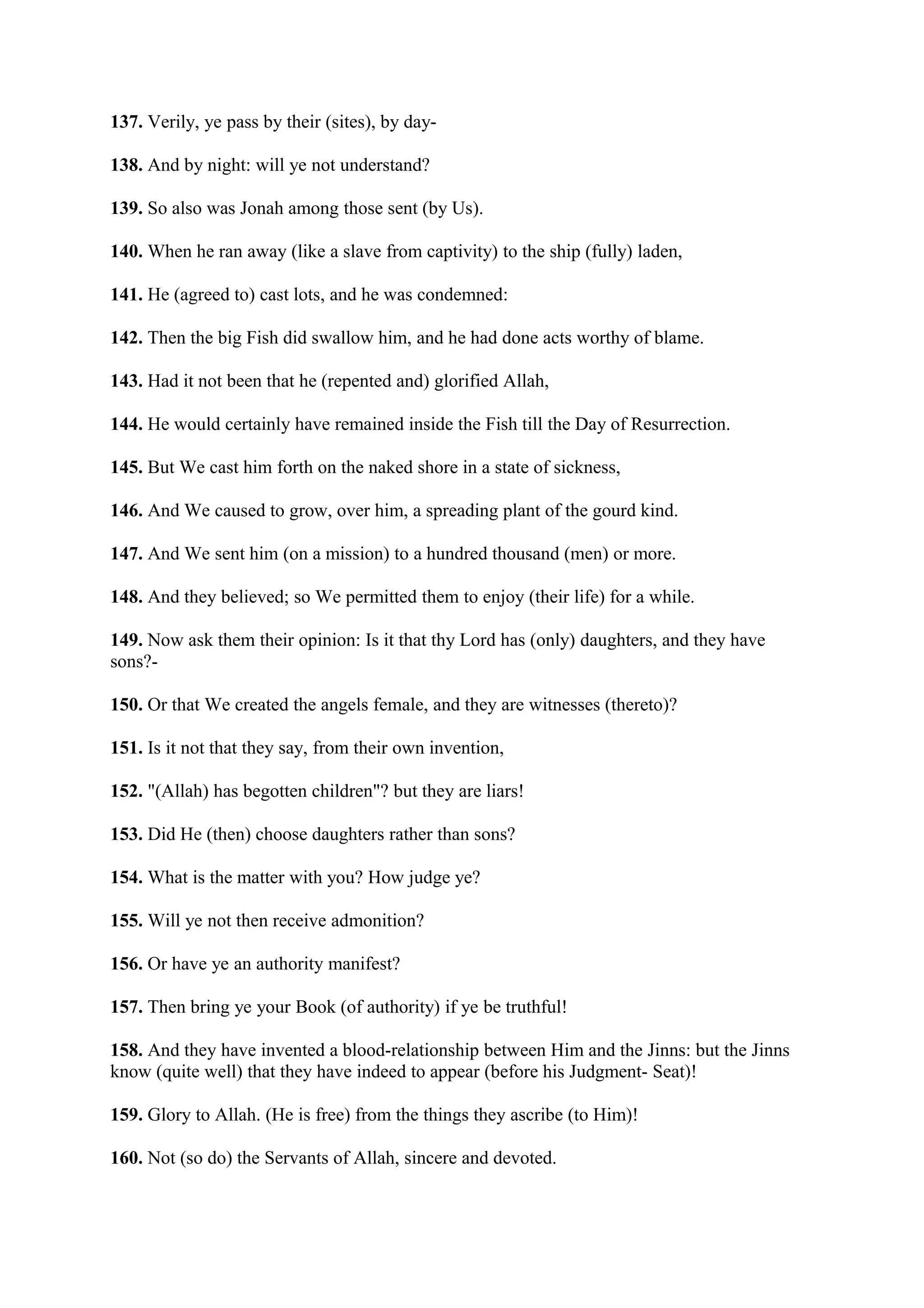 137. Verily, ye pass by their (sites), by day-

138. And by night: will ye not understand?

139. So also was Jonah among those sent (by Us).

140. When he ran away (like a slave from captivity) to the ship (fully) laden,

141. He (agreed to) cast lots, and he was condemned:

142. Then the big Fish did swallow him, and he had done acts worthy of blame.

143. Had it not been that he (repented and) glorified Allah,

144. He would certainly have remained inside the Fish till the Day of Resurrection.

145. But We cast him forth on the naked shore in a state of sickness,

146. And We caused to grow, over him, a spreading plant of the gourd kind.

147. And We sent him (on a mission) to a hundred thousand (men) or more.

148. And they believed; so We permitted them to enjoy (their life) for a while.

149. Now ask them their opinion: Is it that thy Lord has (only) daughters, and they have
sons?-

150. Or that We created the angels female, and they are witnesses (thereto)?

151. Is it not that they say, from their own invention,

152. "(Allah) has begotten children"? but they are liars!

153. Did He (then) choose daughters rather than sons?

154. What is the matter with you? How judge ye?

155. Will ye not then receive admonition?

156. Or have ye an authority manifest?

157. Then bring ye your Book (of authority) if ye be truthful!

158. And they have invented a blood-relationship between Him and the Jinns: but the Jinns
know (quite well) that they have indeed to appear (before his Judgment- Seat)!

159. Glory to Allah. (He is free) from the things they ascribe (to Him)!

160. Not (so do) the Servants of Allah, sincere and devoted.
 