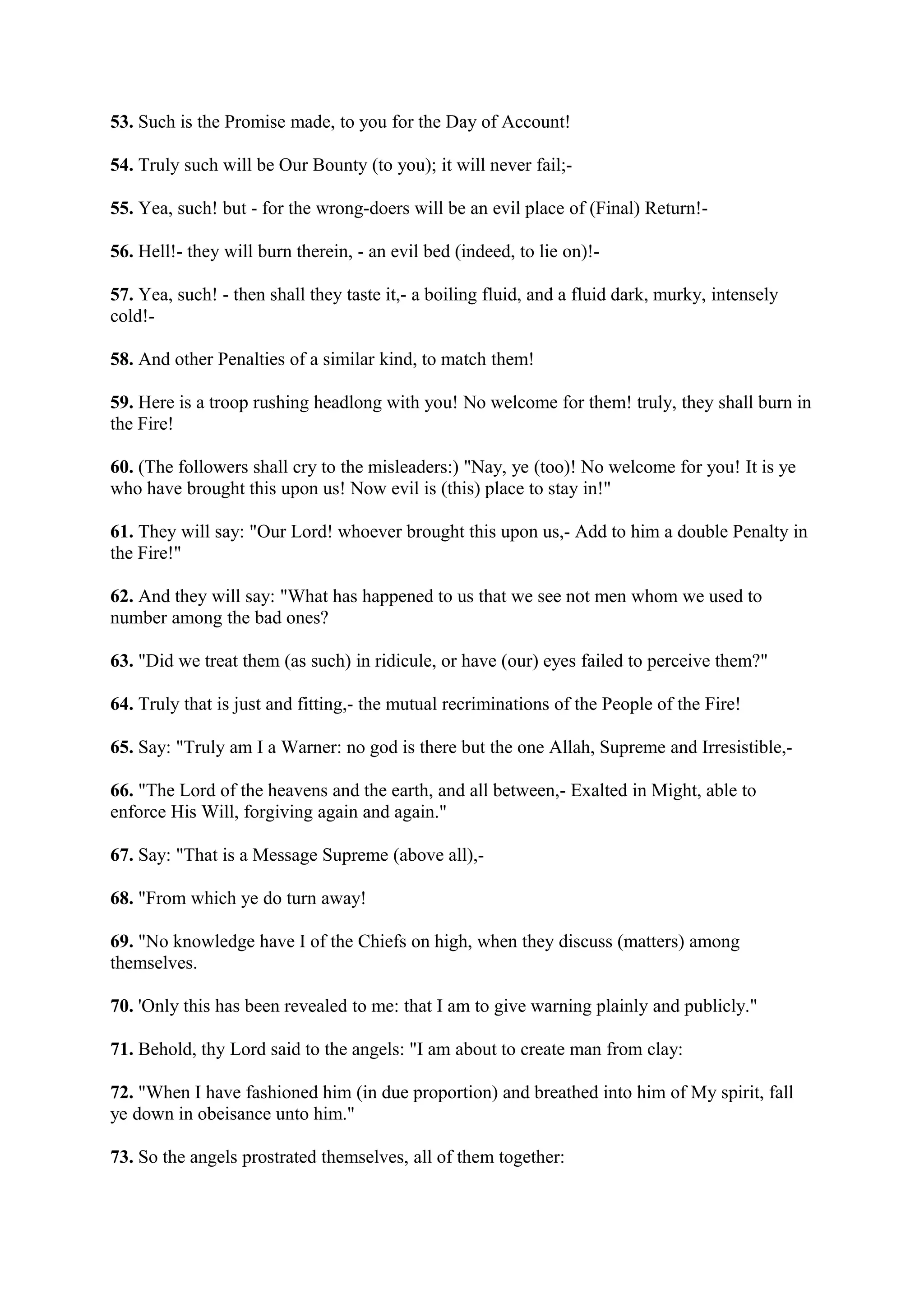 53. Such is the Promise made, to you for the Day of Account!

54. Truly such will be Our Bounty (to you); it will never fail;-

55. Yea, such! but - for the wrong-doers will be an evil place of (Final) Return!-

56. Hell!- they will burn therein, - an evil bed (indeed, to lie on)!-

57. Yea, such! - then shall they taste it,- a boiling fluid, and a fluid dark, murky, intensely
cold!-

58. And other Penalties of a similar kind, to match them!

59. Here is a troop rushing headlong with you! No welcome for them! truly, they shall burn in
the Fire!

60. (The followers shall cry to the misleaders:) "Nay, ye (too)! No welcome for you! It is ye
who have brought this upon us! Now evil is (this) place to stay in!"

61. They will say: "Our Lord! whoever brought this upon us,- Add to him a double Penalty in
the Fire!"

62. And they will say: "What has happened to us that we see not men whom we used to
number among the bad ones?

63. "Did we treat them (as such) in ridicule, or have (our) eyes failed to perceive them?"

64. Truly that is just and fitting,- the mutual recriminations of the People of the Fire!

65. Say: "Truly am I a Warner: no god is there but the one Allah, Supreme and Irresistible,-

66. "The Lord of the heavens and the earth, and all between,- Exalted in Might, able to
enforce His Will, forgiving again and again."

67. Say: "That is a Message Supreme (above all),-

68. "From which ye do turn away!

69. "No knowledge have I of the Chiefs on high, when they discuss (matters) among
themselves.

70. 'Only this has been revealed to me: that I am to give warning plainly and publicly."

71. Behold, thy Lord said to the angels: "I am about to create man from clay:

72. "When I have fashioned him (in due proportion) and breathed into him of My spirit, fall
ye down in obeisance unto him."

73. So the angels prostrated themselves, all of them together:
 