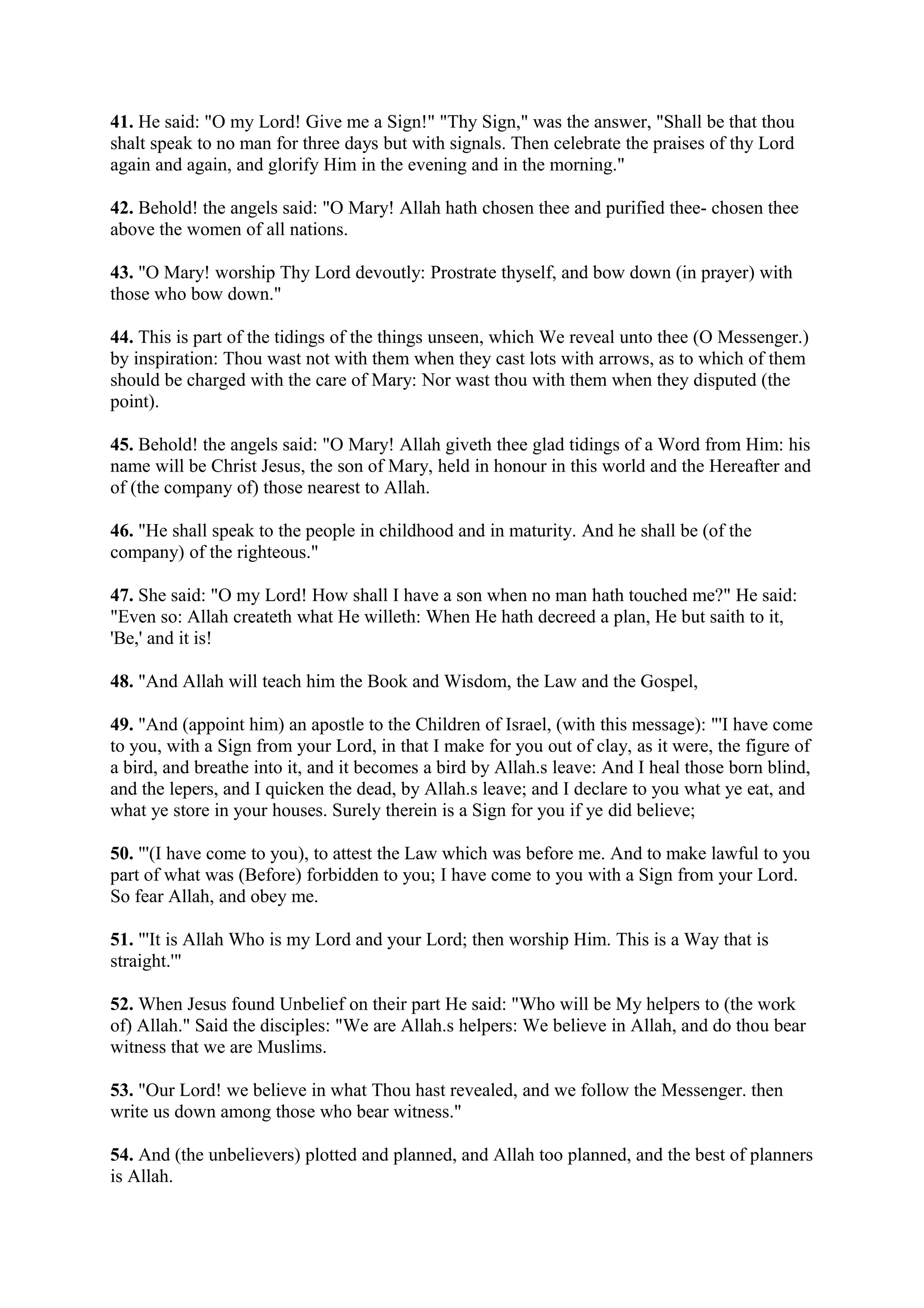 41. He said: "O my Lord! Give me a Sign!" "Thy Sign," was the answer, "Shall be that thou
shalt speak to no man for three days but with signals. Then celebrate the praises of thy Lord
again and again, and glorify Him in the evening and in the morning."

42. Behold! the angels said: "O Mary! Allah hath chosen thee and purified thee- chosen thee
above the women of all nations.

43. "O Mary! worship Thy Lord devoutly: Prostrate thyself, and bow down (in prayer) with
those who bow down."

44. This is part of the tidings of the things unseen, which We reveal unto thee (O Messenger.)
by inspiration: Thou wast not with them when they cast lots with arrows, as to which of them
should be charged with the care of Mary: Nor wast thou with them when they disputed (the
point).

45. Behold! the angels said: "O Mary! Allah giveth thee glad tidings of a Word from Him: his
name will be Christ Jesus, the son of Mary, held in honour in this world and the Hereafter and
of (the company of) those nearest to Allah.

46. "He shall speak to the people in childhood and in maturity. And he shall be (of the
company) of the righteous."

47. She said: "O my Lord! How shall I have a son when no man hath touched me?" He said:
"Even so: Allah createth what He willeth: When He hath decreed a plan, He but saith to it,
'Be,' and it is!

48. "And Allah will teach him the Book and Wisdom, the Law and the Gospel,

49. "And (appoint him) an apostle to the Children of Israel, (with this message): "'I have come
to you, with a Sign from your Lord, in that I make for you out of clay, as it were, the figure of
a bird, and breathe into it, and it becomes a bird by Allah.s leave: And I heal those born blind,
and the lepers, and I quicken the dead, by Allah.s leave; and I declare to you what ye eat, and
what ye store in your houses. Surely therein is a Sign for you if ye did believe;

50. "'(I have come to you), to attest the Law which was before me. And to make lawful to you
part of what was (Before) forbidden to you; I have come to you with a Sign from your Lord.
So fear Allah, and obey me.

51. "'It is Allah Who is my Lord and your Lord; then worship Him. This is a Way that is
straight.'"

52. When Jesus found Unbelief on their part He said: "Who will be My helpers to (the work
of) Allah." Said the disciples: "We are Allah.s helpers: We believe in Allah, and do thou bear
witness that we are Muslims.

53. "Our Lord! we believe in what Thou hast revealed, and we follow the Messenger. then
write us down among those who bear witness."

54. And (the unbelievers) plotted and planned, and Allah too planned, and the best of planners
is Allah.
 