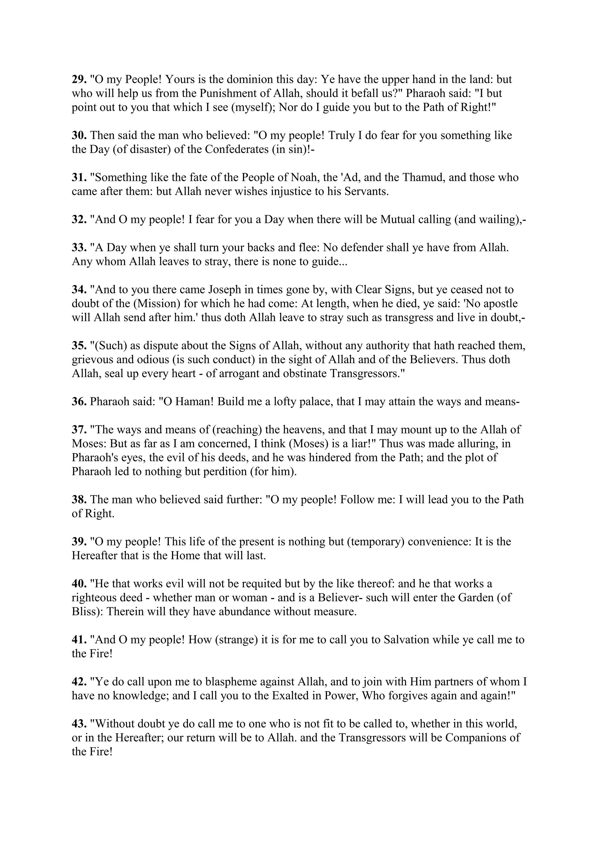 29. "O my People! Yours is the dominion this day: Ye have the upper hand in the land: but
who will help us from the Punishment of Allah, should it befall us?" Pharaoh said: "I but
point out to you that which I see (myself); Nor do I guide you but to the Path of Right!"

30. Then said the man who believed: "O my people! Truly I do fear for you something like
the Day (of disaster) of the Confederates (in sin)!-

31. "Something like the fate of the People of Noah, the 'Ad, and the Thamud, and those who
came after them: but Allah never wishes injustice to his Servants.

32. "And O my people! I fear for you a Day when there will be Mutual calling (and wailing),-

33. "A Day when ye shall turn your backs and flee: No defender shall ye have from Allah.
Any whom Allah leaves to stray, there is none to guide...

34. "And to you there came Joseph in times gone by, with Clear Signs, but ye ceased not to
doubt of the (Mission) for which he had come: At length, when he died, ye said: 'No apostle
will Allah send after him.' thus doth Allah leave to stray such as transgress and live in doubt,-

35. "(Such) as dispute about the Signs of Allah, without any authority that hath reached them,
grievous and odious (is such conduct) in the sight of Allah and of the Believers. Thus doth
Allah, seal up every heart - of arrogant and obstinate Transgressors."

36. Pharaoh said: "O Haman! Build me a lofty palace, that I may attain the ways and means-

37. "The ways and means of (reaching) the heavens, and that I may mount up to the Allah of
Moses: But as far as I am concerned, I think (Moses) is a liar!" Thus was made alluring, in
Pharaoh's eyes, the evil of his deeds, and he was hindered from the Path; and the plot of
Pharaoh led to nothing but perdition (for him).

38. The man who believed said further: "O my people! Follow me: I will lead you to the Path
of Right.

39. "O my people! This life of the present is nothing but (temporary) convenience: It is the
Hereafter that is the Home that will last.

40. "He that works evil will not be requited but by the like thereof: and he that works a
righteous deed - whether man or woman - and is a Believer- such will enter the Garden (of
Bliss): Therein will they have abundance without measure.

41. "And O my people! How (strange) it is for me to call you to Salvation while ye call me to
the Fire!

42. "Ye do call upon me to blaspheme against Allah, and to join with Him partners of whom I
have no knowledge; and I call you to the Exalted in Power, Who forgives again and again!"

43. "Without doubt ye do call me to one who is not fit to be called to, whether in this world,
or in the Hereafter; our return will be to Allah. and the Transgressors will be Companions of
the Fire!
 
