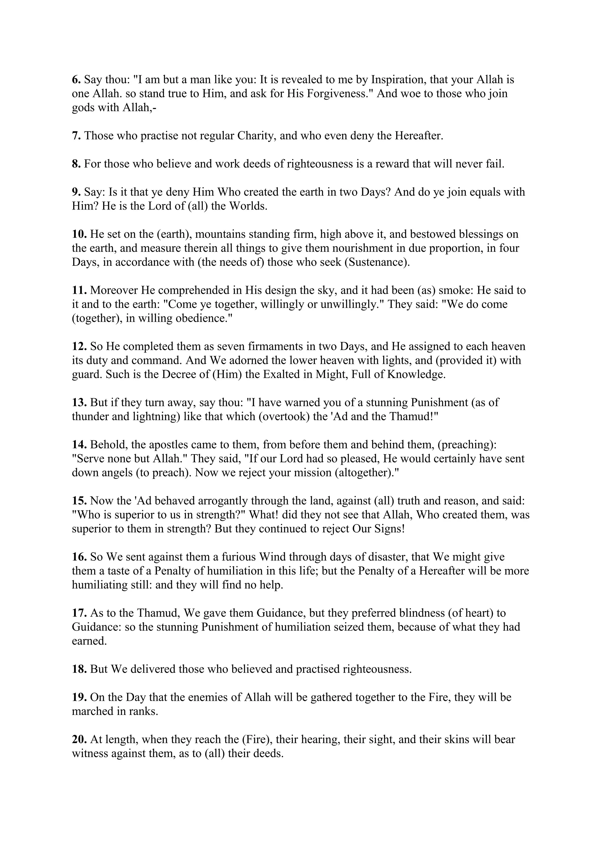 6. Say thou: "I am but a man like you: It is revealed to me by Inspiration, that your Allah is
one Allah. so stand true to Him, and ask for His Forgiveness." And woe to those who join
gods with Allah,-

7. Those who practise not regular Charity, and who even deny the Hereafter.

8. For those who believe and work deeds of righteousness is a reward that will never fail.

9. Say: Is it that ye deny Him Who created the earth in two Days? And do ye join equals with
Him? He is the Lord of (all) the Worlds.

10. He set on the (earth), mountains standing firm, high above it, and bestowed blessings on
the earth, and measure therein all things to give them nourishment in due proportion, in four
Days, in accordance with (the needs of) those who seek (Sustenance).

11. Moreover He comprehended in His design the sky, and it had been (as) smoke: He said to
it and to the earth: "Come ye together, willingly or unwillingly." They said: "We do come
(together), in willing obedience."

12. So He completed them as seven firmaments in two Days, and He assigned to each heaven
its duty and command. And We adorned the lower heaven with lights, and (provided it) with
guard. Such is the Decree of (Him) the Exalted in Might, Full of Knowledge.

13. But if they turn away, say thou: "I have warned you of a stunning Punishment (as of
thunder and lightning) like that which (overtook) the 'Ad and the Thamud!"

14. Behold, the apostles came to them, from before them and behind them, (preaching):
"Serve none but Allah." They said, "If our Lord had so pleased, He would certainly have sent
down angels (to preach). Now we reject your mission (altogether)."

15. Now the 'Ad behaved arrogantly through the land, against (all) truth and reason, and said:
"Who is superior to us in strength?" What! did they not see that Allah, Who created them, was
superior to them in strength? But they continued to reject Our Signs!

16. So We sent against them a furious Wind through days of disaster, that We might give
them a taste of a Penalty of humiliation in this life; but the Penalty of a Hereafter will be more
humiliating still: and they will find no help.

17. As to the Thamud, We gave them Guidance, but they preferred blindness (of heart) to
Guidance: so the stunning Punishment of humiliation seized them, because of what they had
earned.

18. But We delivered those who believed and practised righteousness.

19. On the Day that the enemies of Allah will be gathered together to the Fire, they will be
marched in ranks.

20. At length, when they reach the (Fire), their hearing, their sight, and their skins will bear
witness against them, as to (all) their deeds.
 