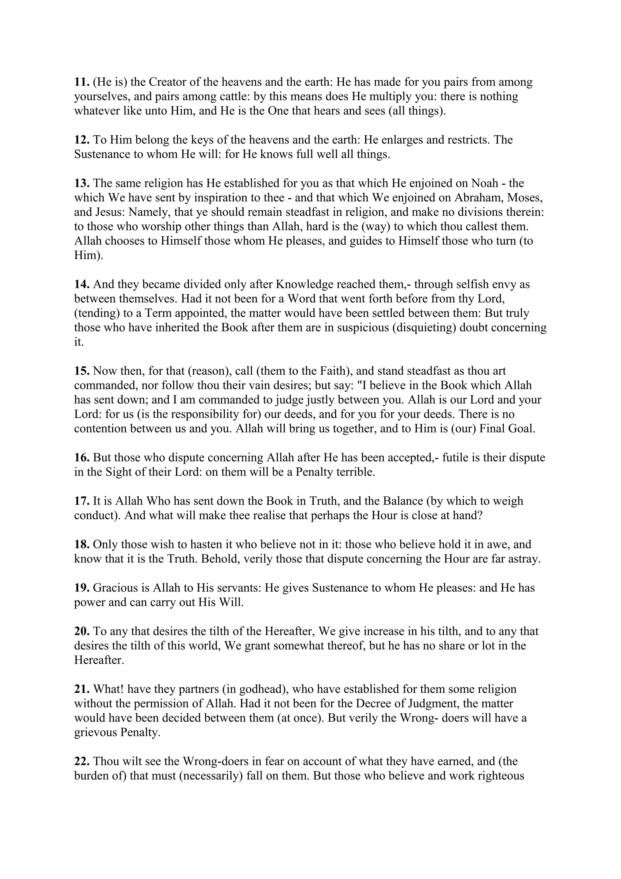 11. (He is) the Creator of the heavens and the earth: He has made for you pairs from among
yourselves, and pairs among cattle: by this means does He multiply you: there is nothing
whatever like unto Him, and He is the One that hears and sees (all things).

12. To Him belong the keys of the heavens and the earth: He enlarges and restricts. The
Sustenance to whom He will: for He knows full well all things.

13. The same religion has He established for you as that which He enjoined on Noah - the
which We have sent by inspiration to thee - and that which We enjoined on Abraham, Moses,
and Jesus: Namely, that ye should remain steadfast in religion, and make no divisions therein:
to those who worship other things than Allah, hard is the (way) to which thou callest them.
Allah chooses to Himself those whom He pleases, and guides to Himself those who turn (to
Him).

14. And they became divided only after Knowledge reached them,- through selfish envy as
between themselves. Had it not been for a Word that went forth before from thy Lord,
(tending) to a Term appointed, the matter would have been settled between them: But truly
those who have inherited the Book after them are in suspicious (disquieting) doubt concerning
it.

15. Now then, for that (reason), call (them to the Faith), and stand steadfast as thou art
commanded, nor follow thou their vain desires; but say: "I believe in the Book which Allah
has sent down; and I am commanded to judge justly between you. Allah is our Lord and your
Lord: for us (is the responsibility for) our deeds, and for you for your deeds. There is no
contention between us and you. Allah will bring us together, and to Him is (our) Final Goal.

16. But those who dispute concerning Allah after He has been accepted,- futile is their dispute
in the Sight of their Lord: on them will be a Penalty terrible.

17. It is Allah Who has sent down the Book in Truth, and the Balance (by which to weigh
conduct). And what will make thee realise that perhaps the Hour is close at hand?

18. Only those wish to hasten it who believe not in it: those who believe hold it in awe, and
know that it is the Truth. Behold, verily those that dispute concerning the Hour are far astray.

19. Gracious is Allah to His servants: He gives Sustenance to whom He pleases: and He has
power and can carry out His Will.

20. To any that desires the tilth of the Hereafter, We give increase in his tilth, and to any that
desires the tilth of this world, We grant somewhat thereof, but he has no share or lot in the
Hereafter.

21. What! have they partners (in godhead), who have established for them some religion
without the permission of Allah. Had it not been for the Decree of Judgment, the matter
would have been decided between them (at once). But verily the Wrong- doers will have a
grievous Penalty.

22. Thou wilt see the Wrong-doers in fear on account of what they have earned, and (the
burden of) that must (necessarily) fall on them. But those who believe and work righteous
 