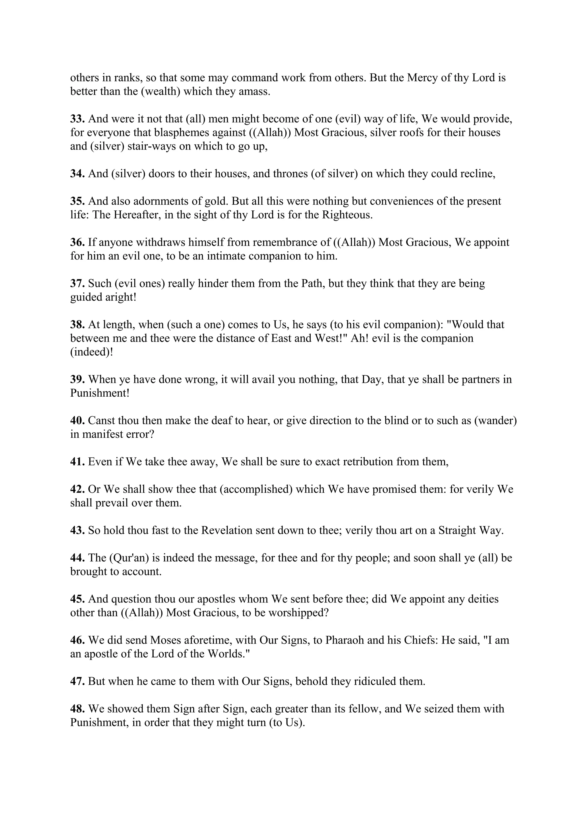others in ranks, so that some may command work from others. But the Mercy of thy Lord is
better than the (wealth) which they amass.

33. And were it not that (all) men might become of one (evil) way of life, We would provide,
for everyone that blasphemes against ((Allah)) Most Gracious, silver roofs for their houses
and (silver) stair-ways on which to go up,

34. And (silver) doors to their houses, and thrones (of silver) on which they could recline,

35. And also adornments of gold. But all this were nothing but conveniences of the present
life: The Hereafter, in the sight of thy Lord is for the Righteous.

36. If anyone withdraws himself from remembrance of ((Allah)) Most Gracious, We appoint
for him an evil one, to be an intimate companion to him.

37. Such (evil ones) really hinder them from the Path, but they think that they are being
guided aright!

38. At length, when (such a one) comes to Us, he says (to his evil companion): "Would that
between me and thee were the distance of East and West!" Ah! evil is the companion
(indeed)!

39. When ye have done wrong, it will avail you nothing, that Day, that ye shall be partners in
Punishment!

40. Canst thou then make the deaf to hear, or give direction to the blind or to such as (wander)
in manifest error?

41. Even if We take thee away, We shall be sure to exact retribution from them,

42. Or We shall show thee that (accomplished) which We have promised them: for verily We
shall prevail over them.

43. So hold thou fast to the Revelation sent down to thee; verily thou art on a Straight Way.

44. The (Qur'an) is indeed the message, for thee and for thy people; and soon shall ye (all) be
brought to account.

45. And question thou our apostles whom We sent before thee; did We appoint any deities
other than ((Allah)) Most Gracious, to be worshipped?

46. We did send Moses aforetime, with Our Signs, to Pharaoh and his Chiefs: He said, "I am
an apostle of the Lord of the Worlds."

47. But when he came to them with Our Signs, behold they ridiculed them.

48. We showed them Sign after Sign, each greater than its fellow, and We seized them with
Punishment, in order that they might turn (to Us).
 
