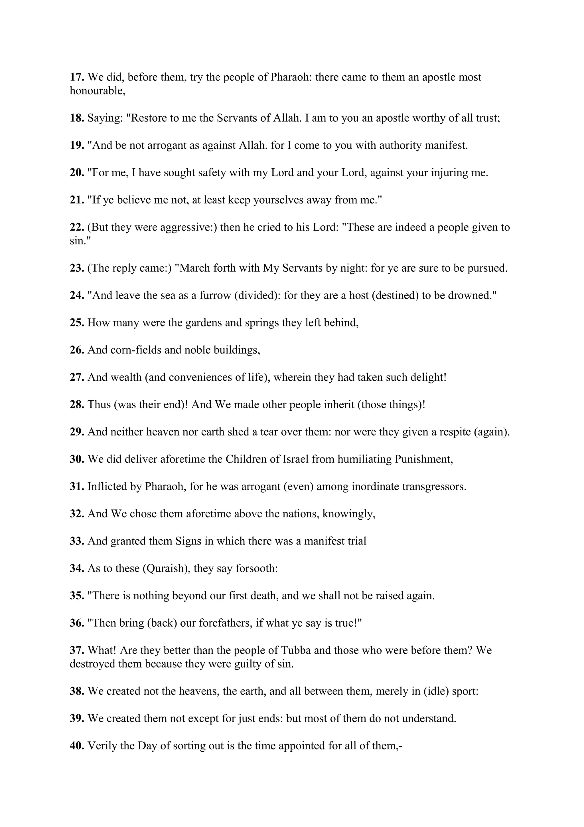 17. We did, before them, try the people of Pharaoh: there came to them an apostle most
honourable,

18. Saying: "Restore to me the Servants of Allah. I am to you an apostle worthy of all trust;

19. "And be not arrogant as against Allah. for I come to you with authority manifest.

20. "For me, I have sought safety with my Lord and your Lord, against your injuring me.

21. "If ye believe me not, at least keep yourselves away from me."

22. (But they were aggressive:) then he cried to his Lord: "These are indeed a people given to
sin."

23. (The reply came:) "March forth with My Servants by night: for ye are sure to be pursued.

24. "And leave the sea as a furrow (divided): for they are a host (destined) to be drowned."

25. How many were the gardens and springs they left behind,

26. And corn-fields and noble buildings,

27. And wealth (and conveniences of life), wherein they had taken such delight!

28. Thus (was their end)! And We made other people inherit (those things)!

29. And neither heaven nor earth shed a tear over them: nor were they given a respite (again).

30. We did deliver aforetime the Children of Israel from humiliating Punishment,

31. Inflicted by Pharaoh, for he was arrogant (even) among inordinate transgressors.

32. And We chose them aforetime above the nations, knowingly,

33. And granted them Signs in which there was a manifest trial

34. As to these (Quraish), they say forsooth:

35. "There is nothing beyond our first death, and we shall not be raised again.

36. "Then bring (back) our forefathers, if what ye say is true!"

37. What! Are they better than the people of Tubba and those who were before them? We
destroyed them because they were guilty of sin.

38. We created not the heavens, the earth, and all between them, merely in (idle) sport:

39. We created them not except for just ends: but most of them do not understand.

40. Verily the Day of sorting out is the time appointed for all of them,-
 