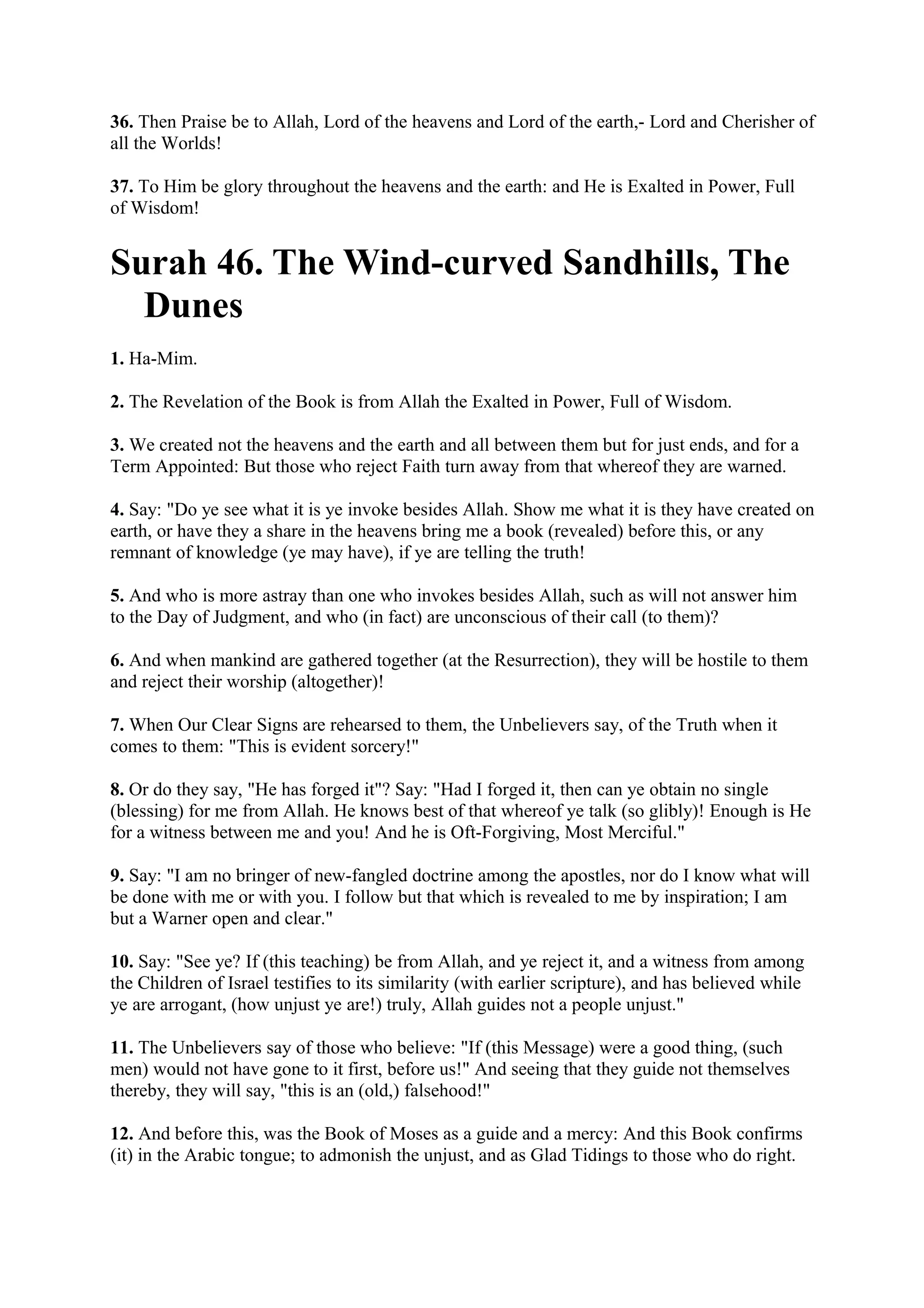 36. Then Praise be to Allah, Lord of the heavens and Lord of the earth,- Lord and Cherisher of
all the Worlds!

37. To Him be glory throughout the heavens and the earth: and He is Exalted in Power, Full
of Wisdom!


Surah 46. The Wind-curved Sandhills, The
  Dunes
1. Ha-Mim.

2. The Revelation of the Book is from Allah the Exalted in Power, Full of Wisdom.

3. We created not the heavens and the earth and all between them but for just ends, and for a
Term Appointed: But those who reject Faith turn away from that whereof they are warned.

4. Say: "Do ye see what it is ye invoke besides Allah. Show me what it is they have created on
earth, or have they a share in the heavens bring me a book (revealed) before this, or any
remnant of knowledge (ye may have), if ye are telling the truth!

5. And who is more astray than one who invokes besides Allah, such as will not answer him
to the Day of Judgment, and who (in fact) are unconscious of their call (to them)?

6. And when mankind are gathered together (at the Resurrection), they will be hostile to them
and reject their worship (altogether)!

7. When Our Clear Signs are rehearsed to them, the Unbelievers say, of the Truth when it
comes to them: "This is evident sorcery!"

8. Or do they say, "He has forged it"? Say: "Had I forged it, then can ye obtain no single
(blessing) for me from Allah. He knows best of that whereof ye talk (so glibly)! Enough is He
for a witness between me and you! And he is Oft-Forgiving, Most Merciful."

9. Say: "I am no bringer of new-fangled doctrine among the apostles, nor do I know what will
be done with me or with you. I follow but that which is revealed to me by inspiration; I am
but a Warner open and clear."

10. Say: "See ye? If (this teaching) be from Allah, and ye reject it, and a witness from among
the Children of Israel testifies to its similarity (with earlier scripture), and has believed while
ye are arrogant, (how unjust ye are!) truly, Allah guides not a people unjust."

11. The Unbelievers say of those who believe: "If (this Message) were a good thing, (such
men) would not have gone to it first, before us!" And seeing that they guide not themselves
thereby, they will say, "this is an (old,) falsehood!"

12. And before this, was the Book of Moses as a guide and a mercy: And this Book confirms
(it) in the Arabic tongue; to admonish the unjust, and as Glad Tidings to those who do right.
 
