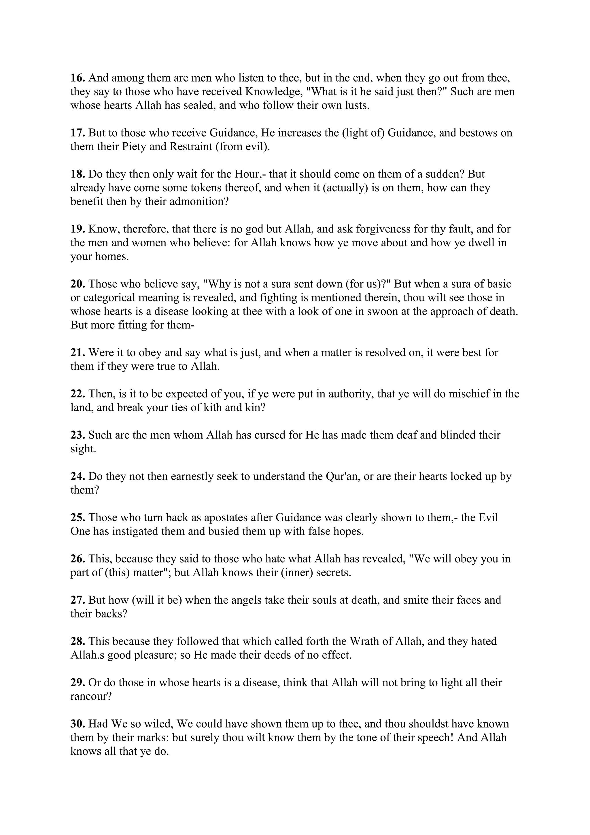 16. And among them are men who listen to thee, but in the end, when they go out from thee,
they say to those who have received Knowledge, "What is it he said just then?" Such are men
whose hearts Allah has sealed, and who follow their own lusts.

17. But to those who receive Guidance, He increases the (light of) Guidance, and bestows on
them their Piety and Restraint (from evil).

18. Do they then only wait for the Hour,- that it should come on them of a sudden? But
already have come some tokens thereof, and when it (actually) is on them, how can they
benefit then by their admonition?

19. Know, therefore, that there is no god but Allah, and ask forgiveness for thy fault, and for
the men and women who believe: for Allah knows how ye move about and how ye dwell in
your homes.

20. Those who believe say, "Why is not a sura sent down (for us)?" But when a sura of basic
or categorical meaning is revealed, and fighting is mentioned therein, thou wilt see those in
whose hearts is a disease looking at thee with a look of one in swoon at the approach of death.
But more fitting for them-

21. Were it to obey and say what is just, and when a matter is resolved on, it were best for
them if they were true to Allah.

22. Then, is it to be expected of you, if ye were put in authority, that ye will do mischief in the
land, and break your ties of kith and kin?

23. Such are the men whom Allah has cursed for He has made them deaf and blinded their
sight.

24. Do they not then earnestly seek to understand the Qur'an, or are their hearts locked up by
them?

25. Those who turn back as apostates after Guidance was clearly shown to them,- the Evil
One has instigated them and busied them up with false hopes.

26. This, because they said to those who hate what Allah has revealed, "We will obey you in
part of (this) matter"; but Allah knows their (inner) secrets.

27. But how (will it be) when the angels take their souls at death, and smite their faces and
their backs?

28. This because they followed that which called forth the Wrath of Allah, and they hated
Allah.s good pleasure; so He made their deeds of no effect.

29. Or do those in whose hearts is a disease, think that Allah will not bring to light all their
rancour?

30. Had We so wiled, We could have shown them up to thee, and thou shouldst have known
them by their marks: but surely thou wilt know them by the tone of their speech! And Allah
knows all that ye do.
 