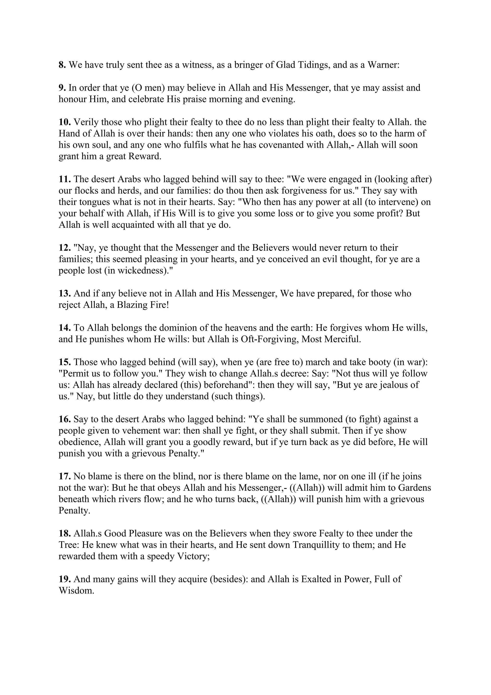 8. We have truly sent thee as a witness, as a bringer of Glad Tidings, and as a Warner:

9. In order that ye (O men) may believe in Allah and His Messenger, that ye may assist and
honour Him, and celebrate His praise morning and evening.

10. Verily those who plight their fealty to thee do no less than plight their fealty to Allah. the
Hand of Allah is over their hands: then any one who violates his oath, does so to the harm of
his own soul, and any one who fulfils what he has covenanted with Allah,- Allah will soon
grant him a great Reward.

11. The desert Arabs who lagged behind will say to thee: "We were engaged in (looking after)
our flocks and herds, and our families: do thou then ask forgiveness for us." They say with
their tongues what is not in their hearts. Say: "Who then has any power at all (to intervene) on
your behalf with Allah, if His Will is to give you some loss or to give you some profit? But
Allah is well acquainted with all that ye do.

12. "Nay, ye thought that the Messenger and the Believers would never return to their
families; this seemed pleasing in your hearts, and ye conceived an evil thought, for ye are a
people lost (in wickedness)."

13. And if any believe not in Allah and His Messenger, We have prepared, for those who
reject Allah, a Blazing Fire!

14. To Allah belongs the dominion of the heavens and the earth: He forgives whom He wills,
and He punishes whom He wills: but Allah is Oft-Forgiving, Most Merciful.

15. Those who lagged behind (will say), when ye (are free to) march and take booty (in war):
"Permit us to follow you." They wish to change Allah.s decree: Say: "Not thus will ye follow
us: Allah has already declared (this) beforehand": then they will say, "But ye are jealous of
us." Nay, but little do they understand (such things).

16. Say to the desert Arabs who lagged behind: "Ye shall be summoned (to fight) against a
people given to vehement war: then shall ye fight, or they shall submit. Then if ye show
obedience, Allah will grant you a goodly reward, but if ye turn back as ye did before, He will
punish you with a grievous Penalty."

17. No blame is there on the blind, nor is there blame on the lame, nor on one ill (if he joins
not the war): But he that obeys Allah and his Messenger,- ((Allah)) will admit him to Gardens
beneath which rivers flow; and he who turns back, ((Allah)) will punish him with a grievous
Penalty.

18. Allah.s Good Pleasure was on the Believers when they swore Fealty to thee under the
Tree: He knew what was in their hearts, and He sent down Tranquillity to them; and He
rewarded them with a speedy Victory;

19. And many gains will they acquire (besides): and Allah is Exalted in Power, Full of
Wisdom.
 