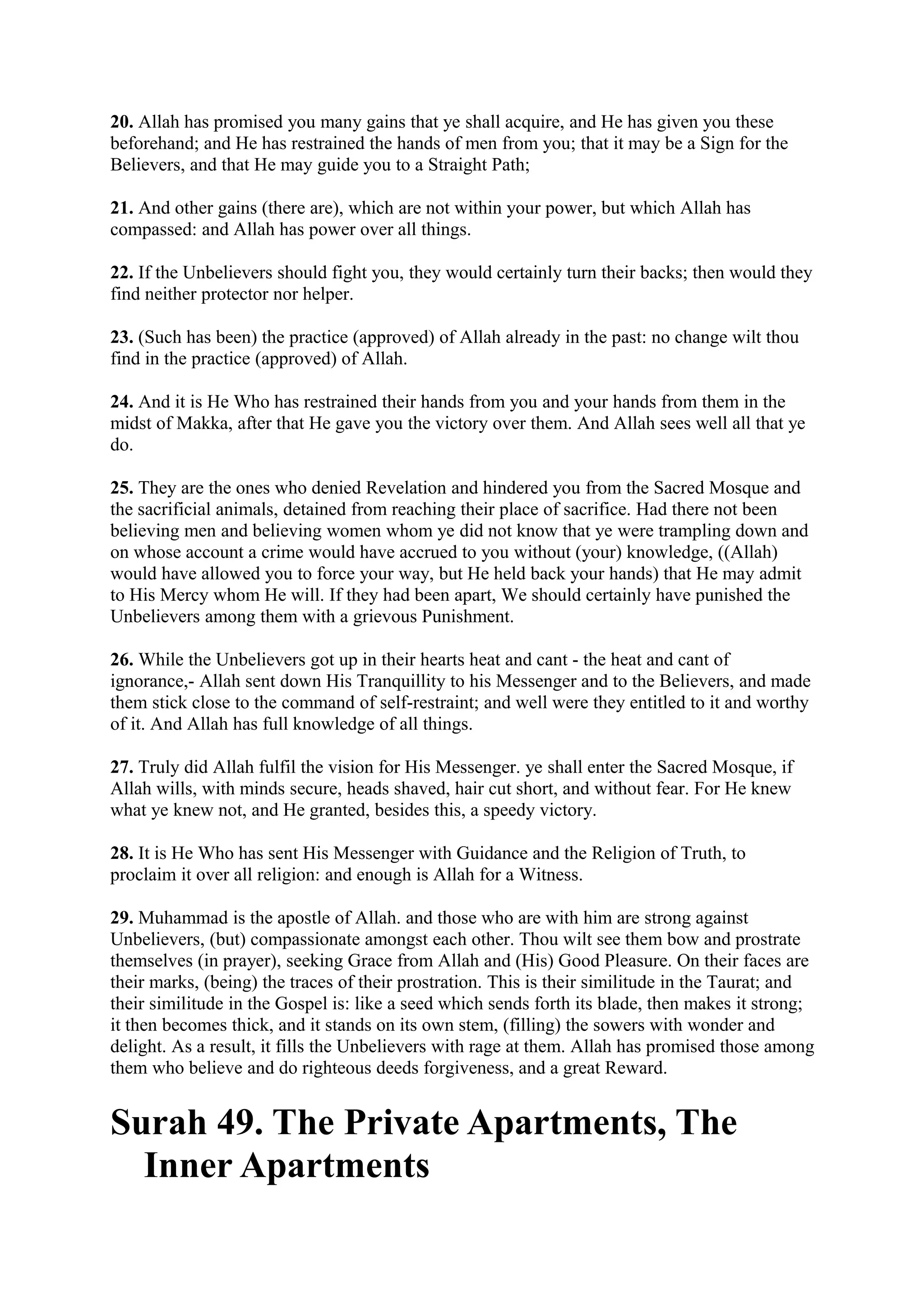 20. Allah has promised you many gains that ye shall acquire, and He has given you these
beforehand; and He has restrained the hands of men from you; that it may be a Sign for the
Believers, and that He may guide you to a Straight Path;

21. And other gains (there are), which are not within your power, but which Allah has
compassed: and Allah has power over all things.

22. If the Unbelievers should fight you, they would certainly turn their backs; then would they
find neither protector nor helper.

23. (Such has been) the practice (approved) of Allah already in the past: no change wilt thou
find in the practice (approved) of Allah.

24. And it is He Who has restrained their hands from you and your hands from them in the
midst of Makka, after that He gave you the victory over them. And Allah sees well all that ye
do.

25. They are the ones who denied Revelation and hindered you from the Sacred Mosque and
the sacrificial animals, detained from reaching their place of sacrifice. Had there not been
believing men and believing women whom ye did not know that ye were trampling down and
on whose account a crime would have accrued to you without (your) knowledge, ((Allah)
would have allowed you to force your way, but He held back your hands) that He may admit
to His Mercy whom He will. If they had been apart, We should certainly have punished the
Unbelievers among them with a grievous Punishment.

26. While the Unbelievers got up in their hearts heat and cant - the heat and cant of
ignorance,- Allah sent down His Tranquillity to his Messenger and to the Believers, and made
them stick close to the command of self-restraint; and well were they entitled to it and worthy
of it. And Allah has full knowledge of all things.

27. Truly did Allah fulfil the vision for His Messenger. ye shall enter the Sacred Mosque, if
Allah wills, with minds secure, heads shaved, hair cut short, and without fear. For He knew
what ye knew not, and He granted, besides this, a speedy victory.

28. It is He Who has sent His Messenger with Guidance and the Religion of Truth, to
proclaim it over all religion: and enough is Allah for a Witness.

29. Muhammad is the apostle of Allah. and those who are with him are strong against
Unbelievers, (but) compassionate amongst each other. Thou wilt see them bow and prostrate
themselves (in prayer), seeking Grace from Allah and (His) Good Pleasure. On their faces are
their marks, (being) the traces of their prostration. This is their similitude in the Taurat; and
their similitude in the Gospel is: like a seed which sends forth its blade, then makes it strong;
it then becomes thick, and it stands on its own stem, (filling) the sowers with wonder and
delight. As a result, it fills the Unbelievers with rage at them. Allah has promised those among
them who believe and do righteous deeds forgiveness, and a great Reward.


Surah 49. The Private Apartments, The
  Inner Apartments
 
